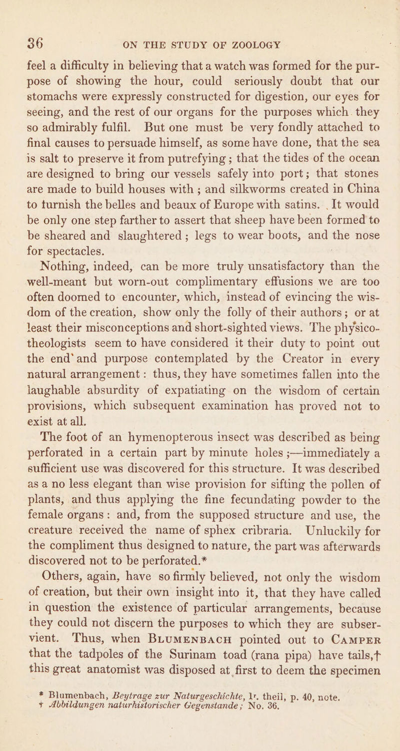 feel a difficulty in believing that a watch was formed for the pur- pose of showing the hour, could seriously doubt that our stomachs were expressly constructed for digestion, our eyes for seeing, and the rest of our organs for the purposes which. they so admirably fulfil. But one must be very fondly attached to final causes to persuade himself, as some have done, that the sea is salt to preserve it from putrefying ; that the tides of the ocean are designed to bring our vessels safely into port; that stones are made to build houses with ; and silkworms created in China to turnish the belles and beaux of Europe with satins. . It would be only one step farther to assert that sheep have been formed to be sheared and slaughtered ; legs to wear boots, and the nose for spectacles. Nothing, indeed, can be more truly unsatisfactory than the well-meant but worn-out complimentary effusions we are too often doomed to encounter, which, instead of evincing the wis- dom of the creation, show only the folly of their authors; or at least their misconceptions and short-sighted views. The physico- theologists seem to have considered it their duty to point out the end‘ and purpose contemplated by the Creator in every natural arrangement: thus, they have sometimes fallen into the laughable absurdity of expatiating on the wisdom of certain provisions, which subsequent examination has proved not to exist at all. The foot of an hymenopterous insect was described as being perforated in a certain part by minute holes ;—immediately a sufficient use was discovered for this structure. It was described as a no less elegant than wise provision for sifting the pollen of plants, and thus applying the fine fecundating powder to the female organs: and, from the supposed structure and use, the creature received the name of sphex cribraria. Unluckily for the compliment thus designed to nature, the part was afterwards discovered not to be perforated.* Others, again, have so firmly believed, not only the wisdom of creation, but their own insight into it, that they have called in question the existence of particular arrangements, because they could not discern the purposes to which they are subser- vient. Thus, when BLUMENBACH pointed out to CAMPER that the tadpoles of the Surinam toad (rana pipa) have tails,t this great anatomist was disposed at first to deem the specimen * Blumenbach, Beytrage zur Naturgeschichte, 1. theil, p. 40, note. + Abbildungen naturhistorischer Gegenstande ; No. 36,
