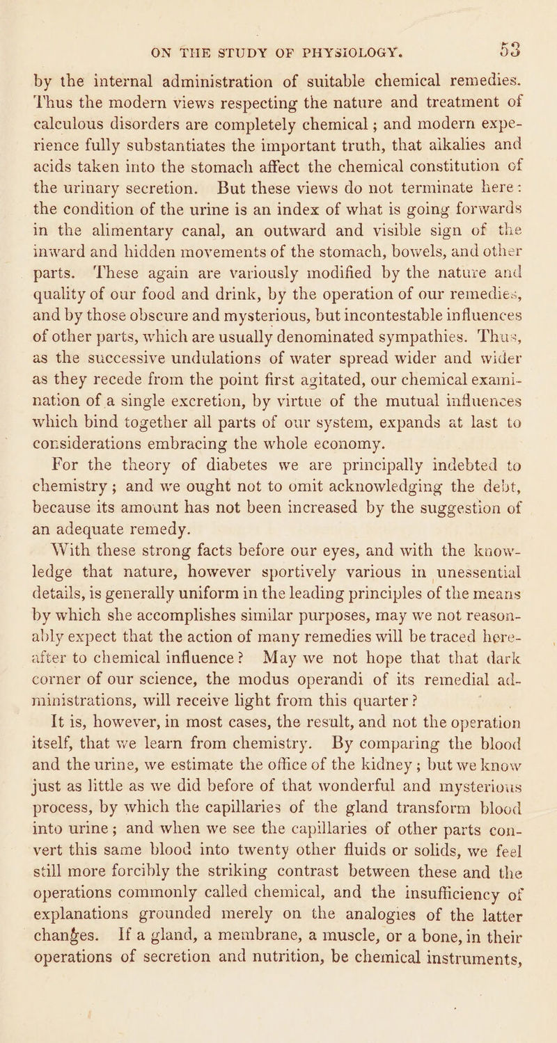 by the internal administration of suitable chemical remedies. Thus the modern views respecting the nature and treatment of calculous disorders are completely chemical ; and modern expe- rience fully substantiates the important truth, that aikalies and acids taken into the stomach affect the chemical constitution of the urinary secretion. But these views do not terminate here: the condition of the urine is an index of what is going forwards in the alimentary canal, an outward and visible sign of the inward and hidden movements of the stomach, bowels, and other parts. ‘These again are variously modified by the nature and quality of our food and drink, by the operation of our remedies, and by those obscure and mysterious, but incontestable influences of other parts, which are usually denominated sympathies. Thus, as the successive undulations of water spread wider and wider as they recede from the point first agitated, our chemical exaini- nation of a single excretion, by virtue of the mutual influences which bind together all parts of our system, expands at last to considerations embracing the whole economy. For the theory of diabetes we are principally indebted to chemistry ; and we ought not to omit acknowledging the debt, because its amount has not been increased by the suggestion of an adequate remedy. With these strong facts before our eyes, and with the know- ledge that nature, however sportively various in unessential details, is generally uniform in the leading principles of the means by which she accomplishes similar purposes, may we not reason- ably expect that the action of many remedies will be traced here- after to chemical influence? May we not hope that that dark corner of our science, the modus operandi of its remedial ad- niinistrations, will receive light from this quarter? It is, however, in most cases, the result, and not the operation itself, that we learn from chemistry. By comparing the blood and the urine, we estimate the office of the kidney ; but we knew just as little as we did before of that wonderful and mysterious process, by which the capillaries of the gland transform blood into urine; and when we see the capillaries of other parts con- vert this same blood into twenty other fluids or solids, we feel still more forcibly the striking contrast between these and the operations commonly called chemical, and the insufficiency of explanations grounded merely on the analogies of the latter changes. Ifa gland, a membrane, a muscle, or a bone, in their operations of secretion and nutrition, be chemical instruments,