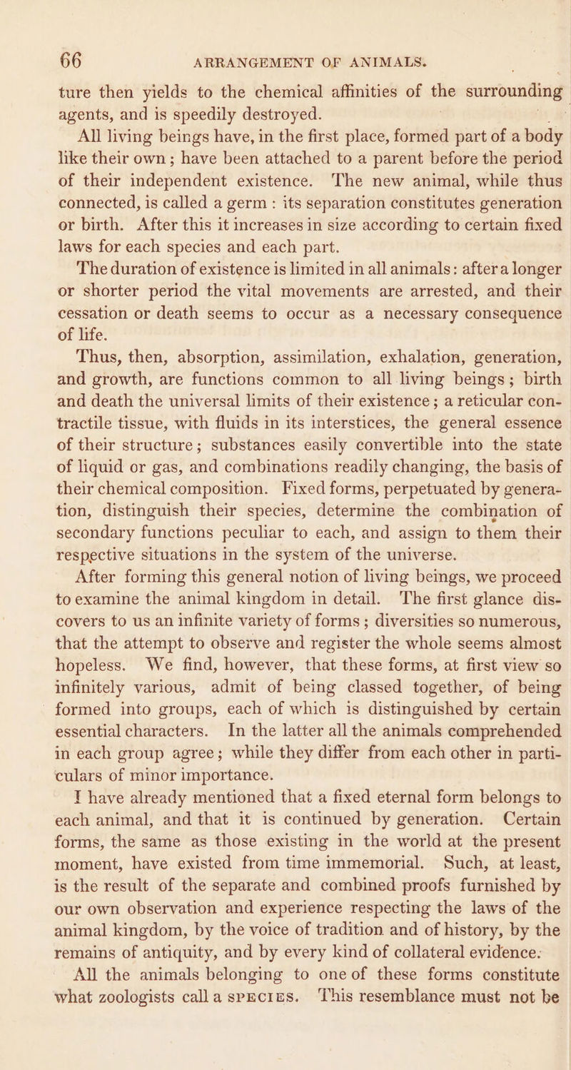 ture then yields to the chemical affinities of ie surrounding agents, and is speedily destroyed. : All living beings have, in the first place, formed part of a body like their own; have been attached to a parent before the period of their independent existence. The new animal, while thus connected, is called a germ: its separation constitutes generation or birth. After this it increases in size according to certain fixed laws for each species and each part. The duration of existence is limited in all animals: aftera longer or shorter period the vital movements are arrested, and their cessation or death seems to occur as a necessary consequence of life. Thus, then, absorption, assimilation, exhalation, generation, and growth, are functions common to all living beings; birth and death the universal limits of their existence ; a reticular con- tractile tissue, with fluids in its interstices, the general essence of their structure; substances easily convertible into the state of liquid or gas, and combinations readily changing, the basis of their chemical composition. Fixed forms, perpetuated by genera- tion, distinguish their species, determine the combination of secondary functions peculiar to each, and assign to them their respective situations in the system of the universe. After forming this general notion of living beings, we proceed to examine the animal kingdom in detail. The first glance dis- covers to us an infinite variety of forms ; diversities so numerous, that the attempt to observe and register the whole seems almost hopeless. We find, however, that these forms, at first view so infinitely various, admit of being classed together, of being formed into groups, each of which is distinguished by certain essential characters. In the latter all the animals comprehended in each group agree; while they differ from each other in parti- culars of minor importance. T have already mentioned that a fixed eternal form belongs to each animal, and that it is continued by generation. Certain forms, the same as those existing in the world at the present moment, have existed from time immemorial. Such, at least, is the result of the separate and combined proofs furnished by our own observation and experience respecting the laws of the animal kingdom, by the voice of tradition and of history, by the remains of antiquity, and by every kind of collateral evidence. All the animals belonging to oneof these forms constitute what zoologists calla species. ‘This resemblance must not be