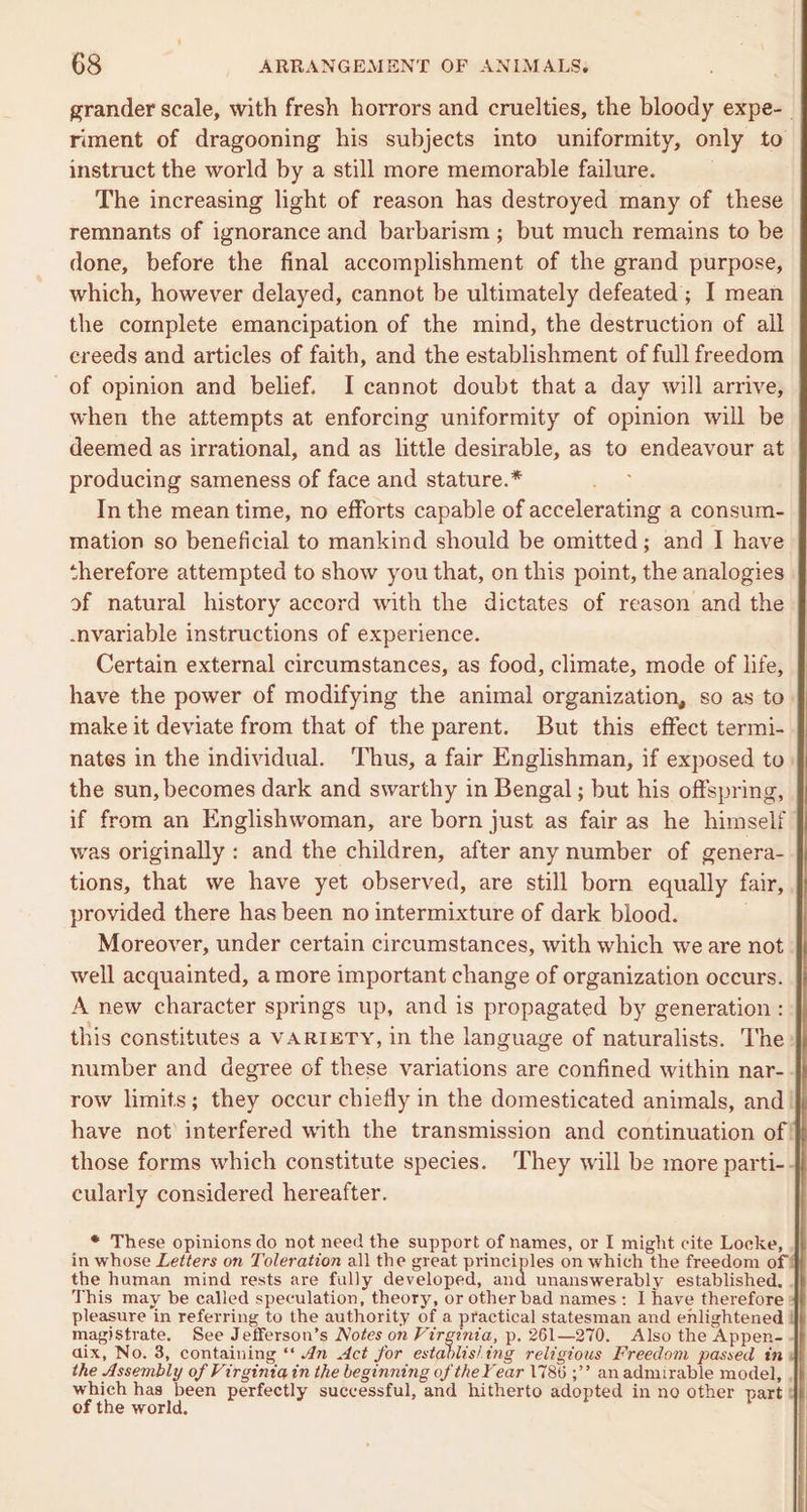 grander scale, with fresh horrors and cruelties, the bloody expe-_ riment of dragooning his subjects into uniformity, only to instruct the world by a still more memorable failure. . The increasing light of reason has destroyed many of these remnants of ignorance and barbarism; but much remains to be done, before the final accomplishment of the grand purpose, which, however delayed, cannot be ultimately defeated; I mean the complete emancipation of the mind, the destruction of all ereeds and articles of faith, and the establishment of full freedom of opinion and belief. I cannot doubt that a day will arrive, when the attempts at enforcing uniformity of opinion will be deemed as irrational, and as little desirable, as to endeavour at producing sameness of face and stature.* In the mean time, no efforts capable of accelerating a consum- mation so beneficial to mankind should be omitted; and I have therefore attempted to show you that, on this point, the analogies of natural history accord with the dictates of reason and the -nvariable instructions of experience. Certain external circumstances, as food, climate, mode of life, have the power of modifying the animal organization, so as to. make it deviate from that of the parent. But this effect termi- nates in the individual. Thus, a fair Englishman, if exposed to the sun, becomes dark and swarthy in Bengal ; but his offspring, if from an Englishwoman, are born just as fair as he himself was originally : and the children, after any number of genera- tions, that we have yet observed, are still born equally fair, provided there has been no intermixture of dark blood. Moreover, under certain circumstances, with which we are not well acquainted, a more important change of organization occurs. A new character springs up, and is propagated by generation: this constitutes a VARIETY, in the language of naturalists. The number and degree of these variations are confined within nar-. row limits; they occur chiefly in the domesticated animals, and | have not’ interfered with the transmission and continuation of! those forms which constitute species. They will be more parti-- cularly considered hereafter. * These opinions do not need the support of names, or I might cite Locke, in whose Letters on Toleration all the great principles on which the freedom of} the human mind rests are fully developed, and unanswerably established, . This may be called speculation, theory, or other bad names: I have therefore » pleasure in referring to the authority of a practical statesman and enlightened magistrate. See Jefferson’s Notes on Virginia, p, 261—270. Also the Appen-. dix, No. 3, containing ‘‘ 4m Act for establis] ing religious Freedom passed tn dh the Assembly of Virginia in the beginning of the Fear 1786 ;’’ anadmirable model, ,}} een has aa perfectly successful, and hitherto adopted in no other part of the world.