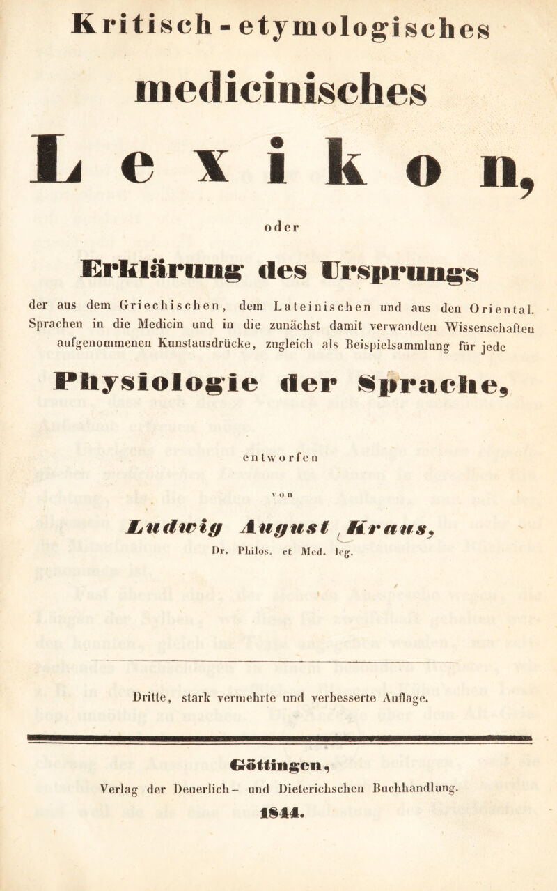 Kritisch - etymologisches medicinisches Lexikon, oder Erklärung1 des Ursprungs der aus dem Griechischen, dem Lateinischen und aus den Oriental. Sprachen in die Medicin und in die zunächst damit verwandten Wissenschaften aufgenommenen Kunstausdrücke, zugleich als Beispielsammlung für jede Physiologie der Sprache, entwerfe n v o n l ' \ ' Ludwig August Kraus, I)r. Pliilos. et Med. leg. Dritte, stark vermehrte und verbesserte Auflage* Crotflngevi, Verlag der Deuerlich- und Dieterichschen Buchhandlung. f §14.