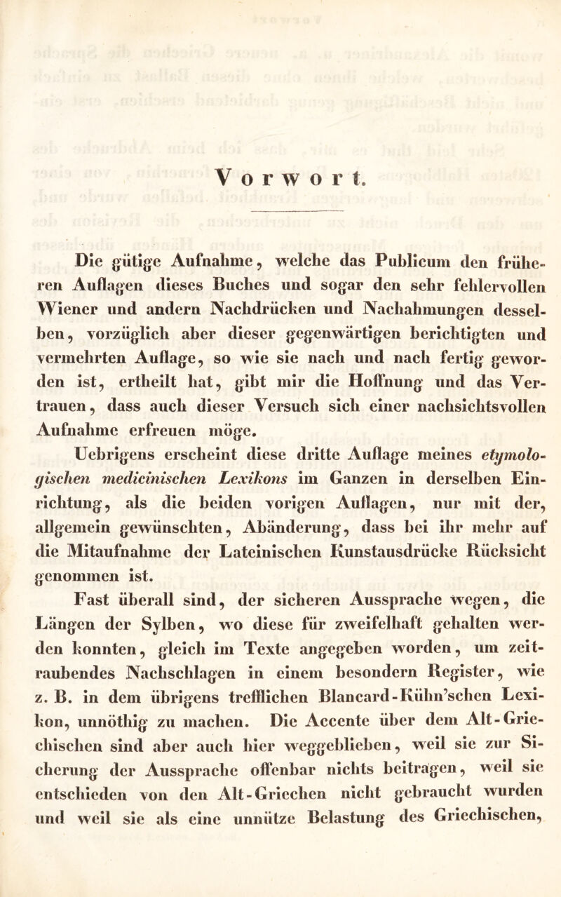 Die gütige Aufnahme, welche das Publicum den frühe- ren Auflagen dieses Buches und sogar den sehr fehlervollen Wiener und andern Nachdrücken und Nachahmungen dessel- ben , vorzüglich aber dieser gegenwärtigen berichtigten und vermehrten Auflage, so wie sie nach und nach fertig gewor- den ist, ertheilt hat, gibt mir die Hoffnung und das Ver- trauen, dass auch dieser Versuch sich einer nachsichtsvollen Aufnahme erfreuen möge. Uebrigens erscheint diese dritte Auflage meines etymolo- gischen medicinischen Lexikons im Ganzen in derselben Ein- richtung, als die beiden vorigen Auflagen, nur mit der, allgemein gewünschten, Abänderung, dass bei ihr mehr auf die Mitaufnahme der Lateinischen Kunstausdrücke Rücksicht genommen ist. Fast überall sind, der sicheren Aussprache wegen, die Längen der Sylben, wo diese für zweifelhaft gehalten wer- den konnten, gleich im Texte angegeben worden, um zeit- raubendes Nachschlagen in einem besondern Register, wie z. B. in dem übrigens trefflichen Blancard-Kühn’schen Lexi- kon, unnöthig zu machen. Die Accente über dem Alt-Grie- chischen sind aber auch hier weggeblieben, weil sie zur Si- cherung der Aussprache offenbar nichts beitragen, weil sie entschieden von den Alt-Griechen nicht gebraucht wurden und weil sie als eine unnütze Belastung des Griechischen,