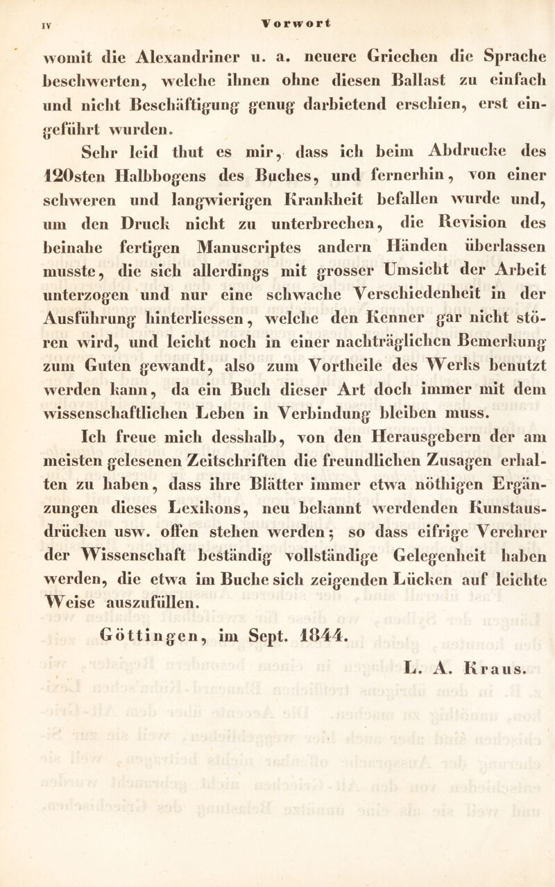 IV womit die Alexandriner u. a. neuere Grieclien die Sprache beschwerten 5 welche ihnen ohne diesen Ballast zu einfach und nicht Beschäftigung genug darbietend erschien, erst ein- geführt wurdcn . Sehr leid thut es mir, dass ich beim Abdrucke des I20sten Halbbogens des Buches, und fernerhin, von einer schweren und langwierigen Krankheit befallen wurde und, um den Druck nicht zu unterbrechen, die Ilevision des beinahe fertigen Manuscriptes andern Händen überlassen musste, die sich allerdings mit grosser Umsicht der Arbeit unterzogen und nur eine schwache Verschiedenheit in der Ausführung hinterliessen, welche den Kenner gar nicht stö- ren wird, und leicht noch in einer nachträglichen Bemerkung zum Guten gewandt, also zum Vortheile des Werks benutzt werden kann, da ein Buch dieser Art doch immer mit dein wissenschaftlichen Leben in Verbindung bleiben muss. Ich freue mich desshalb, von den Herausgebern der am meisten gelesenen Zeitschriften die freundlichen Zusagen erhal- ten zu haben, dass ihre Blätter immer etwa nöthigen Ergän- zungen dieses Lexikons, neu bekannt werdenden Kunstaus- drücken usw. offen stehen werden; so dass eifrige Verehrer der Wissenschaft beständig vollständige Gelegenheit haben werden, die etwa im Buche sich zeigenden Lücken auf leichte Weise auszufüllen. Göttin gen, im Sept. 1844. L. A. Kraus.
