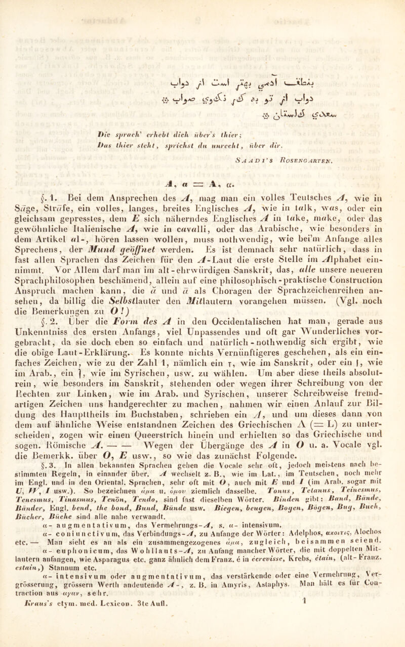 Jo A AJ • ^ / /' & vl**0 V?3d^ *1 y ß -Q. <S*\Xa» Die sprach' erhebt dich übers thier; Das thier steht, sprichst du unrecht, über dir. Saadi’s Rosengarten. A, a A. , a* §. 1. Bei dem Ansprechen des A, mag man ein volles Tenlsches A^ wie in Säge, Strafe, ein volles, langes, breites Englisches A, wie in talk, was, oder ein gleichsam gepresstes, dem E sich näherndes Englisches A in take, make, oder das gewöhnliche Italienische A, wie in cavalli, oder das Arabische, wie besonders in dem Artikel «1-, hören lassen wollen, muss nothwendig, wie bei’m Anfänge alles Sprechens, der Mund geöffnet werden. Es ist demnach sehr natürlich, dass in fast allen Sprachen das Zeichen für den ^/-Laut die erste Stelle im Alphabet ein* nimmt. Vor Allem darf man im alt - ehrwürdigen Sanskrit, das, alle unsere neueren Sprachphilosophen beschämend, allein auf eine philosophisch-praktische Construction Anspruch machen kann, die ä und ti als Choragen der Sprachzeichenreihen an* sehen, da billig die Selbst!auter den ilfitlautern vorangehen müssen. (Vgl. noch die Bemerkungen zu Ol) §.2. Liber die Form des A in den Occidentalischen hat man, gerade aus Unkenntniss des ersten Anfangs, viel Unpassendes und oft gar Wunderliches vor« gebracht, da sie doch eben so einfach und natürlich - nothwendig sich ergibt, wie die obige Laut-Erklärung. Es konnte nichts Vernünftigeres geschehen, als ein ein- faches Zeichen, wie zu der Zahl 1, nämlich ein j, wie im Sanskrit, oder ein (, wie im Arab., ein |, wie im Syrischen, usw. zu wählen. Um aber diese theils absolut- rein, wie besonders im Sanskrit, stehenden oder wegen ihrer Schreibung von der Beeilten zur Linken, wie im Arab. und Syrischen, unserer Schreibweise fremd- artigen Zeichen uns handgerechter zu machen, nahmen wir einen Anlauf zur Bil- dung des Haupttheils im Buchstaben, schrieben ein yl, und um dieses dann von dem auf ähnliche Weise entstandnen Zeichen des Griechischen A {— L) zu unter- scheiden, zogen wir einen Queerstrich hinein und erhielten so das Griechische und sogen. Römische A. Wegen der Übergänge des A in ö u. a. Vocale vgl. die Bemerkk. über Ö, E usw., so wie das zunächst Folgende. §.3. In allen bekannten Sprachen gehen die Vocale sehr oft, jedoch meistens nacli be- stimmten Regeln, in einander über. A wechselt z. B., wie im Lat., im Teutschen, noch mehr im Engl, und in den Oriental. Sprachen, sehr oft mit O, auch mit E und / (im Arab. sogar mit u, fr, / usw.). So bezeichnen djua u. ojuov ziemlich dasselbe. Tonus, Tetanus, Teinesmus, Tenesmus, Tinasmus, Tenon, Tendo, sind fast dieselben Wörter. Rinden gibt: ltand, Rande, R ander. Engl, bend, the bond, Rund, Runde usw. Biegen, beugen, Rogen, Rögen, Rüg, Ruch, Rächer, Rüche sind alle nahe verwandt. u- augmentativum, das Vermehrungs-^/, s. «- intensivuni. u- co ni ti n c t i v u m, das Verbindungs-^/, zu Anfänge der Wörter: Adelphos, uxoing, Alochos etc.— Man sieht es an als ein zusammengezogenes d/uu, zugleich, beisammen seiend. «- euphonicum, das Wohllauts-^/, zu Anfang mancher Wörter, die mit doppelten Mit- lautern anfangen, wie Asparagus etc. ganz ähnlich dem Franz, e in ecrevisse, Krebs, etain, (alt- t ranz. estain,) Stannum etc. u- intensiv um oder augmentativum, das verstärkende oder eine Vermehrung, Ver- grösserung, grössern Werth andeutende A-, z. B. in Amyris, Astapliys. traction aus uyav, sehr. Kraus's etym. liied. Lexicon. 3tcAull. Man hält es für Con-