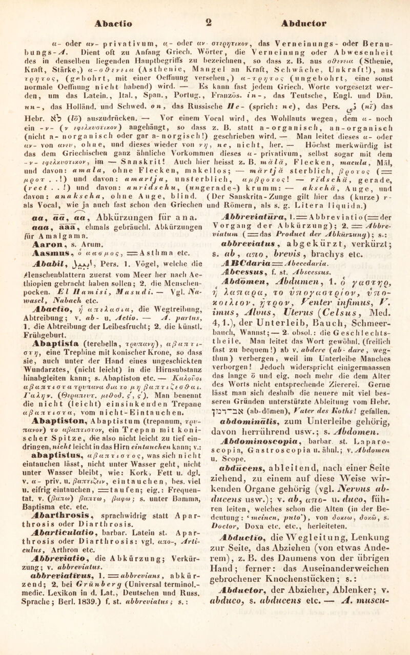Abactio t Abductor «- oder uv- privativum, «- oder uv otiq^tixov, das Vernein ungs - oder Berau- liungs-^. Dient oft zu Anfang Glied». Wörter, die Verneinung oder Abwesenheit des in denselben liegenden Hauptbegritfs zu bezeichnen, so dass z. B. aus o&tvtiu (Sthenie, Kraft, Stärke,) u-oOivtiu (Asthenie, Mangel an Kraft, Schwäche, Unkraft!), aus TQijroq, (gebohrt, mit einer Oeffnung versehen,) u-TQjjxoq (ungebohrt, eine sonst normale Oeffnung nicht habend) wird. — Es kann fast jedem Griech. Worte vorgesetzt wer- den, um das Latein., Ital., Span., Portug., Franzos, in-, das Teutsche, Engl, und Dän. nn-, das Holland, und Schwed. on, das Russische II e - (sprich: ne), das Pers. j (nF) das Hehr, (fö) auszudrücken. — Vor einem Vocal wird, des Wohllauts wegen, dem u- noch ein -v- (v fyfly.voiixov) angehängt, so dass z. B. statt a-organisch, an-organisch (nicht a- »»organisch oder gar a-norgisch!) geschrieben wird.-- Man leitet dieses «- oder uv- von avtv, ohne, und dieses wieder von r?/, ne, nicht, her. — Höchst merkwürdig ist das dem Griechischen ganz ähnliche Vorkommen dieses «-privativum, selbst sogar mit dem -v- twelxuoTixov, im — Sanskrit! Auch hier heisst z. B. mala, Flecken, macnla, Mal, und davon: amala, ohne Flecken, mak (A.QOT . .!) und davon: amart ja, unst er (re cf . . !) und davon: anridschu, (nn g davon: anakscha, ohne Auge, blind, als Vocal, wie ja auch fast schon den Griechen oa, ä«, aa, Abkürzungen für ana. acta, äää, ehmals gebräuchl. Abkürzungen für Amalgama. Aaron, s. Arum. Aasinus, o K«©7to?, = Asthma etc. Ababili JaaA, Pers. !. Vögel, welche die /lenschenblattern zuerst vom Meer her nach Ae- thiopien gebracht haben sollen; 2. die Menschen- pocken. El Ilamisi, Masudi.— Vgl. A7«* wasel, Na buch etc. Abactio, rj untkuoiu, die Wegtreibung, Abtreibung; v. ab- u. Actio. — A. partus, 1. die Abtreibung der Leibesfrucht; 2. die künstl. Frühgeburt. Abaptista (terebella, xQvnavij), ußumi- oryf eine Trephine mit konischer Krone, so dass sie, auch unter der Hand eines ungeschickten Wundarztes, (nicht leicht) in die Hirnsubstanz hinabgleiten kann; s. Abaptiston etc.— KuXovot aßuTiTtGTa TQvnuvu tL« to ju, rj ßum &ai. EuXtjv. (QfQuntvr. fifdod. g, g). Man benennt die nicht (leicht) einsinkenden Trepane aßuTivioTu, vom n i ch t- E i n t a uch en. Abaptiston, Abaptistum (trepanum, tqv- nuvov) to ußannorov, ein Trepan mit koni- scher Spitze, die also nicht leicht zu tief ein- dringen, nicht leicht in das Hirn eintauchcn kann; v.: abaptlstus, «ßam iot oq, was sich nicht eintauchen lässt, nicht unterWasser geht, nicht unter Wasser bleibt, wie: Kork, Fett u. dgl. v. «- priv. u. ßuTiTi&iv, eintauchen, bes. viel u. eifrig eintauchen, rrrtaufen; eig.: Frequen- tat. v, (ßano)) ßuTixo)) ßaipo) • s. unter Bamma, Baptisma etc. etc. Abarthrosis, sprachwidrig statt Apar- throsis oder Diarthrosis. Abarticulatio, barbar. Latein st. Apar- throsis oder Diarthrosis: vgl. utio-, Arti- culus, Arthron etc. Abbreviatio, die Abkürzung; Verkür- zung; v. abbreviatus. abbreviativus, 1. = abbrevians, a b k ü r- zend; 2. bei Grünberg (Universal terminol.- medic. Lexikon in d. Lat., Deutschen und Russ. Sprache; Berl. 1839.) f. st. abbreviatuss.: e 11 o s ; — mär tj ä sterblich, ß (j ovog ( —- blich, ufißQOToq\ —— ridschu, gerade, erade-) krumm: — akschä, Auge, und (Der Sanskrita-Zunge gilt hier das (kurze) r- und Römern, als s. g. Litera liquid a.) Abbreviatüra, l.= Abbre v ia ti o(=der Vorgang der Abkürzung); 2. = Abbre- viatum ( = das Product der Abkürzung}' s.: abbreviatus , abgekürzt, verkürzt; s. ab , ctno brevis , brachys elc. AMCdariaz=zAbecedaria. AbceSSUS 9 f. st. Abscessus. Abdomen, Aibdumen, 1. o yaöTrjQ, Tj XanuQa, to vnoy cigt qiov, vno- notXtov, fjTQov, Center injimus, V. imus 5 Alvus, Uterus (Celsus, Med. 4,1.), der Unterleib, Bauch, Schmeer- bauch, Wannst;—2. obsol.: die Gesell lechts- t heile. Man leitet das Wort gewölml. (freilich fast zu bequem!) ab v. abderc (ab-dare, weg- thun) verbergen, weil im Unterleibe Manches verborgen! Jedoch widerspricht einigermaassen das lange ö und eig. noch mehr die dem Alter des Worts nicht entsprechende Ziererei. Gerne lässt man sich deshalb die neuere mit viel bes- seren Gründen unterstützte Ableitung vom Hehr. (ab-dömen), Vater des Kothsl gefallen. abdominalis, zum Unterleibe gehörig, davon herrührend usw.; s. Abdomen. Abdominoscopia, barbar. st. Laparo- scopia, Gastr oscopia u. ähnl.; v. Abdomen u. Scope. abdücens, ableitend, nach einer8eite ziehend, zu einem auf diese Weise wir- kenden Organe gehörig (vgl. Nervus ab- ducens usw.); v. ab, ano- u. duco, füh- ren leiten, welches schon die Alten (in der Be- deutung: ‘ meinen, puto'} , voll doxf«, do/.öj, s. Doctor, Doxa etc. etc., herleiteten. Abductio, die Wegleitung, Lenkung zur Seite, das Abziehen (von etwas Ande- rem), z. B. des Daumens von der übrigen Hand; ferner: das Auseinanderweichen gebrochener Knochenstücken ; s.: Abductor, der Abzieher, Ablenker; v. abduco, s. abdücens elc. — A. muscu-