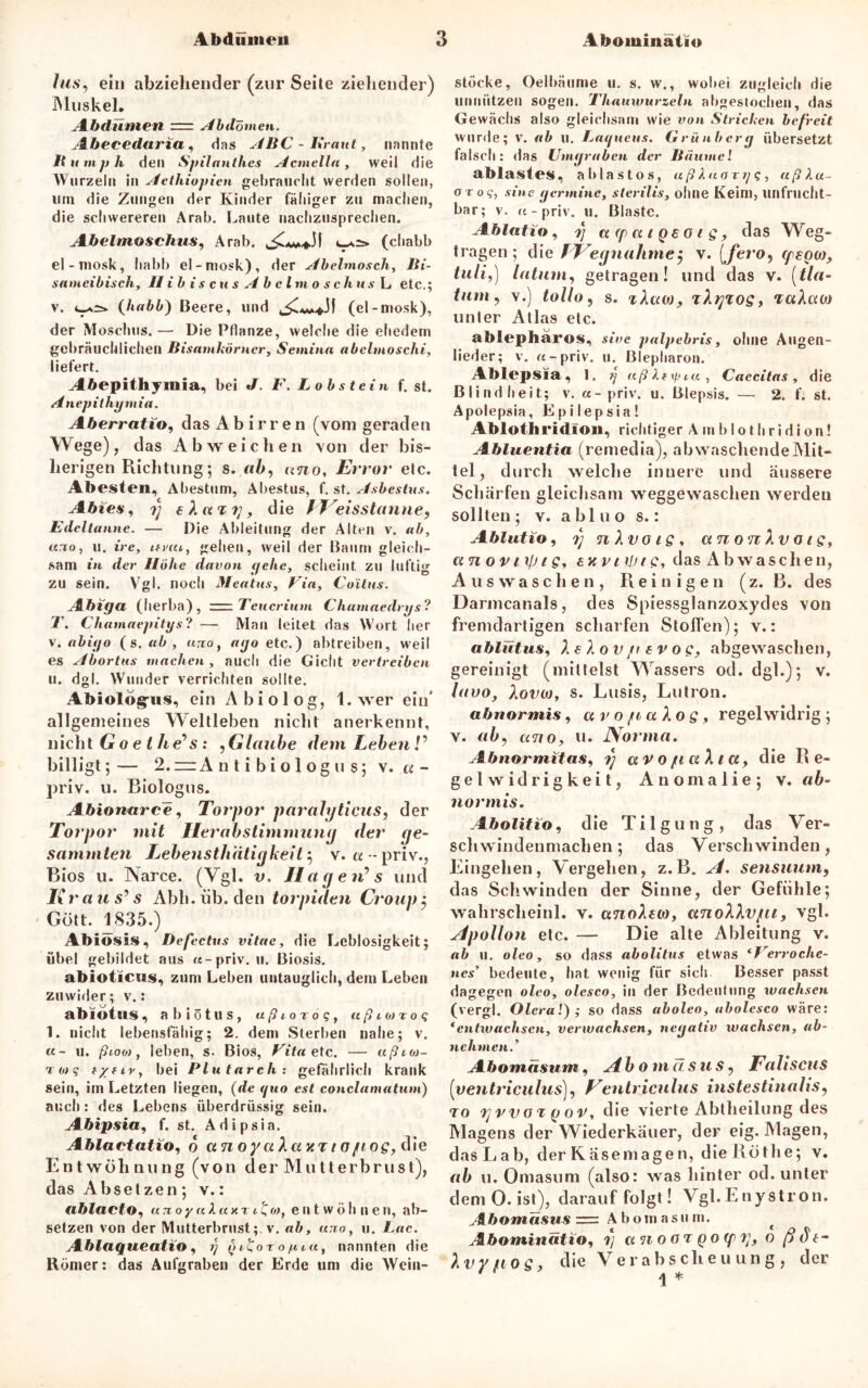 las, ein abziehender (zur Seite ziehender) Muskel. Abdümen rr Abdomen. Abeeedaria , das ABC - Kraut, nannte 11 u mph den Spilanthes Acmella, weil die Wurzeln in Aethiopien gebraucht werden sollen, tim die Zungen der Kinder fälliger zu machen, die schwereren Arab. Laute nachzusprechen. Abelmoschus, Arab. (chabb el - mosk, habb el-mosk), der Abelmosch, Bi- sameibisch, II ib i s c us Abel mo s c hu s L etc.; v. 4-*^ {habb) Beere, und (el-mosk), der Moschus. — Die Pflanze, welche die ehedem gebräuchlichen Bisamkörncr, Semina abclmoschi, liefert. J[6epitliymia, bei J. F. Lobstein f. st. Anepithymia. Aberratio, das A b i r r e n (vom geraden Wege), das Ab weichen von der bis- herigen Richtung; s. ab, uno, Error etc. Abesten, Abestum, Abestus, f. st. Asbestus. Abtes, 7) eXuTf], die fVeisstanne, Edeltanne. — Die Ableitung der Alten v. ab, ano, 11. ire, itvai, gehen, weil der Baum gleich- sam in der Höhe davon gehe, scheint zu luftig zu sein. Vgl. noch Meatus, Via, Coitus. Abiga (herba), Teucrium Chamaedrys? T. Chamaepitys? — Man leitet das Wort her v. abiyo (s .ab, uno, ayo etc.) abtreiben, weil es Abortus machen, auch die Gicht vertreiben u. dgl. Wunder verrichten sollte. Abiologrus, ein A b i o 1 o g, 1. wer ein* allgemeines Weltleben nicht anerkennt, nicht Go e t he^s: , Glaube dem Leben V billigt;— 2.— A n t i b i o 1 og u s; v. « - priv. u. Biologus. Abionarce, Torpor paralgticus, der Torpor mit Herab Stimmung der ge- summten Lebensthätigkeit 5 v. «--priv., Bios u. Narce. (Vgl. v, HagerC s und I{ r a u S' s Abh. üb. den torpiden Croup $ Gott. 1835.) Abiosis, Defectus vitae, die Leblosigkeit; übel gebildet aus «-priv.il. Biosis. abioticus, zum Leben untauglich, dem Leben zuwider; v.: abiotus, abiötus, ußioroq, aßio)roq 1. nicht lebensfähig; 2. dem Sterben nahe; v. «- u. ßtoo), leben, s. Bios, Vita etc. — ußioj- r o) g bei Plutarch: gefährlich krank sein, im Letzten liegen, (de guo est conclamatum) auch: des Lebens überdrüssig sein. Abipsia, f. st. A d i p s i a. Ablactatio, 6 ct n oya X a kt 1 oftog, die Entwöhnung (von der Mutterbrust), das Absetzen; v.: ablacto, unoy « X«xr1 £o), e n t wo h n en, ab- setzen von der Mutterbrust ; v. ab, uno, u. Lac. Ablaqueatio, 1) (nuor 0 /n iu, nannten die Römer: das Aufgraben der Erde um die Weiu- stöcke, Oelbäume u. s. w., wobei zugleich die unnützen sogen. Thauwurzcln abgesiochen, das Gewächs also gleichsam wie von Strichen befreit wurde; v. ab u. Laqueus. Grünberg übersetzt falsch: das Umgraben der Bäume! ablastes, ab las tos, ußXuarrj q, aß Xu- oroq, sine germine, sterilis, ohne Keim, unfrucht- bar; v. «-priv. u. Blaste. Ablatio, 7] arpatgeotg, das Weg- tragen; die f Eegnalitnej v. (fero, tpegw, tuli,) latum, getragen! und das v. (tla- tum, v.) tollo, s. zXaw, zXgxog, TaXcu» unter Atlas etc. ablepharos, sive palpebris, ohne Augen- lieder; v. «-priv. u. Blepharon. Ablepsia, 1. ?j aß Xfif.ua, Caccitas, die Blindheit; v. «-priv. u. Blepsis. — 2. f. st. Apolepsia, Epilepsia! Ablothridlon, richtiger A m blothridion! Abluentia (remedia), abwaschende Mit- tel, durch welche innere und äussere Schärfen gleichsam weggewaschen werden sollten; v. abluo 8.: Ablutio, 7) nXvoig, a n0 n Xv 01 g, an ovnjjig, sxvityig, das Abwaschen, Auswaschen, Reinigen (z. B. des Darmcanals, des Spiessglanzoxycles von fremdartigen scharfen Stollen); v.: ablütus, X € X ov/r 6 v o s, abgewaschen, gereinigt (mittelst Wassers od. dgl.); v. luvo, Xovm, s. Lusis, Lutron. abnormis, a v 0 fi a Xo g , regelwidrig ; v. ab, ano, u. Norma. Abnormitas, 7) avojuuXict, die Re- gelwidrigkeit, Anomalie; v. ab- normis, Abolitio, die Tilgung, das Ver- schwindenmachen; das Verschwinden, Eingehen, Vergehen, z.B. Al. sensuum, das Seilwinden der Sinne, der Gefühle; wahrscheinl. v. anoXeto, anoXXvpu, vgl. Apollon etc. — Die alte Ableitung v. ab u. oleo, so dass abolitus etwas ‘Verroclie- nes5 bedeute, hat wenig für sich Besser passt dagegen oleo, olesco, in der Bedeutung wachsen (vergl. Olcral) ; so dass aboleo, abolesco wäre: * entwachsen, verwachsen, negativ wachsen, ab- nehmen. * Abomasum, Abo m a sus, Faliscus [ventriculus], Ventriculus instestinalis, to 7'j7>vo%gov, die vierte Abtheilung des Magens der Wiederkäuer, der eig. Magen, das Lab, der Käsemagen, dieRöthe; v. ab u. Omasum (also: was hinter od. unter dem O. ist), darauf folgt! Vgl. E nystron. Tfto«iäsM*= Abomasiim. Abominatio, 7] a n o o t g 0 (p 7], o ßdt- Xvy/tos, die Verabscheuung, der