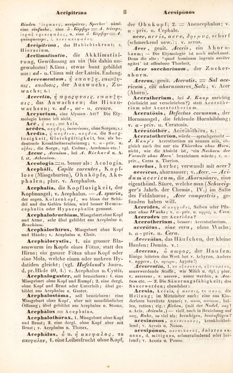 Accipitrina Rinden ‘ i t q a x t q, aecipitres, Sperber näml. eine einfache , eine 3 - Röp/iije ■=. A. trieeps, t (> i k t q> a A o s , ii. eine o - Röpjuje A. <juinqucceps , l. n t v v aut q> a X o q. A ccipitrina, das Habichtskraut; s. H i e r a c i u m. A eeliiaiatfisafio, die Akklimat is i- rung, Gewöhnung an ein (bis daliin un- gewohntes) Klima; etwas bunt gebildet aus; ad- u.Clima mit der Latein. Endung. Accrementum, rj c. n u v £ enav^rj- ote, emdoots, der Aus w uclis, Z u- wachs; s.: Accretio, 7/ nq oq rp v o i c, en uv Irj- ois, das Anwachsen; daä Hinzu- wachsen; v. ad-, ac - u. cresco. Accysetnm, eine Alyssen-Art? Die Ety- mologie kenne ich nicht. Ace , i] = Acis. acedes, ux ?/<??/?, incuriosus, ohne Sorgen; s.: Acedaa, ay.rjd'tta, ay.^d'ta, die Sorg- losigkeit, Gleichgültigkeit, bes. als be- deutende Krankheitserscheinung; v. «-priv. u. y.rjäoq, die Sorge, vgl. Cedma, Academia etc.! Acene ) Acenium , bei Richard u. A. f. st. Achcnium. Aceolog-ia~u. besser als : Acologia. Acepliäii, Capite carentes, Kopf- lose (Missgeburten), 0 h n k ö p f e, Ake- p ha len; plur. v. Acephalus. Acephalia, die Kopflosigk ei t, der Kopfmangel; v. Acephalus. — A. spuria, der sogen. Kölzen köpf, wo bloss der Schä- del und das Gehirn fehlen, wird besser Hemia- cephalia oder Hypacephalia genannt. Acephaloftrae/im»*, Missgeburt ohne Kopf und Arme, sehr übel gebildet aus Acephalus u. ßrachium. AceplialocMrigs, Missgeburt ohne Kopf und Hände; v. Acephalus u. Cheir. Acephälocystis, 1. ein grosser Bla- senwurm im Kopfe eines Fötus, statt des Hirns; ein ganzer Fötus ohne Kopf oder eine Mola, welche einen oder mehren Hy- datiden gleicht; (vgl. Ilujeland’s Journ. d. pr.Hkde 40, 4.) v. Acephalus u. Cystis. Aceplialog'aster, soll bezeichnen: Leine Missgeburt ohne Kopf und Rumpf; 2. eine dergl. ohne Kopf und Brust oder Unterleib; übel ge- bildet aus Acephalus u. Gaster. Aceplialostoma, soll bezeichnen: eine Missgeburt ohne Kopf, aber mit mundähnlicher Öffnung ; übel gebildet aus Acephalus u. Stoma. Acephalos = A c e p h a 1 u s. Acephalothorax, 1. Missgeburt ohne Kopf und Brust; 2. eine dergl. ohne Kopf aber mit Brust; v. Acephalus u. Thorax. Acephalus, o u. tj to uxecpuXov, 1. eine Leibesfrucht ohne Kopf, der Oh n köpf; 2.™ Anencephalus; v. u - priv. u. Cephale. «rer, a c r is, ac r e, d o t fi v Q, scharf (schmeckend usw.); v. acros. /leer, genit. Accris, ein Ahorn- baum; — Die Etymologie ist noch unbekannt. Denn die alte: ‘ quod hominum ingenia acriter agitet’ ist offenbare Thorheit, Acer saccharinum, der Zucker- ahor n. .leer«*, genit. Aceratis, “ Sal ace- ricum y eiii-' ahornsaures_Salzy v. Acer (Ahorn). Aceratherium, bei J. Iiaup unrichtig (vielleicht nur verschrieben?) statt Ace ro Hie- rin m oder Aceratotherium. Aceratösis, Defectus cornuum, der Hornmangel, die fehlende Hornbildung; v. a - priv. u. Ceratosis. Aeeratother , Aceratdtliera, s.: Aceratotherion, würde—sprachgerecht — J. Kaup’s Aceratherium zu nennen sein, ob- gleich auch das nur ein Thierchen ohne Horn, nicht, wie die Absicht ist, ‘ein Nashorn der Vorwelt ohne Horn ’ bezeichnen würde ; v. a - priv., Ceras u. Therion. aeerhus, herbe; verwandt mit acerl acertcus, ahornsauer; v. Acer. — Aci- dum a c er i curtiy die Ahornsäure, eine eigenthüml. Säure, welche man (Schweig- geVs Jahrb. der Chemie, IV.) im Safte des Feldahorns , Acer campestris , ge- funden haben will. Acerides, al u/.rjq idtq, Salben oder Pfla- ster ohne f Vachs; v. «-priv. u. x/pjoq, s. Cera, Acerodes = A c e r i <1 e s ? Acerötheriuiu , besser: Aceratotherium. acerotus, sine cera, ohne Wachs; s. «-priv. u. Cera. Acervulus, das Häufchen, der kleine Haufen; Demin. v.: A cervus, d o 0) qo Q, der II au f e n. Einige leiteten das Wort her v. Achyron, Andere v. agtjero, (s. uyttyo), Agyrta !) Acescentia, 1,ra oqvvovra, oqvvofitva, sauerwerdende Stoffe, wie Milch u. dgl.; plur. v. acescens , v. acesco , sauer werden, s. Ace- tum etc. — 2. Die Sä u e r un gs fä h i g k e i t; das Sauerwerden; ebendaher: Acesia, Acesis, ?} uxtötq, to ay.oq, die Heilung; im Mittelalter auch: eine aus Kin- derharn bereitete Arznei; v. uxtot, ay.tof.iai, hei- len, retten ; eig.: fliehen, (mit der Nadel, ay.rj ! s. Acis, Acicula ,)— vielI. auch in Beziehung auf «x?/, Ruhe, so viel als: beruhigen, besiinflitjen? acesinösos , ay.toivoooq, krankheithei- lend; v. Acesis u. Nosos. acesip«no§, uxtcuTiovoq, dolores sa- nans, d. mitigans, schmerzlindernd oder hei- lend; v. Acesis u. Ponos.
