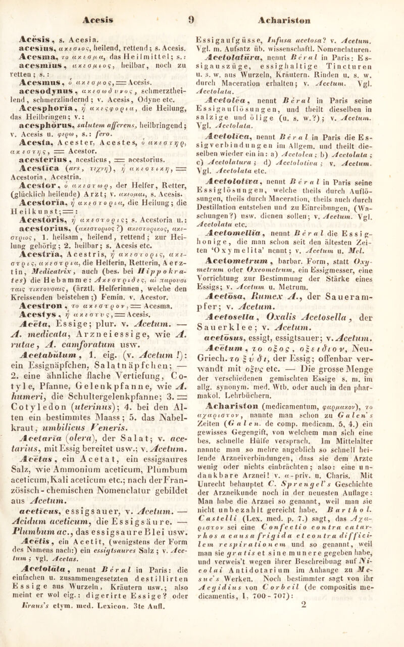 Acesis Achariston Acesis, s. Acesia. acesitis, uxfotog, heilend, rettend; s. Acesis. Acessna, ro ay. £ o fi«, das Heilmittel; s. : acesmius, axfö/<to?, heilbar, noch zu retten ; s. : Acesmus, o ay.fo/rogf = Acesis. acesodymis, ay.tawdwog, schmerztliei- lend, schmerzlindernd; v. Acesis, Odyne etc. Acesphoria, rj a y.tgq>og tu, die Heilung, das Heilbringen; v.: acesphörus, salutem afferens, heilbringend ; v. Acesis u. cptgo>, s.: feio. Acesta, Acester, Acestes, o axtorijg, axfctrijg, Acestor. acesterins, acesticus, zrrr acestorius. Acestica (ars, reyv/j), ij ay.tOTiy.rj, Acestoria, Acestria. Acestor, o azforwo, der Helfer, Retter, (glücklich heilende) Arzt; v. axtofiat, s. Acesis. Acestoria, ij ay.toxogia, die Heilung; die H e i 1 k u n s t; = : Acestoris, ij ay.tGrogig-, s. Acestoria u.: acestorius, (axforogiog ?) ay.eorogiy.og, ay.t- orgtog, 1. heilsam, heilend, rettend; zur Hei- lung gehörig; 2. heilbar; s. Acesis etc. Acestria, A c e s t r i s, rj a y. t o r o g i g, a y. t- ar g ig, a y. e o r g i«, die Heilerin, Retterin, Aerz- t i n, Medicatrix , auch (bes. bei II i p p o k r tz- tes) die Hebamme: ^zföT^dfc, ul nugovcu raig rixrovoatg, (ärztl. Helferinneu, welche den Kreissenden beistehen ;) Femin. v. Acestor. Acestroil, ro « x f o r g o v , =z Acesrna. Acestys , rj ay. torv g ,=z Acesis. Aceta, Essige; plur. v. Acetum. — A. mediccita, Arzneiessige, wie A. rutae, A. camforatum usw. Acetabülum, 1. eig. (v. Acetum ly. ein Essignäpfclien, Salatnäpfclien; — 2. eine ähnliche Hache Vertiefung, Co- tyle, Pfanne, Gelenkpfanne, wie A. humeri, die Schultergelenkpfanne; 3. “ Cotyledon (uterinus); 4. bei den Al- ten ein bestimmtes Maass; 5. das Nabel- kraut, umbilicus Veneris. Acetaria (olera), der Salat; v. ace- tat'ius, mit Essig bereitet usw.; v. Acetum. Acetas, ein Acetat, ein essigsaures Salz, wie Ammonium aceticum, Plumbum aceticum,Kali aceticum etc.; nach derFran- zösisch-chemischen Nomenclatur gebildet aus Acetum. aceticus, essigsauer, v. Acetum. — Acidum aceticum, die Essigsäure. — Plumbum ac., das essigsaure Blei usw. Acetis , ein Acetit, (wenigstens der Form des Namens nach:) ein essigtsaures Salz ; v. Ace- tum ; vgl. Acetas. Acetolata, nennt Berat in Paris: die einfachen u. zusammengesetzten desti Hirten Essige aus Wurzeln, Kräutern usw.; also meint er wol eig.: digerirte Essige? oder Braus’s etym. med. Lexieon. 3te Aull. Es si ga u fg iiss e, Infusa acetosa? v. Acetum. Vgl. m. Aufsatz üb. wissenschaftl. Nomenclaturen. Acetolatüra, nennt Berat in Paris: Es- sig a u s z ii g e, essig haltige Tincturen u. s. w. aus Wurzeln, Kräutern. Rinden u. s. w. durch Maceration erhalten; v. Acetum. Vgl. Acetolata. Acetolea, nennt Berat in Paris seine Essigauflösungen, und theilt dieselben in salzige und ölige (u. s. w.?); v. Acetum. Vgl. Acetolata. Acetolicd) nennt Berat in Paris die Es- sig verb i n d u n g e n im Allgem. und theilt die- selben wieder ein in: a) Acetolea; b) Acetolata ; c) Acetolatüra ; d) Acetolotiva ; v. Acetum. Vgl. Acetolata etc. Acetolotiva, nennt Berat in Paris seine Essig lösun gen, welche theils durch Auflö- sungen, theils durch Maceration, theils auch durch Destillation entstehen und zu Einreibungen, (Wa- schungen?) usw. dienen sollen; v. Acetum. Vgl. Acetolata etc. Acetomellia . nennt B er al die E s s i a- 7 ri honige, die man schon seit den ältesten Zei- ten ‘Oxymelita’ nennt; v. Acetum u. Mel. Acetometrum, barbar. Form, statt Oxy- metrurn oder Oxeometrum, ein Essigmesser, eine Vorrichtung zur Bestimmung der Stärke eines Essigs; v. Acetum u. Metrum. Acetosa, Rumex A., der Saueram- pfer; v. Acetum. Acetoselia , Oxalis Acetoselia , der Sauerklee; v. Acetum. acetösus, essigt, essigtsauer; v. Acetum. Acetum , zo ol-og, o^zidtov, Neu- Griecli. to | v di, der Essig; offenbar ver- wandt mit o^vg etc. — Die grosse Menge der verschiedenen gemischten Essige s. m. im allg. synonym, med. Wtb. oder auch in den phar- makol. Lehrbüchern. Achariston (medicamentum, yug/uay.ov), ro ayagtorov, nannte man schon zu Galen s Zeiten (G alen. de comp, medicam. 5, 4.) ein gewisses Gegengift, von welchem man sich eine bes. schnelle Hülfe versprach. Im Mittelalter nannte man so mehre angeblich so schnell hei- lende Arzneiverbindungen, dass sie dem Arzte wenig oder nichts einbrächten; also: eine un- dankbare Arznei! v. w-priv. u. Charis. Mit Unrecht behauptet C. Sprengel’s Geschichte der Arzneikunde noch in der neuesten Auflage: Man habe die Arznei so genannt, weil man sie nicht unbezahlt gereicht habe. Barthol. Castelli (Lex. med. p. 7.) sagt, das Aya- Qiorov sei eine Confectio contra catar- r lio s a causa fr i g i d a et contra di f fi c i- lem re spirationem und so genannt, weil man Sie gr a t is et sine munere gegeben habe, und verweis’t wegen ihrer Beschreibung auf Ni- colai Antidotarium im Anhänge zu M e- sue’s Werken. Noch bestimmter sagt von ihr Aegidius von Cor heil (de compositis me- dicamentis, 1, 700- 707):