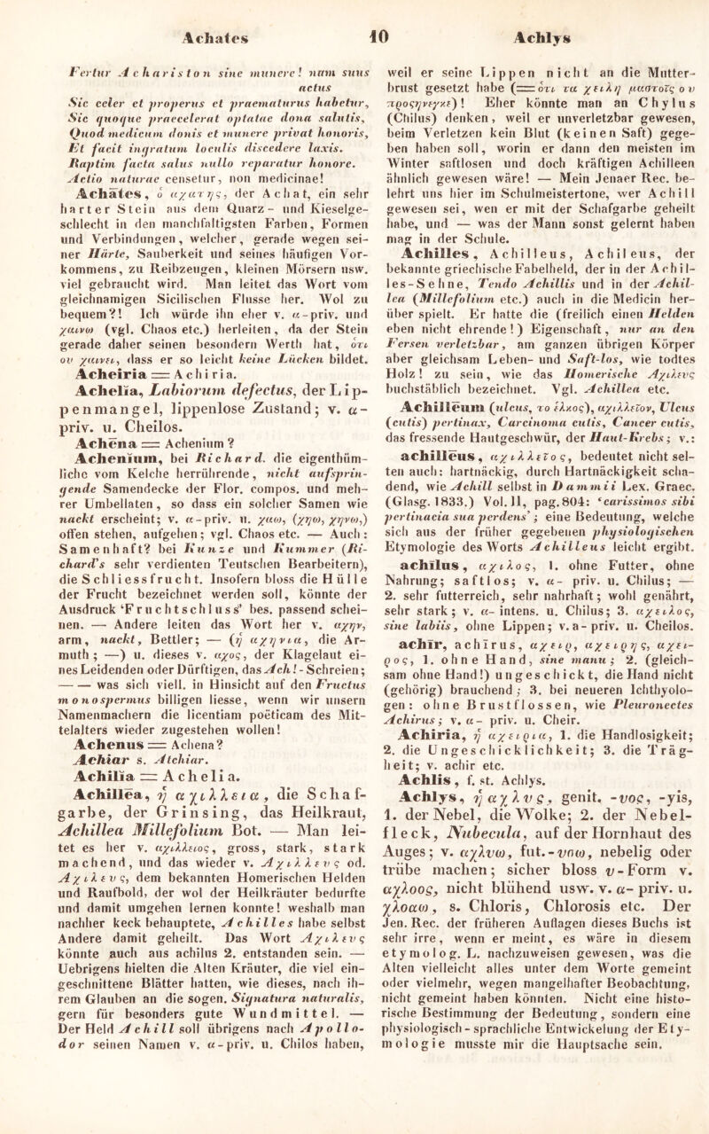 Fcrtur A charis ton sine munere! nnm sims actus Sic ccler et properus et praematurus habetur, Sic guot/ue praecelerat optatae dona salulis, Quod medicum donis et munere privat honoris, Et facit ingratum localis discedere laxis. Ilaptirn facta salus nullo reparatur honore. Actio naturae censetur, non medicinae! Achates, o «/«r;/?, der Achat, ein sehr harter Stein aus dem Quarz- und Kieselge- schlecht in den manchfaltigsten Farben, Formen und Verbindungen, welcher, gerade wegen sei- ner Härte, Sauberkeit und seines häufigen Vor- kommens, zu Reibzeugen, kleinen Mörsern nsw. viel gebraucht wird. Man leitet das Wort vom gleichnamigen Sicilischen Flusse her. Wol zu bequem?! Ich würde ihn eher v. «-priv. und yaivoi (vgl. Chaos etc.) herleiten, da der Stein gerade daher seinen besondern Werth hat, on ov yaivn, dass er so leicht keine Lücken bildet. Achefria = A c h i r i a. Achelia, Labiorum defectus, der Lip- pe n man ge 1, lippenlose Zustand; v. a- priv. u. Clieilos. Achena = Achenium ? Achenmm, bei Richard, die eigenthüm- lichc vom Kelche herrührende, nicht aufsprin- gende Samendecke der Flor, compos. und meh- rer Umbellaten, so dass ein solcher Samen wie nackt erscheint; v. «-priv. u. yuw, (yrjo), yrjvo),') offen stehen, aufgehen; vgl. Chaos etc. — Auch : Samenhaft? bei Kunze und Kummer (Ki- chard’s sehr verdienten Tentschen Bearbeitern), die Schliessfrucht. Insofern bloss die Hülle der Frucht bezeichnet werden soll, könnte der Ausdruck ‘F r u c h t s c h 1 u s s* bes. passend schei- nen. — Andere leiten das Wort her v. ayrjv, arm, nackt, Bettler; — (jj ayzjvia, die Ar- mut!); —) u. dieses v. ayoq, der Klagelaut ei- nes Leidenden oder Dürftigen, das Ach! - Schreien; was sich vielt, in Hinsicht auf den Fructus m o nospermus billigen Messe, wenn wir unsern Namenmachern die licentiam poeticam des Mit- telalters wieder zugestehen wollen! Achenus = Achena? A.chiar s. Atchiar. Achilia ~ A c h e 1 i a. Achillea, a yuXXe i a , die Schaf- garb e, der Gr insing, das Heilkraul, Achillea Millefolium Bot. — Man lei- tet es her v. ayAXuoq, gross, stark, stark machend, und das wieder v. AyzlXtvq od. Ayiltvq, dem bekannten Homerischen Helden und Raufbold, der wol der Heilkräuter bedurfte und damit umgehen lernen konnte! weshalb man nachher keck behauptete, Achilles habe selbst Andere damit geheilt. Das Wort Ayzltvq könnte auch aus achilus 2. entstanden sein. — Uebrigens hielten die Alten Kräuter, die viel ein- geschnittene Blätter hatten, wie dieses, nach ih- rem Glauben an die sogen. Signatura naturalis, gern für besonders gute Wundmittel. —* Der Held Achill soll übrigens nach Apollo- dor seinen Namen v. «-priv. u. Chilos haben, weil er seine Lippen nicht an die Mutter- brust gesetzt habe (zrror*. za yeikg /uKOroVq ov ! Eher könnte man an C h y 1 u s (Chilus) denken, weil er unverletzbar gewesen, beim Verletzen kein Blut (keinen Saft) gege- ben haben soll, worin er dann den meisten im Winter saftlosen und doch kräftigen Achilleen ähnlich gewesen wäre! — Mein Jenaer Rec. be- lehrt uns hier im Schulmeistertone, wer Achill gewesen sei, wen er mit der Schafgarbe geheilt habe, und — was der Mann sonst gelernt haben mag in der Schule. Achilles, Achilleus, Achileus, der bekannte griechische Fabelheld, der in der Achil- les-Sehne, Tendo Achillis und in der Achil- lea (Millefolium etc.) auch in die Medicin her- über spielt. Er hatte die (freilich einen Helden eben nicht ehrende!) Eigenschaft, nur an den Fersen verletzbar, am ganzen übrigen Körper aber gleichsam Leben- und Saft-los, wie todtes Holz! zu sein, wie das Homerische AyAivq buchstäblich bezeichnet. Vgl. Achillea etc. Achilleum (ulcus, to fAxos), uytlknov, Ulcus (cutis) pertinax, Carcinoma cutis, Cancer cutis, das fressende Hautgeschwür, der Haut-Krebs; v.: achilleus, ayiXXzioq, bedeutet nicht sel- ten auch: hartnäckig, durch Hartnäckigkeit scha- dend, wie Achill selbst in Dammii Lex. Graec. (Glasg. 1833.) Vol. 11, pag.804: ‘carissimos sibi pertinacia sua perdens’ ,* eine Bedeutung, welche sich aus der früher gegebenen physiologischen Etymologie des Worts Achilleus leicht ergäbt. achilus, ayiXoq, 1. ohne Futter, ohne Nahrung; saftlos; v. u- priv. u. Chilus; — 2. sehr futterreich, sehr nahrhaft; wohl genährt, sehr stark; v. «-intens, u. Chilus; 3. uytA.oq, sine labiis, ohne Lippen; v. a-priv. u. Cheilos. achir, achlrus, ay fty, uye iQ^q, uyei- q oq, 1. ohne Hand, sine manu ; 2. (gleich- sam ohne Hand!) ungeschickt, die Hand nicht (gehörig) brauchend ; 3. bei neueren Ichthyolo- gen : ohne Brustflossen, wie Pleuronectes Achirus; v. u- priv. u. Cheir. Achiria, y ayetqia, 1. die Handlosigkeit; 2. die Ungeschicklichkeit; 3. die Träg- heit; v. achir etc. Achlis , f. st. Achlys. Achlys, tfayXvs? genit, -trop, -yis, 1. der Nebel, die Wolke; 2. der Nebel- fleck, Nubecula, auf der Hornhaut des Auges; v. aylvw, fut.-tmw, nebelig oder trübe machen; sicher bloss i>-Form v. ayloog, nicht blühend usw. v. a- priv. u. ylocua, s. Chloris, Chlorosis etc. Der Jen. Rec. der früheren Auflagen dieses Buchs ist sehr irre, wenn er meint, es wäre in diesem etymolog. L. nachzuweisen gewesen, was die Alten vielleicht alles unter dem Worte gemeint oder vielmehr, wegen mangelhafter Beobachtung, nicht gemeint haben könnten. Nicht eine histo- rische Bestimmung der Bedeutung, sondern eine physiologisch - sprachliche Entwickelung der Ety- mologie musste mir die Hauptsache sein.