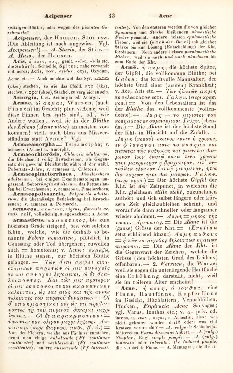 spitzigen Blätter, oder wegen des picantcn Ge- schmacks? Acipenser, der Hausen, Stör usw. (Die Ableitung ist noch ungewiss. Vgl. Accipenser!) — A. Sturio, der Stör.— A. Huso, der Hausen. Acis, rj axig, a x g, genit. -uTo?, -idis etc. die S c I) ä rfe, Schneide, Spitze; nahe verwandt mit acros; Acris, acer, acidus, oxys, Oxydum, Acme etc.— Audi möchte wol das Syr. (äkes) stechen, so wie das Chald. ypy (äkä), stechen, v. opy (äkos), Stachel, zu vergleichen sein. Aciurg-ia, f. st. Acidurgia od. Acurgia. Acmae, ai ax pa i, Warzen, (auch Fi n n en) im Gesicht; plur. v. Acme, weil diese Finnen bes. spitz sind, od., wie Andere wollen, weil sie in der Blüthe des Lebens (Acme vitae) an meisten Vor- kommen ! viell. auch bloss aus Missver- ständnis statt Acnae? Vgl. Acmaeamorpha = Teleamorpha; v. acmaeus (Acme) u. Amorpha. Acmaeochlorösis, Chlorosis adultarum, die Bleichsucht völlig Erwachsener, als Gegen- satz der gewöhnl. Bleichsucht während der weibl. Pubertäts - Jahre; v. acmaeos u. Chlorosis. Acinaeopimelorrlioea , Pimelorrhoea adultorum, bei einigen Exanthematoiogen un- passend. Seborrhagia adultorum, das Fettauslau- fen bei Erwachsenen ; v. acmaeos u. Pimelorrhoea. Acmaeopolysarcia, Polgsarcia adulto- rum, die übermässige Befleischung bei Erwach- senen; v, acmaeos u. Polysarcia. acmaeos , a X /x a Zo q , vigens, florentis ae- tatis. r e i f, vollwüchsig, ausgewachsen; s. Acme. acmasticus, axpaoxtxog, bis zum höchsten Grade steigend, bes. von solchen Khtn, welche, wie die deshalb so be- nannte Fehris acmastica, plötzlich in Genesung oder Tod übergehen; zuweilen auch — homotonus; v. Acme : axpa£oj9 in Blüllie stehen, zur höchsten Blüthe gelangen. — Tmu d ent ö7]\pst ovvt- oxapevtav nvgexMV oi per ovveyetg xe xat ovvoyot Aeyopevot, oi de dta- Xetnov xeg. Kat xwv per ngoxegojv oi per tooxovot xe xat ax paox t ko t xaXovrxat, wg ent piag xat xyg avxijg xAovvxeg tov nvgexov dvvapeojg. — Oi <5’ snaxpaoxtxot xat wg ext ngoßat- rovxeg xfj tov nvgexov dvvapet peygt hvoewg.— Oi de n a g a x p a o xt x o t vcptevxeg xaf ohyov peygt Xy&wg. Ax- xovag. (negt dtayrwo. na&(f, «.) — Von den Fiebern, welche aus Fäulniss entstehen, nennt man einige anhaltende (Ff. continuae continentes) und nachlassendc (Ff. continuae remittentes), andere aussetzende {Ff. intermit- tentes'). Von den ersteren werden die von gleicher Spannung und Stärke bleibenden akmastische Fieber genannt. Andere heissen epakmastische Fieber, weil sie {na ch der Akme 1) mit gleicher Stärke bis zur Lösung (Entscheidung) der Kht. fortdauern. Noch andere heissen parakmastische Fieber, weil sie nach und nach abnehmen bis zum Ende der Kht. Acme, rj axpi], die höchste Spitze, der Gipfel, die vollkommne Blüthe; bei Galen: das kraftvolle Mannsalter; der höchste Grad einer (acuten) Krankheit; v. Ace, Acis etc.— Twr yhxtwv ax py xo telewxaxov eoxt, Fa A yv. (negt xgao* roo.) — Von den Lebensaltern ist das der Blüthe das vollkommenste (vollen- detste).— Axpxj — to peytoxov tov roGypaxog er ovpnxopaot. FaXyv. (eben- das.) — Die Ahme ist der höchste Stand der Kht. in Hinsicht auf die Zufälle. — Ax p>7] (vooov) exetvog eoxiv 6 ygorog, er w ioxaxat noxe xo voGTjpa xat navexat xijg av£yoewg xat (patvexat dta- pevov loov iavxw xaxa xtva ygovov TjTot paxgoxegov y ßgayvxegov, etx ev- xev&ev eXaxxov iavxw ytvopevov, xjxot dtcc xayewv xjxot dta /taxgwr. FaXyv. (negt xgao.) = Der höchste Gipfel der Kht. ist der Zeitpunct, in welchem die Kht. gleichsam stille steht, zuzunehmen aufhört und sich selbst längere oder kür- zere Zeit gleichzubleiben scheint, und worauf sie dann schneller oder langsamer wiederabnimmt.— Axpy — pyxog xrjg vooov. Agexatog.zzz Die Akme ist die (ganze) Grösse der Kht.— (Erotian setzt erklärend hinzu:) A x py n a& ov g — rj xwv to peye&og dyXovvxwv orjpetwv nagovota. — Die Akme der Kht. ist die Gegenwart der Zeichen, welche die Grösse (den höchsten Grad des Leidens) offenbaren.— 2. Ferruca, die Warze; weil sie gegen die unterliegende Hautlläche eine Erhöhung darstellt, nicht, weil sie im reiferen Alter erscheint! Acne, rj ax v 7], 6 tov d o g, eine Finne, Hautfinne, Kupferfinne im Gesicht, Hitzblattern, Venusbliithen, Pfucken , Psydracia Acne Sauvages ; vgl. Varus, lonthos etc.; v. a- priv. od. intens, u. xvum , x vg/u, s. Acnestis; also: was nicht gekratzt werden darf? oder: was viel Kratzen verursacht?— A. vulgaris Schönheits- blätterchen, Varus dissemine Alibert.— A. (vulg.) Simplex, Engl, simple pimple. — A. {vulg.) indurata oder tuberata, the indured pimple, die verhärtete Finne. — A. Mentagra, die Bart-