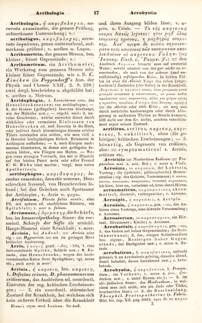 Acribolog-ia, tj aKQißoXoyia, ac- curata examinatio9 die genaue Prüfung, aufmerksame Untersuchung; v.: acribologrus, a % q i ß o Xo y og, accu- rate incjuirens, genau untersuchend, auf- merksam prüfend ; v. acribes u. Logos. Acribometria, das genaue Messen, bes. kleiner, feiner Gegenstände; s.: Acriboinetrum, ein Acribometer, ein Werkzeug zum genauen Messen sehr kleiner feiner Gegenstände, wie z. B. C. Z incken (in Poggendorjf’s Ann. der Physik und Chemie XXII, 2. S. 238.) zwei dergl. beschrieben u. abgebildet hat; y. acribes u. Metrum. Acridophag'ia, 1. Locustamm esus, das Heuschreckenessen; von acridophagus; — 2. der Genuss (geflügelter) hisecten überhaupt, wie der Maikäfer usw.; —, angebl. auch: 3. un- reine Geschwüre, welche entweder direct durch wirkliches oder vermeintes Ein fressen von Heuschrecken od. and. Insecten in die Haut, oder indirect durch übermässigen Genuss solcher Thiere entstanden sein sollten, wie man viell. ä la Herodot leichtgläubigen Griech. Reisenden in Aethiopien aufheftete; — 4. nach Einigen auch: unreine Geschwüre, in denen sich geflügelte In- secten bilden, wie Fliegen aus Maden. — We- gen eines strengen Vorwurfs, den mir in Hinsicht auf den letzten Punct mein sehr edler Freund C. G. Kühn einst machte, vergl. man unten Apotheriosis. acridophag-us, ccugidotpayog, lo- custas comedens, locustis vescens, Heu- schrecken fressend, von Heuschrecken le- bend ; bei den Griechen auch Spottname der Aethiopier, v. Acris u. cpayw. ALcrifolium, Planta foliis acutis, eine Pfl. mit spitzen od. stachlichten Blättern, ein Spitzblatt; v. «cer u. folium. Aeriwoni«, rj d'gt/ttvr^g^dieSch ärfe, bes. im humoralpatholog. Sinne: die ver- meintl. Schärfe der Säfte als ursächl. Haupt-Moment einer Krankheit; v. acer, Aicrinia, bei Andral: ttz Acrisia oder eig.: Jlypocrisia z=i ein zu geringes Maas kritischer Ausleerung. Acris, i] axQcq, genit. -Aoq, -idis, 1. eine hervorstehende Spitze, Schärfe usw.; 2. Lo- custa, eine Heuschrecke, wegen der hoch- vorstehenden Kniee ihrer Springfüsse; vgl. acros etc., auch acris in acer! Acrisia, tj auQicia, Ion. anoioii], 1. Defectus criseos, D. phaenomenorum criticorum, das Ausbleiben od. unordentl. Eintreten der sog. kritischen Erscheinun- gen ; — 2. ein unordentl. stürmischer Zustand der Krankheit, bei welchem sich kein sicheres Urtheil über die Krankheit Kraus's etym. med. Lexicon. 3teAull, und ihren Ausgang bilden lässt; v. «- priv. u. Crisis. — To ttjq cntgiotag ovo/ta dmwg XtysTcu: tjtoi ftrfi ohag eoojti£v?]s yQiaewg, 7] /ttoyf^odg eoojLts- V7]g. Kar' ujutpo) de %av%a oiyacuvo- fieva xaig anetpiaig tmv vooTj/uaxwv auo- Xovdovotv ai au q 1 o 1 a 1. Ta A 7;v. (ftg Innov.Q. Enid. u, *Tnopv. ß») — den Ausdruck Ax q 10 tu braucht man auf zweierlei Weise: sowohl nämlich von der gar nicht zu er- wartenden, als auch von der schwer (und un- vollständig) erfolgenden Krise, ln beiden Fäl- len ist aber die Akrisie Folge des rohen (unge- kochten!) Zustandes (der Säfte) in der Krankheit. Ay.QiOt.ut rj xgiOteq xaxat, oaut yfvojufvut fteru tpvOtxtöv y.fvo)öfO)v y unoOTUOeoiv, ov fiovov ovdev OHpiXtovoiv rouq xufivovraq, ukXu v.ai ytZqov f/ftv, rj TCQoo&ev, notovotv. T'aXyv. (ftq Ijitioxq. tiqoqq.') :— die Akrisie oder üble Krise , sie mag nun durch natürliche Ausleerungen oder durch Abla- gerung in entfernten Theilen zu Stande kommen, hilft nicht nur dem Kr. nichts, sondern verschlim- mert sogar seinen Zustand. acritscus, acritus, a up 1% 0 g, attg 1- <vtY.og, 1. unkritisch, ohne (die ge- hörigen) kritischen Erscheinungen ; — 2. bösartig, als Gegensatz von criticus, also: zu symptom aticus! s. Acrisia, criticus etc. Acriviola nrr Nasturtium Indicum = Tro- paeolum mai. u. min. Bot.; v. acris u. Viola. Acroäina, r 0 « x q 0 uft u, der Lehrsatz, Vortrag; die (gelehrte, philosophische) Demon- stration ; eig. das Gehörte, Vernommene; v. uxow, uxovoj, axouoftat, axoQuofiutt versetzt ay.Qoaof.iai, ich höre, höre zu, vernehme od. lerne durch Hören. acroaniatieus, uxgoafiur txoqy a k r 0 a- matiscfi, discursiv, Vortragsweise; v. Acroama. Acr©api§, 77 uxgoantq, s. AcrÖpis. Acroasis, ?/ uxq 0 u o 1 ?, gen. - eo> ?, das An- hören eines Vortrags, eine hörende Versammlung; s. Acroama. Acroaterion, ro ax q 0 arg q 10 v, ein Hör- saal, Hörzimmer; Kirche; s. Acroama. Acrobatesis, rj uxqoßut77 o 1 <?, gen. - mq, J. das Gehen auf hohen Gegenständen; die Seil- tänzerkunst; 2. das, einigen Schlafwandlern bes. eigene, Besteigen hoher Gegen- stände, der Dachgiebel usw.; v. acros u. Ba- tesis. acrobatictts , 1. uxgoß ar txoq, aufrecht gehend; 2. zu Acrobatesis gehörig, dieselbe übend, damit behaftet, davon herrührend usw.; s. Acro- batesis. Acrobystia, r) uxgoß vona, 1. Praepu- tiurn, die Vorhaut; v. acros u. ßvto, (be- decken usw., s. unter Byssus etc.); — 2. im alt-jüdischen Sinne: das Jleidenthurn, in wel- chem man sich nicht, wie ein Jude oder lurke, beschneiden lässt; — 3. die Beschnei düng. Theophil. Protosp athorius (s. l abnc. Bibi. Gr. cap. XII. pag. 902): ngoq de t 0 uxqo v 3