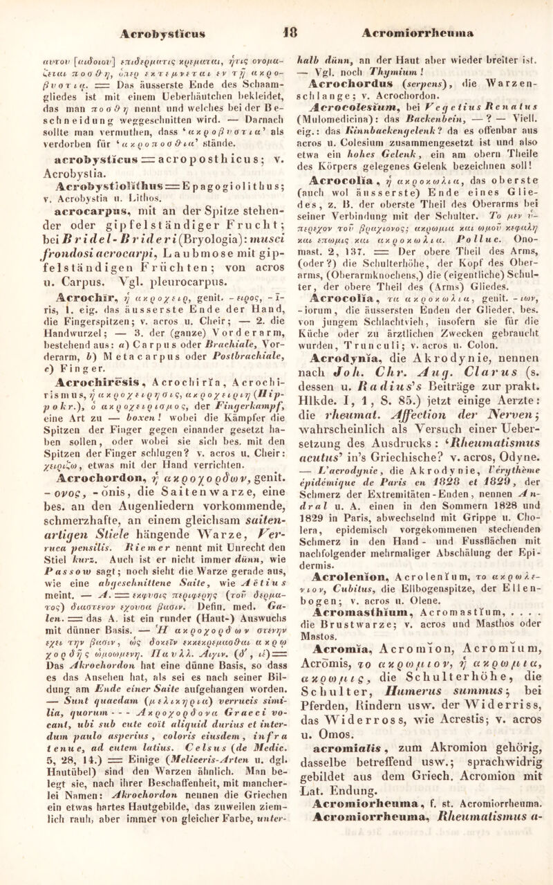 «woii (Tudotau] fTtiöfqt-inriq xqf/uutui, griq orojuu- Zfzvu 7i o o 0 q, o7ifQ fxrf/tn r a l tv t fj ay.Qo- ß vorig. z= Das äusserste Ende des Schaam- gliedes ist mit einem Ueberhäutchen bekleidet, das man tioo&tj nennt und welches beider Be- sch n eidun g weggeschnitten wird. •— Darnach sollte man vermuthen, dass * axq oßvari a’ als verdorben für ‘ axqonoa&ia'> stände. acrobysticus “acroposthicus; v. Acrobystia. Acrobystiolithiis = Epagogiolithus; v. Acrobystia u. Lithos. acrocarpus, mit an der Spitze stehen- der oder gipfelständiger Frucht; bei Bridel-Brideri (Bryologia): rnusci frondosi acrocarpi, Laubmose mit gip- felständigen Früchten; von acros u. Carpus. Vgl. pleurocarpus. Acroch.il*, ?/ ux q o % e iq, genit. - hqoq, - I- ris, 1. eig. das äusserste Ende der Hand, die Fingerspitzen; v. acros u. Cheir; — 2. die Handwurzel; — 3. der (ganze) Vorderarm, bestehend aus: «) Carpus oder Brachiale, Vor- derarm, b) Meta carpus oder Postbrachiale, c) Finger. Acrochiresis, Acrochiria, Acrochi- r i S III 11 S, T] U X q 0 '/ f l Q y O l q, UX Q o y f l q IT] {II i p- p o kr.), o uxq o/fiqi o/t o q, der Fing erkämpf, eine Art zu — boxen ! wobei die Kämpfer die Spitzen der Finger gegen einander gesetzt ha- ben sollen, oder wobei sie sich bes. mit den Spitzen der Finger schlugen? v. aeros u. Cheir: %uqil,o) , etwas mit der Hand verrichten. Acrodiordüii, rt uuQoy o q$mv, genit. - ovo?, -onis, die S ai t e n \v a rz e, eine bes. an den Augenliedern vorkommende, schmerzhafte, an einem gleichsam Saiten- artigen Stiele hängende Warze, Ver- ruca pensilis. Riemer nennt mit Unrecht den Stiel kurz. Auch ist er nicht immer dünn, wie Pas so w sagt; noch sieht die Warze gerade aus, wie eine ab geschnittene Saite, wie Aetius meint. — A. = txyvaiq ntqupfqyq (rov dfqgu- roq) diuorfvov tyovoa ßuoiv. Defin. med. Ga- len. 7=z das A. ist ein runder (Haut-) Auswuchs mit dünner Basis. — H uxqoyoqd oj v orivyv tyti r rjv ßuoiv, ojq dov.tiv txxfy.qf/uao&ui uxq oj yoq ÖTj q o)f.ioo)/ufvy. Ha v XX. Aiyiv. (d'f, ii)=z Das Akrochordon hat eine dünne Basis, so dass es das Ansehen hat, als sei es nach seiner Bil- dung am Ende einer Saite aufgehangen worden. — Sunt (juaedam (/u & X ixy q i u) verrucis simi- lia, fjuoruni - - - Axqoyoqöovu Graeci vo- cani, ubi sub eilte co'it aliquid durius et inter- dum paulo asperius , coloris eiusdem , infra ienue, ad entern latius. Celsus (de Medic. 5, 28, 14.) =r Einige (Meliceris-Arten u. dgl. Hautübel) sind den Warzen ähnlich. Man be- legt sie, nach ihrer Beschaffenheit, mit mancher- lei Namen: Akrochordon nennen die Griechen ein etwas hartes Hautgebilde, das zuweilen ziem- lich rauh, aber immer von gleicher Farbe, tinter- halb dünn, an der Haut aber wieder breiter ist. — Vgl. noch Thymium l Aerochordus (serpens), die Warzen- schlange; v. Acrochordon. A.crOCOlesium, bei Vey etius Renatus (Mulomedieina): das Backenbein, —?— Vielt, eig.: das Kinnbacken gelenk ? da es offenbar aus acros u. Colesium zusammengesetzt ist und also etwa ein hohes Gelenk, ein am obern Theile des Körpers gelegenes Gelenk bezeichnen soll! Acrocolia , y uxqoxojXia, das oberste (auch wol äusserste) Ende eines Glie- des, z. B. der oberste Theil des Oberarms bei seiner Verbindung mit der Schulter. To gfv v- TifQfyov roxi ßquyiovoq; uxqoifxiu xui o),uov Y.iq>uXy xui bnoxfiiq y.ui ux q o x w X i u. Poll u c. Ono- mast. 2, 137. := Der obere Theil des Arms, (oder?) die Schulterhöhe, der Kopf des Ober- arms, (Oberarmknochens,) die (eigentliche) Schul- ter , der obere Theil des (Arms) Gliedes. Acrocolia, r« axqoxoiXiu, genit. - k»v, -iorum, die äussersten Enden der Glieder, bes. von jungem Schlachtvieh, insofern sie für die Küche oder zu ärztlichen Zwecken gebraucht wurden, Trunculi; v. acros u. Colon. Acrodynaa, die Akrodynie, nennen nach Joli. Clir. Aug. Clarus (s. dessen u. Radius's Beiträge zur prakt. Hlkde. 1, 1 , S. 85.) jetzt einige Aerzte: die rheumat. Affection der Nerven ; wahrscheinlich als Versuch einer Ueber- setzung des Ausdrucks : ‘Rheumatismus acutus’ in’s Griechische? v. acros, Odyne. — jU acrodynie, die Akrody nie, V erytheme epidemique de Paris en 1828 et 1829, der Schmerz der Extremitäten-Enden , nennen A n- dral u. A. einen in den Sommern 1828 und 1829 in Paris, abwechselnd mit Grippe u. Cho- lera, epidemisch vorgekommenen stechenden Schmerz in den Hand - und Fussflächen mit nachfolgender mehrmaliger Abschälung der Epi- dermis. Acrolenion, A c r o 1 e n f u m, ro « x q i» X f- t>iov, Cxibitus, die Ellbogenspitze, der Ellen- bogen; v. acros u. Olene. Acromasthium, Acromasttum, . . . . die Brustwarze; v. acros und Masthos oder Mastos. Acromia, Acromion, Acromium, AcrÖmis, to uv, q oj ju l o v, rj auQwjtiiUf ay, qm fit Sy die Schulter liöhe9 die Schulter, Humerus summus $ bei Pferden, Bindern usw. der Widerriss, das Widerross, wie Acrestis; v. acros u. Omos. acromialis, zum Akromion gehörig, dasselbe betreffend usw.; sprachwidrig gebildet aus dem Griech. Acromion mit Lat. Endung. Acromiorlieuma, f. st. Acromiorrheuma. Acromiorrlieiuna, Rheumatismus a-