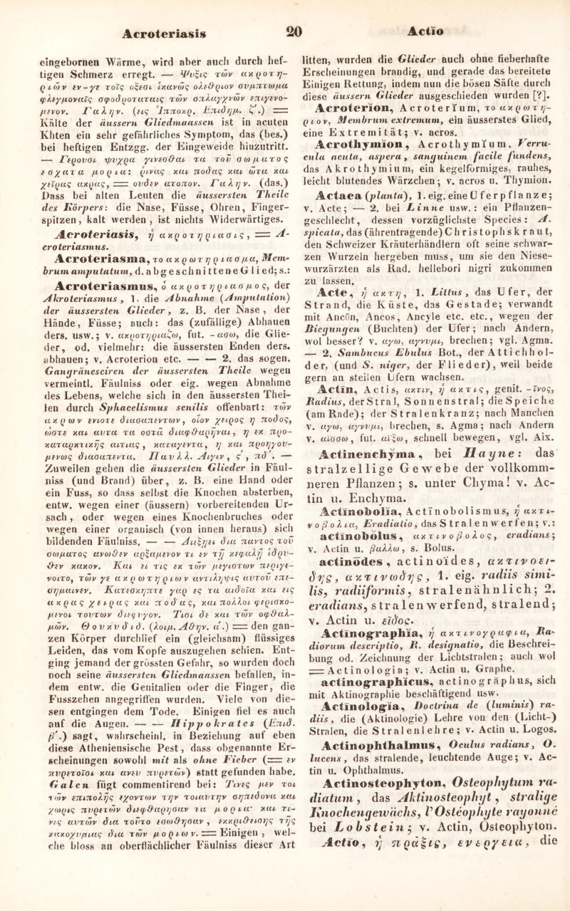eingebornen Wärme, wird aber auch durch hef- tigen Schmerz erregt. — Wvgiq rorv uxgoTg- Qio>v ev-ye xolq oqeoe, Ixavöjq oXe&gtov ovfimtofxu (pXeyfxovuZq otpodgoruruiq to)v OTiXuy'/voiv eniyevo- fievov. FuXgv. (eiq Tmtoxg. Jtt7ud///x. £ .) 3ir: Kälte der äussern Gliedmaassen ist in acuten Khten ein sehr gefährliches Symptom, das (bes.) bei heftigen Entzgg. der Eingeweide hinzutritt. — Fegovot ipvygu ytveofXui tu tov ootfiuToq eoyaru fiogeu: gt-vuq xul nodaq xui wtu xui yeiguq uxguq, zz=i ovdev aroitov. FuXgv. (das.) Dass bei alten Leuten die äussersten Theile des Körpers: die Nase, Füsse, Ohren, Finger- spitzen, kalt werden, ist nichts Widerwärtiges. Acroteriasis, rj uxg oz tj g tuaiq , = A- croteriasmus. Acroteriasma, TO uxg(OTT/g lUOfia, Mcm- brum amputatum, d. a bg esch n i tte ne G I i ed; s.: Acroteriasmus, 6 uxgoTggiuo/xoq, der Akroteriasmus , 1. die Abnahme (Amputation) der äussersten Glieder, z. B. der Nase, der Hände, Füsse; auch: das (zufällige) Abhauen ders. usw.; v. uxgorjjgiuqoj, fut. - «o«, die Glie- der, od. vielmehr: die äussersten Enden ders. abhauen; v. Acroterion etc. — — 2. das sogen. Gangränesciren der äussersten Theile wegen vermeintl. Fäulniss oder eig. wegen Abnahme des Lebens, welche sich in den äussersten Thei- len durch Sphacelismus senilis offenbart: tojv uxgwv evioze diuounev ro)v} olov yetgoq i] nodoq, tdoze xru uv tu tu ootü diutfi&agijvai, rf ex ngo- xuTUQXTixrjq uixtuq , xwcayevzu, g xui ngoiyyov- fievojq diuouTCevTu. TI uv XX. Aiyiv , g , nd . — Zuweilen gehen die äussersten Glieder in Fäul- niss (und Brand) über, z. B. eine Hand oder ein Fuss, so dass selbst die Knochen absterben, entw. wegen einer (äussern) vorbereitenden Ur- sach, oder wegen eines Knochenbruches oder wegen einer organisch (von innen heraus) sich bildenden Fäulniss. — — Aieggei diu nuvxoq tov oiD/iuToq uvo)Oev ug^u/zevov n ev tjj xecpuXfj Idgzi- %Xev xuxoy. Kat, ei riq ex %o)v fteyiOTWv negiye- volto, xo)v ye a x g 0) t v q i (a v avTiXr^iq uvtov erze- otpicuvev. KuTeoxrjrtTe yug eq tu uidoZu xui eiq uxguq yeiguq xcu noduq, xui noXXoi tpegioxo- fievoi rovTOiv dietfvyov, Ttoi de xui tojv oip&uX- fiwv. G ovxvd id. (Xoi/i, Afhjv. u .) = den gan- zen Körper durchlief ein (gleichsam) flüssiges Leiden, das vom Kopfe auszugehen schien. Ent- ging jemand der grössten Gefahr, so wurden doch noch seine äussersten Gliedmaassen befallen, in- dem entw. die Genitalien oder die Finger, die Fusszehen angegriffen wurden. Viele von die- sen entgingen dem Tode. Einigen fiel es auch auf die Augen. — — Hippokrates {Emd. //.) sagt, wahrscheinl. in Beziehung auf eben diese Atheniensische Pest, dass obgenannte Er- scheinungen sowohl mit als ohne Fieber (=zr ev jivgeToloi xui uvev nvgeTwv) statt gefunden habe. Galen fügt commentirend bei: Tiveg fiev toi t(~)v emnoXrjq eyovzotv ttjv toiuvtjjv otynedovu xru yatgtq Tivgezotv dieipO ugrjouv tu fiogiu' xul ti~ veq avTiöv diu tovto eoot&rjöuv , exxgi&etoijq trjq xuxoyvpuaq dtu tö)v fi o g i m v. zrz: Einigen , wel- che bloss an oberflächlicher Fäulniss dieser Art litten, wurden die Glieder auch ohne fieberhafte Erscheinungen brandig, und gerade das bereitete Einigen Rettung, indem nun die bösen Säfte durch diese äussern Glieder ausgeschieden wurden [?]. Acroterion, Acroterium, ro a x g « t rr gtov, Membrum extremum, ein äusserstes Glied, eine Extremität; v. acros. Acrothymion, Acrothymium, Verru- cula acuta, aspera, sanguinem fäcile jundens, das Akrothymium, ein kegelförmiges, rauhes, leicht blutendes Wärzchen; v. acros u. Thymion. Actaea (planta), 1. eig. eine CJferpflanze; v. Acte; — 2. bei Finne usw.: ein Pflanzen- geschlecht, dessen vorzüglichste Species: A. spicata, das (ährentragende)C h ristoph s k r au t, den Schweizer Kräuterhändlern oft seine schwar- zen Wurzeln hergeben muss, um sie den Niese- wurzärzten als Rad. hellebori nigri zukommen zu lassen. Acte, rj uxTg, 1. Littus, das Ufer, der Strand, die Küste, das Gestade; verwandt mit Ancön, Ancos, Ancyle etc. etc., wegen der Biegungen (Buchten) der Ufer; nach Andern, wol besser? v. uyoj, uywfu, brechen; vgl. Agma. — 2. Sambucus Fbulus Bot., der A 11 i c h h o 1- der, (und S. niger, der Flieder), weil beide gern an steilen Ufern wachsen. Actlll, Actis, uxtiv, UXT iq , genit. - Zvoq, Badius, derStra 1, Sonnenstral; die Speiche (am Rade); der St ra lenkranz; nach Manchen v. ayoi, uywf,ii, brechen, s. Agma; nach Andern v. uioao), fut. uzqo), schnell bewegen, vgl. Aix. Actinenchyma, bei Hctyne: das stralzellige Gewebe der vollkomm- lieren Pflanzen; s. unter Chyma! v. Ac- tin u. Enchynia. Actinobolia, Actlnobolismus, i)axr t- v o ß o X t«, Eradiatio, das Stralenwerten; v.: actinobolus , UXTIV oßoXoq, eradians; v. Actin u. ßuXXoj, s. Bolus. actinödes , actin o‘i des, er/T iv oet- dys, civtodys, 1. eig. radiis simi- lisy radiiformis ? stralenähnlich; 2. eradians, stralenwerfend, stralend; v. Actin u. eld'oc:. Actlnographia, i] UXT iv oy gug> tu, Ra- diorum descriptio, R. designatio, die Beschrei- bung od. Zeichnung der Lichtstralen; auch wol ^1= Ac t i n o 1 o gi a ; v. Actin u. Graphe. actinogTaphicus, actinogräphus, sich mit Aktinographie beschäftigend usw. Actinologia, Doctrina de (luminis) ra- diis, die (Aktinologie) Lehre von den (Licht-) Stralen, die S tr al enl eh re; v. Actin u. Logos. Actinophthallims, Oculus radians, O. lucens, das stralende, leuchtende Auge; v. Ac- tin u. Ophthalmus. Actinosteophyton, Osteophytum ra- diatum, das Ahtinosteophyt, straliye Knochenyeivächs, VOsteophyte rayonne bei Loh stein ; v. Actin, Osleopliyton. Actio, ?; ev 6 Qy £ta, die