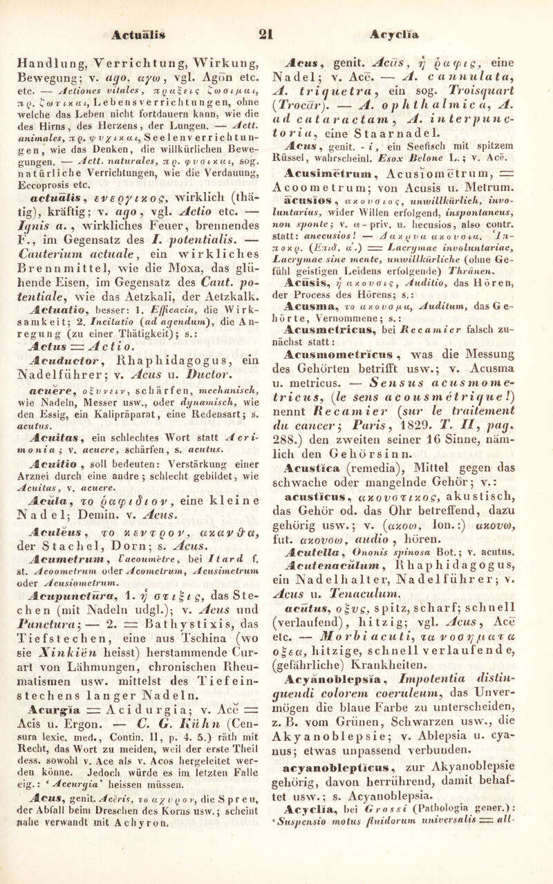 Handlung, Verrichtung, Wirkung, Bewegung; v. ago, uyto, vgl. Agon etc. etc. — Actiones vitales, nya^eiq £ojcn/iiui, n (j. twri-xai, L e b e n s v e r r i c Ii t u n g e n, ohne welche das Leben nicht fortdauern kann, wie die des Hirns, des Herzens, der Lungen. — Actt. animales, 7t q. ip v / tu a t, Seele nverrich tu n- eren wie das Denken, die willkürlichen ßewe- o 7 7 gungen. — Actt. naturales, tcq. (pvöcxut, sog. natürliche Verrichtungen, wie die Verdauung, Eccoprosis etc. actuälis, sr € gy nt o s, wirklich (thä- iig), kräftig; v. ago? vgl. Actio etc. — Icjiiis a. , wirkliches Feuer, brennendes F., ini Gegensatz des I. potentialis. — Cauterium actuale, ein wirkliches Brenn mittel, wie die Moxa, das glü- hende Eisen, im Gegensatz des Cant, po- tentiale, wie das Aetzkali, der Aetzkalk. Actuati&y besser: 1. Efficacia, die Wirk- samkeit; 2. Incitatio {ad agenduin), die A n- regung (zu einer Thätigkeit); s.: Actus zzz A c ti o. Acuductor, Rliapliidagogus, ein Nadel führ er; v. Acus u. Ductor. neuere, o£vveiv, schärfen, mechanisch, wie Nadeln, Messer usw., oder dynamisch, wie den Essig, ein Kalipräparat, eine Redensart; s. acutus. Acuitas, ein schlechtes Wort statt Acri- monia; v. «euere, schärfen, s. acutus. Acuitio , soll bedeuten: Verstärkung einer Arznei durch eine andre; schlecht gebildet, wie Acuitas, v. acuere. Acüla, to gatp t d t o v y eine kleine Nadel; Demin. v. Acus. Aculeus, to xsvt Qov, uxavd'U, der Stachel, Dorn; s. Acus. Acumetrum, Vacoum'etre, bei Itard f. st. Acoometrum oder Acomctrum, Acusimetrum oder Acusiometrum. Acupunctiiray 1. i] OTi£ig, das Ste- chen (mit Nadeln udgl.); v. Acus und Puncturaj— 2. zzz Bathystixis, das Tiefstechen, eine aus Tschina (wo sie Xinkien heisst) herstammende Cur- art von Lähmungen, chronischen Rheu- matismen usw. mittelst des Tief ein- stech ens langer Nadeln. Acurg-ia “Acidurgia; v. Ace — Acis u. Ergon. — C. G. Kühn (Cen- sura lexic. med., Contin. II, p. 4. 5.) räth mit Recht, das Wort zu meiden, weil der erste Theil dess. sowohl v. Ace als v. Acos hergeleitet Aver- den könne. Jedoch würde es im letzten Falle eig.: f Aceurgia* heissen müssen. AcuSy genit. Aceris, to a y v q o vy die Spreu, der Abfall beim Dreschen des Korns usw.; scheint nahe verwandt mit Achyron. Acus, genit. Acus, i) gcnpigy eine Nadel; v. Ace. — A. c a nnulata, A. tri ejuetra j ein sog. Troiscjuart (Trocar). •— A. o p hth almic «, A. a d c at at'a c tarn ? A. in terpu n c- tori a, eine Staarnadel. Acus, genit. - i, ein Seefisch mit spitzem Rüssel, wahrscheinl. Esox lielone L.; v. Ace. Acusimetrum, Acusiometrum, = Acoometrum; von Acusis u. Metrum. äciSSlOS , uxovoioq, unwillkürlich, invo- luntarius, wider Willen erfolgend, inspontaneus, non sponte; v. «- priv. u. hecusios, also contr. statt: anecusios! — Aaxyva « x o v o ta. Iji- tio xq. {Emd. u .) rrz: Lacrymac involuntariae, Eacrymae sine mente, unwillkürliche (ohne Ge- fühl geistigen Leidens erfolgende) Thränen. Acusis, ?/ axovoiq, Auditio, das Hören, der Process des Hörens; s.: Acusma, to axovo^a, Auditum, das G e- hörte. Vernommene; s.: Acusmetricus, bei Recamier falsch zu- nächst statt: Acusmometricus, wras die Messung des Gehörten betrifft usw.; v. Acusma u. metricus. — Sensus acusrnome- tricuSy (le sens ac ousm etrigue !) nennt Recamier (sur le traitement du cancer $ Paris, 1829. T. //, pag. 288.) den zweiten seiner 16 Sinne, näm- lich den Gehörsinn. Acustica (remedia), Mittel gegen das schwache oder mangelnde Gehör; v.: acusticus, uxovot ixogy akustisch, das Gehör od. das Ohr betreffend, dazu gehörig usw.; v. (axoto, Ion.:) uxovo), fut. axovoo), audio , hören. Acutelia, Ononis spinosa Bot.; v. acutus. Acutenacülum, Rhaphidagogus, ein Nadel h alter, Nadelführer; v. Acus u. Tenaculum. acutus, o^vs, spitz, scharf; schnell (verlaufend), hitzig; vgl. Acus, Ace etc. — Mo rhi acut i, tu v ooi] ,1t u tu o$€a, hitzige, schnell verlaufe nde, (gefährliche) Krankheiten. Acyanoblepsia, Impotentia distin- guendi colorem coeruleuniy das Unver- mögen die blaue Farbe zu unterscheiden, z. B. vom Grünen, Schwarzen usw., die Akyanoblepsie; v. Ablepsia u. cya- nus; etwas unpassend verbunden. acyanoblepiicus, zur Akyanoblepsie gehörig, davon herrührend, damit behaf- tet usw.; s. Acyanoblepsia. Acyclia, bei 'Grossi (Patbologia gener.): * Suspcnsio motus fluidorum universalis — all■*
