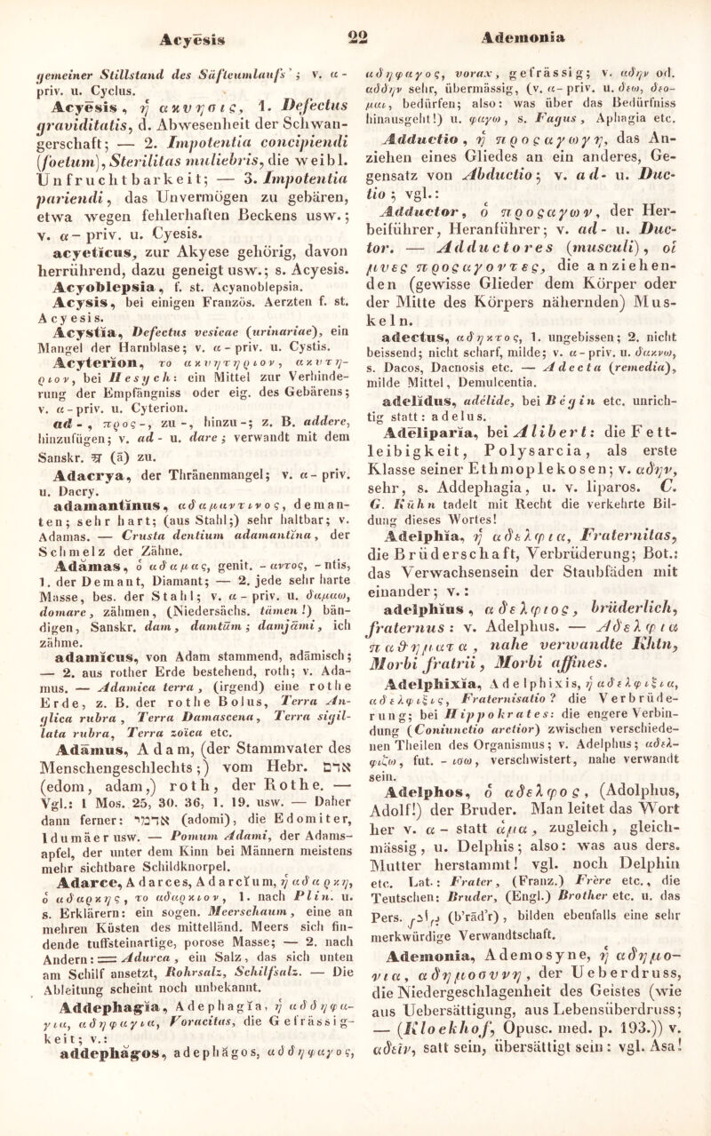 Acyesis fjemeiner Stillstand des Safte Umlaufs ; V. « - priv. u. Cyclus. Acyesis, rj a uv 7;o 1 g, 1. Defectus graviditatis, d. Abwesenheit der Schwan- gerschaft*, — 2. Impotentia concipiendi (foetam), Sterilitas muliebris, die weibl. Unfruchtbarkeit; — 3. Impotentia pariendi, das Unvermögen zu gebären, etwa wegen fehlerhaften Beckens usw.; y. «-priv. u. Cyesis. acyeticus, zur Akyese gehörig, davon herrührend, dazu geneigt usw.; s. Acyesis. AcyoMepsia, f. st. Acyanoblepsia. Acysis, bei einigen Franzos. Aerzten f. st. Acyesis. Acystia, Defectus vesieae (urinariae), ein Mangel der Harnblase; v. «-priv. u. Cystis. Acyterion , ro auvrjrrj q iov , an v Tij- Qiovt bei 11 esy ein ein Mittel zur Verhinde- rung der Empfängniss oder eig. des Gebarens; v. «-priv. u. Cyterion. ad-, TiQog-, zu-, hinzu-; z. B. addere, binzufügen; v. ad - u. dare ; verwandt mit dem Sanskr. 3T (ä) zu. Adacrya, der Thränenmangel; v. a-priv. u. Dacry. a damantmus, ad « ^ uv r iv 0 g, deman- ten; sehr hart; (aus Stahl;) sehr haltbar; v. Adamas. — Crusta dentium adamantina, der Schmelz der Zähne. Adamas, o uda/aaq, genit. - avroq, - ntis, 1. der Demant, Diamant; — 2. jede sehr harte Masse, bes. der Stahl; v. «-priv. u. da/xuo), domare, zähmen, (Niedersächs. tarnen l) bän- digen, Sanskr. dam , damtüm ; damjämi, ich zähme. adamiciss, von Adam stammend, adämisch; — 2. aus rother Erde bestehend, rotli; v. Äda- mus. — Adamica terra > (irgend) eine rotli e Erde, z. B. der rotlie Bolus, Terra An- ijlica rubra , Terra Damascena, Terra siyil- lata rubra, Terra zo'ica etc. Adäiims, Adam, (der Stammvater des Menschengeschlechts;) vom Hebr. E'tN (edom, adam,) r o t h , der Rothe. — Vgl.: I Mos. 25, 30. 36, 1. 19. usw. — Daher dann ferner: ‘WN (adomi), die Edomiter, ldumäerusw. — Pomum Adami, der Adams- apfel, der unter dem Kinn bei Männern meistens mehr sichtbare Schildknorpel. Adarce, Adarces, Adarcium, y ad« o udaQxys, to adagxiov, 1. nach PI in. u. s. Erklärern: ein sogen. Meerschaum, eine an mehren Küsten des mittelländ. Meers sich fin- dende tuffsteinartige, porose Masse; — 2. nach Andern: = Adurca , ein Salz, das sich unten am Schilf ansetzt, Rohrsalz, Schilfsalz. — Die Ableitung scheint noch unbekannt. Addephag-ia, A d e p h a g i a, ?/ « d d rj <p «- yiu, ad <p ay ia} Voracitas, die Gefrässig- k ei t; v.: addepliag-os, adephägos, addijyayoc, adijyayoq, vorax, gefrässig; v. adrjv od. addt/v sehr, übermässig, (v. «- priv. u. dtoj, dto- fxai, bedürfen; also: was über das Bedürfniss hinausgeht!) u. yayo), s. Fayus , Aphagia etc. Adduetio , fj n o o g a y w y rjy das An- ziehen eines Gliedes an ein anderes, Ge- gensatz von Abductio5 v. ad- u. Duc- tio 5 vgl.: JLdductor, 6 noogaytov, der Her- beiführer, Heranführer; v. ad- u. Duc- tor. — Adductores {musculi), oi fiveg n qos uy o t e s > die anziehen- den (gewisse Glieder dem Körper oder der Mitte des Körpers nähernden) Mus- keln. actectus, «cD/xto?, 1. ungebissen; 2. nicht beissend; nicht scharf, milde; v. «-priv. u. da/.vo), s. Dacos, Dacnosis etc. — Adecta (remedia), milde Mittel, Demulcentia. adelidus, adelide, bei Bey in etc. unrich- tig statt: a d e lus. Adeliparia, bei Alibert: die Fett- leibigkeit, Polysarcia, als erste Klasse seiner Ethmoplekosen; v. aihjv, sehr, s. Addephagia, u. v. liparos. C. G. Kühn tadelt mit Recht die verkehrte Bil- dung dieses Wortes! Adelphia, 'fj udtXcpta, Fraternitas, die B r üd erschaft, Verbrüderung; Bot.; das Verwachsensein der Staubfäden mit einander; v.: adelphius , a ds Xcpioe > brüderlich, fra ternus : v. Adelphus. — Adelcpta n a&'t]paT a , nahe verivandte Khtn? Morbi fratrii, Morbi affines. Adelpliixia, Ade I p h ixis, rj adtly £ i«, « d e Xqi l g, Frateriiisatio ? die Verbrüde- rung; bei H ip jt o kr at e s: die engere Verbin- dung (Coniunctio arctior) zwischen verschiede- nen Theilen des Organismus; v. Adelphus; adfk- q,iL,o), fut. - low , verschwistert , nahe verwandt sein. Adelphos, o adehpoQ, (Adolphus, Adolf!) der Bruder. Man leitet das Wort her v. a - statt dpa, zugleich, gleich- mässig, u. Delphis; also: was aus ders. Mutter herstammt! vgl. noch Delphin etc. Lat: Frater, (Franz.) Frere etc., die Teutschen: Bruder, (Engl.) Brotlier etc. u. das Pers. jMr-> (b’räd’r) , bilden ebenfalls eine sehr merkwürdige Verwandtschaft. Atleinoiiia, Ad emo sy ne, fj adrjpo- via, a dypoov vvj, der Ueberdruss, die Niedergeschlagenheit des Geistes (wie aus Uebersättigung, aus Lebensüberdruss; — {Klo eklioj\ Opusc. med. p. 193.)) v. adtiv, satt sein, übersättigt sein : vgl. Asa!