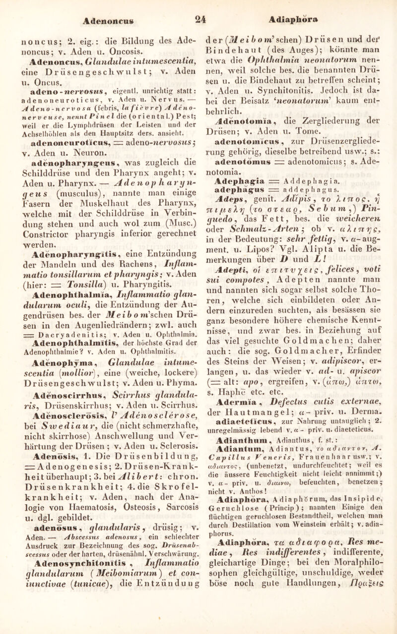 noncus; 2. eig.: die Bildung des Ade- noncus; v. Aden u. Oncosis. Adenoncus, Glandulae intumescentia, eine Drüsengeschwulst*, v. Aden u. Oncus. adeno-wervosws, eigentl. unrichtig statt: a den oneuroticus, v. Aden u. Nervus.— A de no- nervosa (febris, la f'i 'ev r e) A de no- tier v euse, nennt Pinel die (o rienta I.) Pest; weil er die Lymphdrüsen der Leisten und der Achselhöhlen als den Hauptsitz ders. ansieht. adenoneuroticus, — adeno-nervosus $ v. Aden u. Neuron. adenopliaryng-eus, was zugleich die Schilddrüse und den Pharynx angeht; v. Aden u. Pharynx. — Adenopha ryn- geus (musculus), nannte man einige Fasern der Muskelhaut des Pharynx, welche mit der Schilddrüse in Verbin- dung stehen und auch wol zum (Muse.) Constrictor pharyngis inferior gerechnet werden. Adenopharyngritis, eine Entzündung der Mandeln und des Rachens, Inflam- matio tonsillarum et pharyngis; y. Aden (hier: = Tonsilla) u. Pharyngitis. Adenophthalmia, Inflammatio glan- dularum oculi, die Entzündung der Au- gendrüsen bes. der Meibom1 sehen Drü- sen in den Augenliedrändern; zwl. auch Dacryadenitis; v. Aden u. Ophthalmia. Adenophthalmitis, der höchste Grad der Adenophthalmie? v. Aden u. Ophthalmitis. Adenophyma, Glandulae intume- scentia (mollior), eine (weiche, lockere) D rüsengesch wulst; v. Aden u. Phyma. Adenoscirrhus, Scirrhus glandula- ris, Driisenskirrhus; v. Aden u. Scirrhus. Adenosclerösis, V Adenosclerose, bei Swedia u r, die (nicht schmerzhafte, nicht skirrhose) Anschwellung und Ver- härtung der Drüsen ; v. Aden u. Sclerosis. Adenösis, 1. Die Drüsenbildung, zzzAdenogenesis; 2. Drüsen-Krank- heit überhaupt; 3. bei Alibert: chron. Drüse nkrankheit; 4. die Skrofel- krankheit; v. Aden, nach der Ana- logie von Ilaematosis, Osteosis, Sarcosis u. dgl. gebildet. adenösus, glandularis, drüsig; y. Aden.— Abscessns adenösus, ein schlechter Ausdruck zur Bezeichnung des sog. Drüscnab- scessus oder der harten, drüsenähnl. Verschwärung. Adenosynchitonltis , Inflammatio glandularum (Meibomiarum') et con- iunctivae (tunicae), die Entzündung der (Td ei b o m’sehen) Drüsen und der1 Bindehaut (des Auges); könnte man etwa die Ophthalmia neonatorum nen- nen, weil solche bes. die benannten Drü- sen u. die Bindehaut zu betrelfen scheint; y. Aden u. Synchitonilis. Jedoch ist da- bei der Beisatz fneonatorum’ kaum ent- behrlich. ^denotomia, die Zergliederung der Drüsen; v. Aden u. Tome. adenotomicus, zur Drüsenzergliede- rung gehörig, dieselbe betreibend usw.; s.: adenotomus ~ adenotomicus; s. Ade- notomia. Adephagria =: Addephagia. adephag’tis = addephagus. Adeps, genit. Adipis, ro hnoc, y n i jitsXy (to ot e ct q, Sebum ,) Pin- guedo, das Fett, bes. die weicheren oder Schmalz- Arten ; ob v. alinyg, in der Bedeutung: sehr fettig, v. a-aug- ment. u. Lipos? Vgl. Alipta u. die Be- merkungen über D und L l Adepti, ol an ir v ya i s , felices , voti sui compotes, Adepten nannte man und nannten sich sogar selbst solche Tho- ren , welche sich einbildeten oder An- dern einzureden suchten, als besässen sie ganz besondere höhere chemische Kennt- nisse, und zwar bes. in Beziehung auf das viel gesuchte Goldmachen; daher auch: die sog. Goldmacher, Erfinder des Steins der Weisen; v. adipiscor, er- langen, u. das wieder v. ad- u. apiscor (—alt: apo, ergreifen, v. («7iw,) dmw, s. Haphe etc. etc. Adermia, Defectus cutis externae, der Hautmangel; «- priv. u. Derma. adiaeteticus, zur Nahrung untauglich; 2. unregelmässig lebend v. a - priv. u. diaeteticus. Adianthum, Adianthus, f. st.: Adiantum, A d i a n t u s, ro udtavr o r, A. Capillus Veneris, Frauenhaar usw,; v. adiuvxoq, (unbenetzt, undurchfeuchtet; weil es die äussere Feuchtigkeit nicht leicht annimmt;) v. a- priv. u. dicuvoj, beleuchten, benetzen; nicht v. Anthos! Adiaphera, A dia phtf rum, das Insipid e, Geruchlose (Princip); nannten Einige den flüchtigen geruchlosen Bestandtheil, welchen man durch Destillation vom Weinstein erhält; v. adia- phorus. Adiaphöra, ra a3iacpoQct% Res me~ diae, Res indifferentes, indilferente, gleichartige Dinge; bei den Moralphilo- sophen gleichgültige, unschuldige, weder böse noch gute Handlungen, floa^ats