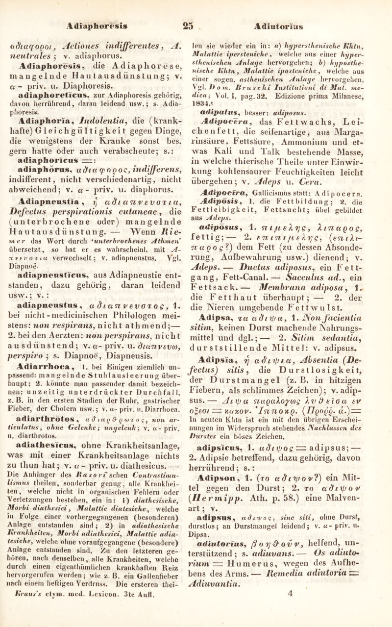 adtacpogoi, Actiones indifferentes, A. neutrales ; v. adiapliorus. Adiaphoresis, die Adiaphorese, mangelnde Hautausdünstuiig; v. ct - priv. u. Diaplioresis. adiaplioreticus, zur Adiaphoresis gehörig, davon herriilirend, daran leidend usw.; s. Adia- phoresis. Adiaphoria, Indolentia? die (krank- hafte) Gleichgültigkeit gegen Dinge, die wenigstens der Kranke sonst bcs. gern hatte oder auch verabscheute; s.: adiaplioricus :=: adiaphonis. adict (pOQoc, indfferens, indifferent, nicht verschiedenartig, nicht abweichend; v. « - priv. u. diaphorus. Adiapneustia , y adt anv svot ta, Defectus perspirationis cutaneae, die (unterbrochene oder) mangelnde H a u t a u s d ii ns t u n g. — Wenn R ie- m er das Wort durch ‘unterbrochenes Athvien übersetzt, so hat er es wahrscheinl. mit A- Tivevoriu verwechselt: v. adiapneustus. Vgl. Diapnoe. adiapneusticus, aus Adiapneustie ent- standen, dazu gehörig, daran leidend usw.; v. : adiapneustus, a dt ein v svoz o e, 1. bei nicht -medicinischen Philologen mei- stens: non respirans, nicht athmend;— 2. bei den x\erzten: non per Spirans, nicht ausdünstend; v. a~ priv. u. dtcmvtvu), perspiro 5 s. Diapnoe, Diapneusis. Adiarrhoea, 1. bei Einigen ziemlich un- passend: mangelnde Stuhlausleerung über- haupt; 2. könnte man passender damit bezeich- nen: unzeitig unterdrückter Durchfall, z. B. in den ersten Stadien der Ruhr, gastrischer Fieber, der Cholera usw.; v. «- priv. u.Diarrhoea. adiarthrotos , u d iuq & q <o rogf non ar- ticulatus, ohne Gelenke; ungelenk; v. «-priv. u. diarthrotos. adiathesicus, ohne Krankheitsanlage, was mit einer Krankheitsanlage nichts zu thun hat; v. a - priv. u. diatliesicus. — Die Anhänger des Kasori sehen Contrastimu- lismus theilen, sonderbar genug, alle Krankhei- ten, welche nicht in organischen Fehlern oder Verletzungen bestehen, ein in: i) diathcsische, Morbi diathesici, Malattie diatesiche, welche in Folge einer vorhergegangenen (besonderen) Anlage entstanden sind; 2) in adiathesisclie Krankheiten, Morbi adiathesici, Malattie adia- tesiche, welche ohne voraufgegangene (besondere) Anlage entstanden sind. Zu den letzteren ge- hören, nach denselben, alle Krankheiten, welche durch einen eigenthümlichen krankhaften Reiz hervorgerufen werden; wie z. B. ein Gallenfieber nach einem heftigen Verdruss. Die ersteren thei- Kraus’s etym. med. Lexicon. 3te Aufl, len sie wieder ein in: a) hypersthenische Khtn, Malattie ipersteniche, welche aus einer hyper- stlienischen Anlage hervorgellen; b) hypoathe- nische Khtn, Malattie iposteniehe, welche aus einer sogen, asthenischen Anlage hervorgehen. Vgl. 1) O VI. II ruschi Institutioni di Mat. vie- dica; Vol. 1. pag. 32. Edizione prima Milanese, 1834.» adipatus, besser: adiposus. Adipoeera, das Fett wachs, Lei- ch e n f e 11, die seifenarlige, aus Marga- rinsaure, Fettsäure, Ammonium und et- was Kali und Talk bestehende Masse, in welche thierische Theile unter Einwir- kung kohlensaurer Feuchtigkeiten leicht übergehen; v. Adeps u. Cera. Adipocira, Gallicismus statt: Adipocera. Adipösis, 1. die Fett bi I düng; 2. die Fettleibigkeit, Fettsucht; übel gebildet aus Adeps. adiposus, 1. n i jtteX^e, h in a q o q, fettig;— 2. emn i [teXTjs, (sntlt- notQos?) dem Fett (zu dessen Absonde- rung, Aufbewahrung usw.) dienend; v. Adeps.— Ductus adiposus, ein Fett- gang, Fett-Canal.— Sacculus ad., ein F ettsack. — Membrana adiposa , 1. die Fetthaut überhaupt; — 2. der die Nieren umgebende F e 11 w u 1 s t. Adipsa, za adtipcc, 1. Non facientia sitim, keinen Durst machende Nahrungs- mittel und dgl.;— 2. Silim sedantia, durststillende Mittel: v. adipsus. Adipsia, rj adttyict, Absentia (De- fectus) sitis, die Durstlosigkeit, der Durstmangel (z. B. in hitzigen Fiebern, als schlimmes Zeichen); v. adip- sus.— Anpa nagaXopcog & tla a ev o^eot — aanov. InnovtQ. (IIqoqq. «.) = ln acuten Khtn ist ein mit den übrigen Erschei- nungen im Widerspruch stehendes ISachlasscn des Durstes ein böses Zeichen. adipsicus, 1. adnf/oe ~ adipsus; — 2. Adipsie betreffend, dazugehörig, davon herrührend; s.: Adipson , 1. (to ct di yj o v?) ein Mit- tel gegen den Durst; 2. ro adtipov (He rmipp. Ath. p. 58.) eine Malven- art ; v. adipsus, udtrpog, sine siti, ohne Durst, durstlos; au Durstmangel leidend; v. «- priv. u. Dipsa. adiutorius, ßorjd'ovv, helfend, un- terstützend ; s. adiuvans. — Os adiuto- rium — Humerus, wegen des Aufhe- bens des Arms. —- Remedia adiutoria ~ Adiuvantia. 4