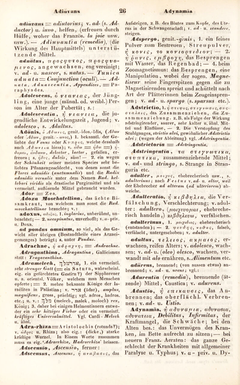 adiuvans zr atliulorius ; v. fldf- (s. Ad- ductor) u. iuvo, helfen, (erfreuen durch Hülfe, woher das Franzos, la joie usw. usw.).— Adiuvantia (remedia), (die Wirkung d es Ilauptmittels) unterstü- tzende Mittel. adnätus, TtQogfpvrog, ngogyivo- fievog, angewachsen, eng vereinigt; v. ad-u. nascor, s. natus.— Tunica a d n atanz. Conjunctiva (oculi). — ^ d- nat a , Adnascentia, Appendiccs, zrrr P a- r a p h y a d e s. Adolescens9 6 veaviag, der Jüng- ling, eine junge (männl. od. weibl.) Per- son im Aller der Pubertät; s.: Adolescentia , 7) v € a r e t a , die ju- gendliche Entwickelungszeit, Jugend; v. adolesco, s. Adultus, Adonis, o Adotvig, genit.-idos,-idis, (Aäov oder Adojv, genit. - wvo?,) 1. bekanntl. der Ge- liebte der Venus oder /£ v ?r q i g7 welche desslialb auch Adovtia hiess); v. «cTw = rjdas r=) öofitn, «i'dttvw, delector , laetor , gefallen, er- freuen; s. dtilcis, süss!— 2. ein wegen der Schönheit seiner meisten Species sehr be- liebtes Pflanzengeschlecht, von denen sonst die Flores adonidis (auctumnnlis) und die Radix adonidis vernalis unter dem Namen i?«fh AeZ- lebori viridis als drastische Purgirmittel und als vermeintl. auflösende Mittel gebraucht wurden. /Id«r = Z ea. Adoxa Jfloschatellina, das ächte Bi- samkraut, von welchem man sonst die Rad. moschatellinae brauchte; v.: adoxus, arioiog, 1. inglorius, unberühmt, un- beachtet;— 2. necopinatns, unverhofft; v. «-priv. u. Doxa. ad pondus omnium, so viel, als das Ge- wicht aller übrigen (Bestandtheile eines Arznei- gemenges) beträgt; s. unter Pondus. Adraclme, i) ad q uyvy, = Andrachne. Adraganthina, Adragantma , Gallicismus statt: Tragacanthina. Adramelech, 1. ein vermeintl. sehr strenger Gott (r.— ein Saturn, wahrscheinl. eig. ein gefürchtetes Gestirn?) der Sippharener u. a. oriental. Völker, welchem man Menschen opferte; = 2. mehre bekannte Könige der Is- raeliten in Palästina; v. (ädar), amplus, magnificus, gross, prächtig; vgl. adros, hadros. etc.; u. v.: T)bö (melech, malek, moloch) rex, König; 3. daher bei einigen Helmontianern entwe- der ein sehr hitziges F'ieber oder ein vermeintl. kräftiges Universalmittel. Vgl. Cardi-Melech u. ähnl. Adra-rhiza= Aristolochia (rotunda?); v. dö'(jog u. Rhiza; also eig.: (dicke,) starke kräftige Wurzel. In Einem Worte zusammen muss es eig. (Adrorrhizat Uadrorrhiza’ heissen. Adseensio, Ascensio, ferner: A dscensus. Asccnsus, 7; uvußao1q, das Aufsteigen, z. B. des Blutes zum Kopfe, des Ute- rus in der Schwangerschaft; v. ad - u. scandere, steigen. Adspergo, genit.-ginis , 1. ein feines Pulver zum Bestreuen , Streupulver, 7; xot't.c, to JtOVlQQTldlOV, — 2. 7; Quvig, e ja, ß Qoyvj, das Besprengen mit Wasser, das Regenbad;— 4. beim Zoomagnetismus: das Besprengen, eine Manipulation, wobei der sogen. Magne- tiseur seine Fingerspitzen gegen die zu Magnetisirenden spreizt und schüttelt nach Art der Plätterinnen beim Zeugeinspren- gen; v. ad - u. spargo (s. sparsus etc.). Adstrictio, 1. 7} o X1 ip 1 g, ortyvotot-g,ovg~ oraXoig, das Zusammenziehen, die Zu- sammenziehung, z. B. als Folge der Wirkung adstringirender, saurer, sehr kalter u. ähnl. Mit- tel und Einflüsse, — 2. Die Verstopfung des Stuhlganges, strictio alvi, gewöhnlicher Adstrictio alvi; (wegen der Ableitung) vgl. Adstringentia. Adstrictoria rr Adstringentia. Adstringentia, t a CTeyvwTiHu, GTvmnta, zusammenziehende Mittel; v. ad- und string0, s. Strange in Stran- guria etc. adulter, ^070?, ehebrecherisch usw., s. adulterinus; nach F'estus v.ad- u. alter, weil der Ehebrecher ad alteram (ad ulteriorem) ab- weiche. Adult erat 10, 7; n 1 ß drjX tu, die Ver- fälschung, Verschlechterung; y. adul- ter: adultero, (juoixsvo/tat, ehebreche- risch handeln,) mßdrjXevta, verfälschen. adulterinus, 1. fioi/idiog, ehebrecherisch (entstanden); — 2. rpevdgqtvo&ogt falsch, verfälscht, untergeschoben; v. adulter. adultus, veXstog, an/tatog, er- wachsen, reifen Alters; v. adolesco ? wach- sen; v. ad- u. (oleo) olesco, wachsen, ver- wandt mit alo ernähren, s.Alimentum etc. adürens, brennend; (von aussen etwas) an- brennend; v. ad- u. urens; vgl.: Adurentia (remedia), brenuende (ät- zende) Mittel, Caustica; v. adurens. Adustio, 7; €7i iv, av o 1 g, das A 11- brennen; das oberflachl. Verbren- nen; v. ad- u. Ustio. Adynamia, rj aövv ct ft ta, adwaGta, advvaTeia, Debilitas , Inßrmitas, der Kraftmangel, die Schwäche; bei den Alten bes.: das Unvermögen des Kran- ken, im Bette aufrecht zu sitzen;— bei neuern Franz. Aerzten: das ganze Ge- schlecht der Krankheiten mit allgemeiner Paralyse u. Typhus; v. u- priv. u, Dy-