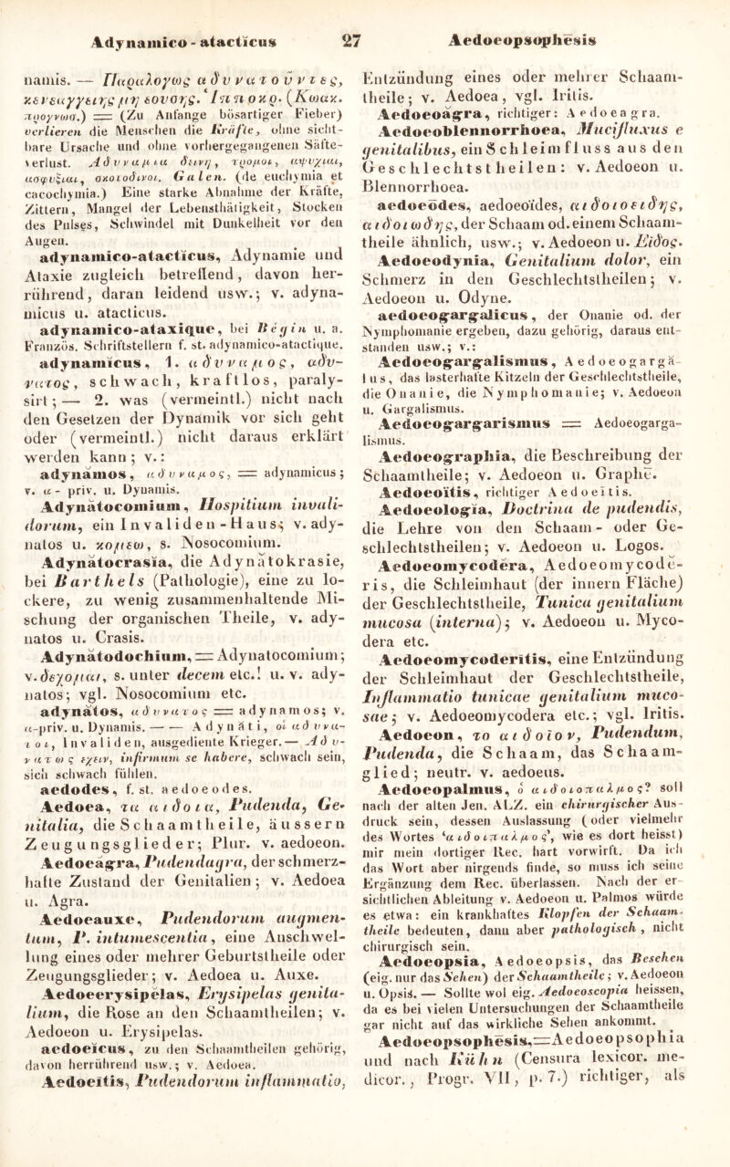 namis. — FTuQuloywg adv vai ov v i e g, y.ersayyei^g fif] tovoyg. Innouo- (Kwav. rtooyvojo.) =■ (Zu Anfänge bösartiger Fieber) verlieren die Menschen die Kräfte, ohne sicht- bare Ursache und ohne vorhergegangenen Säfte- verlust. Ad vvu.it tu öuvrj , T^ofxoi, uipv/tai, uotpvSicu, oiioioöivoi. Galen, (de euchymia et cacochymia.) Eine starke Abnahme der Kräfte, Zittern, Mangel der Lebensthätigkeit, Stocken des Pulses, Schwindel mit Dunkelheit vor den Augen. adynamico-atacticus, Adynamie und Ataxie zugleicli betrellend, davon her- rührend, daran leidend usw.; v. adyna- inicus u. atacticus. adyiiamico-ataxique, bei lieg in u. a. Franzos. Schriftstellern f. st. adynamico-atactique. adynainicus , 1. a d' v v a /u o g, aöv- razog , schwach, kraftlos, paraly- sirt;— 2. was (vermeinth) nicht nach den Gesetzen der Dynamik vor sich geht oder (vermeintl.) nicht daraus erklärt werden kann; v.: adynamos , a d' v v «.« o q, r=r adynamicus ; v. a - priv. u. Dyuamis. Adynatocomiwm, Ilospitium invali- ilorum, ein Invaliden -Haus; v.ady- nalos u. xo/(£üj, s. Nosocoinium. Adynätocrasia, die Adynatokrasie, bei li artheis (Pathologie), eine zu lo- ckere, zu wenig zusannnenhaltende Mi- schung der organischen Theile, v. ady- natos u. Crasis. Adyiiatodocliiuin, = Adynatocomium; v.deyo/iai, s. unter decem etc.! u. v. ady- nalos; vgl. Nosocoinium etc. adynafos, u d V V a v o c zrr adynamos; v. fc-priv. u. Dynamis. A d y n ä t i, ol ad vvu- i o t, Invaliden, ausgediente Krieger. — A d v- v at o) q f/jtv, infirmum se habere, schwach sein, sich schwach fühlen. aedodes, f. st. aedoeodes. Aedoea, zu mdoict, Pudenda, Ge* nitalia, die S c h aa m tli ei 1 e, äussern Zeugungsglieder; Plur. v. aedoeon. Aedoeagxa, Pudendagra, der schmerz- hafte Zustand der Genitalien ; v. Aedoea u. Agra. Aedoeauxe, Pudendorum aiujmen- tum, P. intumescentia, eine Anschwel- lung eines oder mehrer Geburtstheile oder Zeugungsglieder; v. Aedoea u. Auxe. Aedoeerysipelas, Enjsipelas genita- lium, die Rose an den Schaamlheilen; v. Aedoeon u. Erysipelas. aedoeicus, zu den Schaanitheilen gehörig, davon herrührend usw.; v. Aedoea. Aedoeltis, Pudendorum inflammatio, Entzündung eines oder meiner Schaam- l heile; v. Aedoea, vgl. Iritis. Aedoeoagrra, richtiger: Aedoeagra. Aedoeoblennorrlioea, Mucijluxus e genitalibus, ein Schleimfluss aus den Gesell lechtst heilen: v. Aedoeon u. Blennorrhoea. aedoeödes, aedoeoides, aidoioei dt]g, aidoiMÖrjg, der Schaam od. einem Schaani- theile ähnlich, usw.; v. Aedoeon u. Eidog. Aedoeodynia, Genitalium dolor, ein Schmerz in den Geschlechtslheilen; v. Aedoeon u. Odyne. aedoeog’arg'alicus, der Onanie od. der Nymphomanie ergeben, dazu gehörig, daraus ent- standen usw.; v.: Aedoeog;arg-alisiims, Aedoeogarga- I us, das lasterhafte Kitzeln der Geschlechtstheile, die Onanie, die Nymphomanie; v. Aedoeon u. Gargalismus. Aedoeog-arg-arismws = Aedoeogarga- lismus. AedoeogxapMa, die Beschreibung der Schaamtheile; v. Aedoeon u. Graplie. Aedoeoitis, richtiger z^edoeitis. Äedoeolog'üa, Doctrina de pudendis, die Lehre von den Schaam - oder Ge- sclilechtstheilen; v. Aedoeon u. Logos. Aedoeomycodera, Aedoeomycode- ris, die Schleimhaut (der innern Fläche) der Geschlechtstheile, Tunica genitalium mucosa (interna) 5 v. Aedoeon u. Myco- dera etc. Aedoeomycoderltis, eine Entzündung der Schleimhaut der Geschlechtstheile, Injlammatio tunicae genitalium muco- sae ; v. Aedoeomycodera etc.; vgl. Iritis. Aedoeon, to a 1 d oio v, Pudendum, Pudenda? die Schaam, das Schaam- glied; neutr. v. aedoeus. Aedoeopalmus, o tetdotorraA^o?? soll nach der alten Jen. ALZ. ein chirurgischer Aus- druck sein, dessen Auslassung (oder vielmehr des Wortes ‘a ido 17t aX/a, 0 gyf wie es dort heisst) mir mein dortiger Rec. hart vorwirlt. Da ich das Wort aber nirgends finde, so muss ich seine Ergänzung dem Rec. überlassen. Nach der er sichtlichen Ableitung v. Aedoeon u. Palmos würde es etwa: ein krankhaftes Klopfen der Schaam theile bedeuten, dann aber pathologisch , nicht chirurgisch sein. Aedoeopsia, Aedoeopsis, das Besehen (eig. nur das Sehen} der Schaamtheile > v. Aedoeon u. Opsis. — Sollte wol eig. Aedoeoscopia heissen, da es bei vielen Untersuchungen der Schaamtheile gar nicht auf das wirkliche Sehen ankommt. Aedoeopsopliesi$,=:A edoeopsophia und nach Ixülin (Censura lexicor. me» dicor., Progr. ¥11, p. 7.) richtiger, als