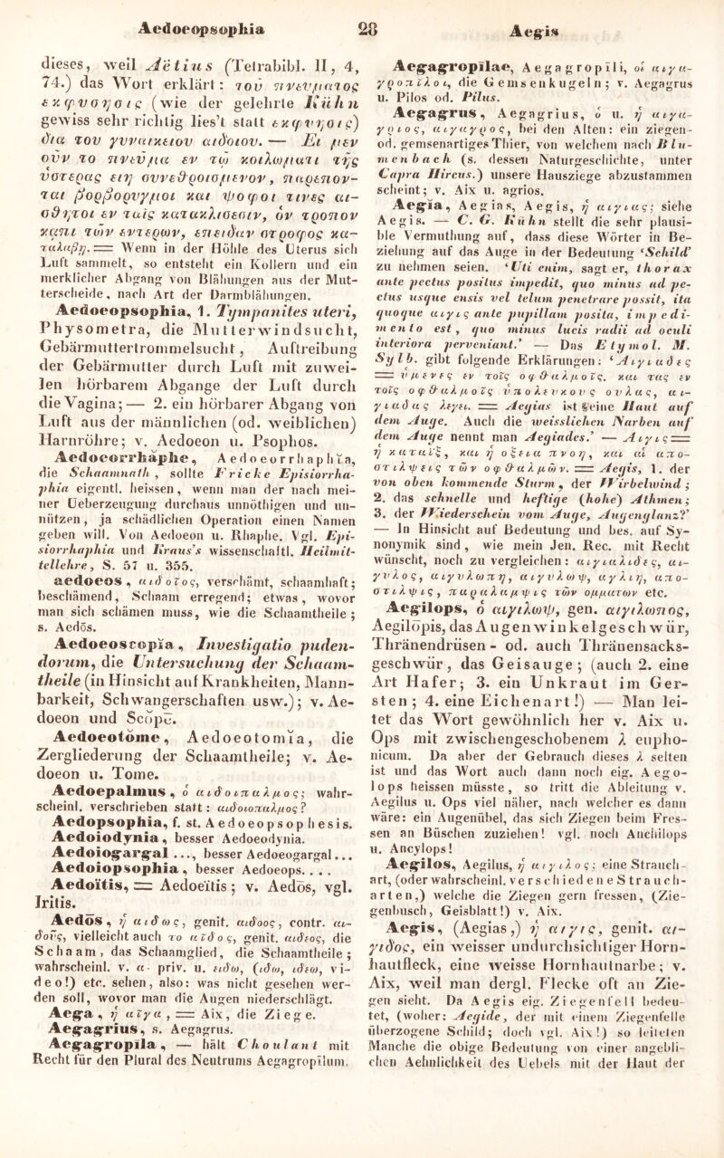 Acdoeopsophia Aeg’is dieses, weil Aetius (Tetrabibi. II, 4, /4.) das Wort erklärt: iov TtVtVjitmos £ x (fv o Tj o i g (wie der gelehrte Kühn gewiss sehr richtig lies’t statt £ vl cpvyo ( c) ()ia tov yvvutTuiov atd'otov. — Ei /nev ovv to nvtvjna ev iw xotÄMfivtTi <ii)g voregag ovve&Qoto/ierov, nagtnov- 'ica (joQßoQvyfioi nat ipoipot uv eg ai- vdljTOl £P Taig yiUTUK)jO£CilV, OV TQ0710V y.cmi TMV £VT£QWV, £7iftd'av GTQOffOg Hti~ ralaßt], = Wenn in der Höhle des Uterus sich halft sammelt, so entsteht ein Kollern und ein merklicher Abgang von Blähungen aus der Mut- terscheide, nach Art der Darmblähungen. AedoeopsopMa, 1. Tympanites uteri, Physometra, die Mutterwind sucht, Gebärmuttertrommelsucht, Auftreibung der Gebärmutter durch Luft mit zuwei- len hörbarem Abgänge der Luft durch die Va gina;— 2. ein hörbarer Abgang von Luft aus der männlichen (od. weiblichen) Harnröhre; v. Aedoeon u. Psophos. Aedoeorrhaplie, Aedoeorrhaph i.a, die Schaamnath , sollte Fricke Episiorrlia- phia eigentl. heissen, wenn man der nach mei- ner Ueberzeugung durchaus unnöthigen und un- nützen , ja schädlichen Operation einen Namen geben will. Von Aedoeon u. Rliaphe. Vgl. Epi- siorrhaphia und Kraus’s Wissenschaft!. Ileilmit- teilehre, S. 57 u. 355. aedoeos , utdoiog, verschämt, schaamhaft; beschämend, Schaam erregend; etwas, wovor man sich schämen muss, wie die Schaamtheile; s. Aedös. Aedoeoscc&psa, Investigatio puden- dorum, die Untersuchung der Schaam- theile (in Hinsicht auf Krankheiten, Mann- barkeit, Schwangerschaften usw.); v. Ae- doeon und Scope. Aedoeotome, Aedoeotomia, die Zergliederung der Schaamtheile; v. Ae- doeon u. Tome. Aedoepalmus, o aidoinak/iog; wahr- scheinl. verschrieben statt: aidoioTtakyoq ? Aedopsophia, f. st. A e d o e o p s o p h e s i s. Aedoiodynia, besser Aedoeodynia. Aedoiogfargal ..., besser Aedoeogargal... Aedoiopsophia , besser Aedoeops.. . . Aedo'itis, zz: Aedoe'itis ; v. Aedös, vgl. Iritis. _ Aedos , f] fadw?) genit. aiöoog, contr. ai~ dovg, vielleichtauch to aiöog, genit. mdFog, die Schaam, das Schaamglied, die Schaamtheile; wahrscheinl. v. «• priv. u. Fidio, (idoj, idfoj, Vi- deo!) etc. sehen, also: was nicht gesehen wer- den soll, wovor man die Augen niederschlägt. Aeg*a , rj atya , = Aix, die Zi eg e. Aejgagrius, s. Aegagrus. Aeg-agropila , — hält C ho ul aut mit Recht für den Plural des Neutrums Aegagropilum, Aeg-ag'ropilac, A e g a g r o p 11 i, ol a i y u~ ygo^zkoi, die Gemsenkugeln ; v. Aegagrus u. Pilos od. Pilus. Aeg’agrus, Aegagrius, o u. ?} atya- yoiog, uiyayyoq, bei den Alten: ein ziegen- od. gemsenartiges Thier, von welchem nach 1//h- menbach (s. dessen Naturgeschichte, unter Capra Hireus.) unsere Hausziege abzustammen scheint; v. Aix u. agrios. Aeg^ia, Aegias, Aegis, g aiyiug; siehe Aegis. — C. G. Kulm stellt die sehr plausi- ble Vermuthung auf, dass diese Wörter in Be- ziehung auf das Auge in der Bedeutung *Schild’ zu nehmen seien. <Uti etiim, sajjt er, thorax ante pectus posttus impedit, guo minus ad pc- clus usfjue ensis vel telum penetrare possit, ita (juorjue aiyig ante pupillam posita, impedi- mento est, fjtio minus lucis radii ad oculi interiora perveniant.’ — Das Etymol. M. Sylb. gibt folgende Erklärungen; Aiy i ad f g v fi f v f g fv Tolg o q & a k fi o Z g. y.ai rag fv rotg oq&-akfioZg vnokFVxovg ovkag, a i- yi adlig foyFi. Acyias ist teilte Haut auf dem Auge. Auch die weisslichen Narben auf dem Auge nennt man Aegiades.’ — Aiyig —- i) x a t fi Zg , Y.ai g o'£f tu nv og , y.ai cd arc o- OTikxpFig twv o q> & a k y w v. = Aegis, 1. der von oben kommende Sturm , der VFirbeiwind ; 2. das schnelle und heftige (hohe) Athmen; 3. der /Fieder schein vom Auge, Augenglanz?* — In Hinsicht auf Bedeutung und bes. auf Sy- nonymik sind , wie mein Jen. Rec. mit Recht wünscht, noch zu vergleichen : aiyiakideg, ui- yvkog, aiyvkwxy, utyvkioxp, aykuj, arto- orikxpig, 7i u (j a k u/i if.i i g xii)v o/x/uutojv etc. Aeg-ilops, o uiytXwxp, gen. atytXwnog, Aegilöpis, das Augenwinkelgeschwür, Thränendrüsen - od. auch Thränensacks- geschwiir, das Geisauge; (auch 2. eine Art Hafer; 3. ein Unkraut im Ger- sten ; 4. eine Eichenart!) -— Man lei- tet das Wort gewöhnlich her v. Aix u. Ops mit zwischengeschobenem A eupho- nicum. Da aber der Gebrauch dieses k selten ist und das Wort auch dann noch eig. Aego- lops heissen müsste, so tritt die Ableitung v. Aegilus u. Ops viel näher, nach welcher es dann wäre: ein Augenübel, das sich Ziegen beim Fres- sen an Büschen zuziehen! vgl. noch Anchilops u. Ancylops! Aeg-ilos, Aegilus, r) aiyikog; eine Strauch- art, (oder wahrscheinl. verschiedeneStrauch- arten,) welche die Ziegen gern fressen, (Zie- genbusch, Geisblatt!) v. Aix. Aeg-is, (Aegias,) i) a/yre, genit. at- ytdog, ein weisser undurchsichtiger Horn- hautfleck, eine weisse Hornhautnarbe; v. Aix, weil man dergl. Flecke oft an Zie- gen sieht. Da Aegis eig. Ziegenfell bedeu- tet, (woher: Aegide, der mit einem Ziegenfelle überzogene Schild; doch \gl. Aix!) so leiteten Manche die obige Bedeutung von einer angebli- chen Aehnlichkeil des Uebels mit der Haut der