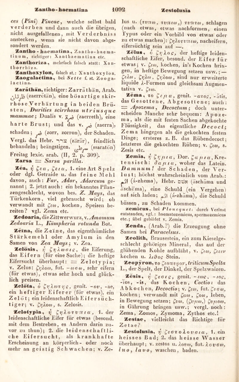 ces (Pint) Pineae, welche selbst bald verderben und dann auch die übrigen, nicht ausgefallenen, mit Verderbniss anstecken, wenn sie nicht davon abge- sondert werden. Zantho - haeoaatina, Zantlio-Iiaema- tinum, richtiger: Xanthaematiiia etc. Zanthoriza, mehrfach falsch statt: Xan- t h o r r h i z a. Zanthoxylon, falschst.: Xanthoxylon. Zaogalactina, bei Sette f.st.Zooga- 1 a c t i n a. Zaräthän, richtiger: Zarrath an, Arab. (zaerretän), eine bösartige skir- rhose Verhärtung in beiden Brü- sten, Durities scirrhosa titriuscjue mammae $ Dualis v. £ ^ (zaerreth), eine harte Brust; und das v. & (zaerra), schaden; ^ (zorr, zorron), der Schaden. Vergl. das Hebr. (zärar), feindlich behandeln; beängstigen. ^ ^ (ssaratön) Freitag lexic. arab. (II, 2. p. 309). Zarsa zu Sarsa parilla. Zea9 r] £sa, £eicc, 1. eine Art Spelz oder dgl. Getraide u. das feine Mehl davon, auch: Far, Ador, Adorcum ge- nannt; 2. jetzt auch: ein bekanntes Pflan- zengeschleclit, wovon bes. Z. Mays, das Türkenkorn, viel gebraucht wird; ob verwandt mit , kochen, Speisen be- reiten? vgl. Zema etc. Zedoaria, dieZittwerwurz, x.Amomum Zedoaria L., Kämpheria rotunda Bot. Zema, die Zeine, das eigenthiimliche Stärkemehl oder A m y 1 u m in den Samen von Zea Mays $ v. Zea. Zelosis, rj die Eiferung, das Eifern (für eine Sache); die heftige Eifersucht überhaupt: ~ Zelotypia; v. Zelus: fut. -ojoü), sehr eifern (für etwas), etwas sehr hoch und glück- lich preisen. Zelöfa, o g 9 genit. - ov, -ae, ein heftiger Eiferer (für etwas), ein Zelot; ein leidenschaftlich Eifersüch- tiger; v. £y/iO(n, s. Zelosis. Zelotypia, y £f)X ox v tc i a 1. der leidenschaftliche Eifer für etwas (besond. mit dem Bestreben, es Andern darin zu- vor zu thun); 2. die leidenschaftli- che Eifersucht, als krankhafte Erscheinung an körperlich- oder noch mehr an geistig Schwachen; v. Ze- lus u. (xvna), xvTiswtvnxo), schlagen (nach etwas, etwas nachformen, einen Typus oder ein Vorbild von etwas oder zu etwas machen): nacheifern, eifersüchtig sein auf —. Zelus, o £yXog, der heftige leiden- schaftliche Eifer, besond. der Eifer für etwas; v. £ea)9 kochen, in’s Kochen brin- gen, in heftige Bewegung setzen usw.; — £eXoj, £yht), sind nur erweiterte liquide A-Formen und gleichsam Augmen- tativa v. w. Zema, «ro genit. -axog, -atis, das Gesotten e, Abgesotlene; auch: — Apozema, Decoctum; doch unter- scheiden Manche sehr bequem: Apoze- ma, als die mit festen Sachen abgekochte Flüssigkeit, das eigentliche Deco et $ Zema hingegen als die gekochten festen Dinge; ersteres z. B. das Rübendecoct; letzteres die gekochten Rüben; v. fern, s. Zesis etc. Zemia, rj Dor. £« ju tu , Kre- tensisch: du/aicc, woher das Latein. Damnum! der Schaden, der Ver- lust; höchst wahrscheinlich vom Arab.: (a-zhema), Hebr. düjn (äschama und aschema), eine Schuld (ein Vergehen) auf sich laden; *j (ä-zhama), die Schuld büssen, zu Schaden kommen. zeinicus, bei Plonccjuet: durch Verlust entstanden, vgl.: haematozemicus, spermozemicus etc.; übel gebildet v. Zemia. Zenda, (Arab.?) die Erzeugung ohne Samen bei Paracelsus. Zeolith, Brausestein, ein zum Kieselge- schlecht gehöriges Mineral, das auf der glühenden Kohle aufbläht, v. £eeiv kochen u. XiOoq Stein. Zeopyron, ro £sotivqov, triticumSpelta L., der Spelt, der Dinkel, der Spelzwaizen. Zesis, rj £eois, genit. - sw?, -/op, mos, -is, das Kochen, Coctio: das Abkochen, Decoctioj v. £ew, fut. fsow, kochen; verwandt mit £uw, gow, leben, in Bewegung setzen; £vw, (£v/uw,) £v/uooj, in Gährung bringen usw.; vergl. noch: Zema, Zomos, Zymoma, Zylhos etc.! Zestae, vielleicht das Richtige für Z e t a e ? Zesiolusia, tj £sot o Ao v o ta , 1. ein heisses Bad; 2. das heisse Wasser überhaupt; v. zestos u. Xovw, fut. lovcw, iuoy lavo, waschen, baden.