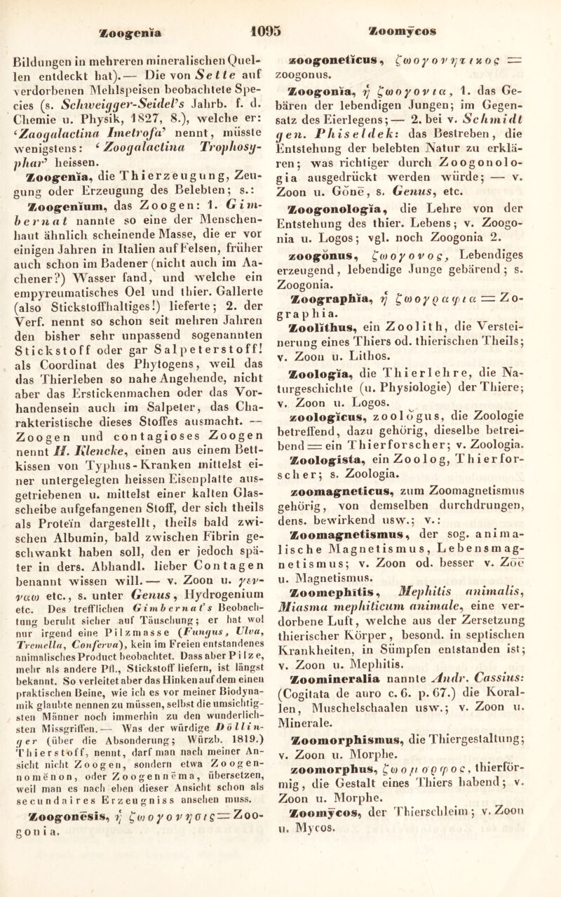 Bildungen in mehreren mineralischen Quel- len entdeckt hat).— Die von^eüe auf verdorbenen Mehlspeisen beobachtete Spe- cies (s. Sclnv eigger-Seidel’s Jalirb. f. d. Chemie u. Physik, 1827, 8.), welche er: ‘Zaogalactina Imetrofa’ nennt, müsste wenigstens: ‘ Zoogalactina Trophosg- phar’ heissen. Zoog-enia, die T h i e rz e u g u n g, Zeu- gung oder Erzeugung des Belebten; s.: Zoogreniuiii, das Zoogen: 1. G i ru- ber nat nannte so eine der Menschen- haut ähnlich scheinende Masse, die er vor einigen Jahren in Italien aufFelsen, früher auch schon im Badener (nicht auch im Aa- chener?) Wasser fand, und welche ein empyreumatisches Oel und thier. Gallerte (also Stickstoffhaltiges!) lieferte; 2. der Verf. nennt so schon seit mehren Jahren den bisher sehr unpassend sogenannten Stickstoff oder gar Salpeterstoff! als Coordinat des Phytogens, weil das das Thierleben so nahe Angehende, nicht aber das Erstickenmachen oder das Vor- handensein auch im Salpeter, das Cha- rakteristische dieses Stolfes ausmacht. — Zoo gen und contagioses Zoo gen nennt II. Klencke, einen aus einem Bett- kissen von Typhus-Kranken mittelst ei- ner untergelegten heissen Eisen platte aus- getriebenen u. mittelst einer kalten Glas- scheibe aufgefangenen Stoff, der sich theils als Protein dargestellt, theils bald zwi- schen Albumin, bald zwischen Fibrin ge- schwankt haben soll, den er jedoch spä- ter in ders. Abhandl. lieber Con tagen benannt wissen will. — v. Zoon u. yev- vaw etc., s. unter Genus, IJydrogenium etc. Des trefflichen Gimbernat’s Beobach- tung beruht sicher auf Täuschung; er hat vvol nur irgend eine Pilzmasse (Fungus, Ulva, Tremelln, Conferva), kein im Freien entstandenes animalisches Product beobachtet. Dass aber Pilze, mehr als andere Pfl., Stickstoff liefern, ist längst bekannt. So verleitet aber das Hinken auf dem einen praktischen Beine, wie ich es vor meiner Biodyna- mik glaubte nennen zu müssen, selbst die umsichtig- sten Männer noch immerhin zu den wunderlich- sten Missgriffen.— Was der würdige Do Hin- ter (über die Absonderung; VVürzb. 1819.) Thierstoff, nennt, darf man nach meiner An- sicht nicht Zoogen, sondern etwa Zoogen- no m e n o n , oder Zoogennema, übersetzen, weil man es nach eben dieser Ansicht schon als secundaires Erzeugniss ansehen muss. Zoog'onesis, rt f w o y o v i] — Zoo- gon i a. «oog’oneticus, £(»oy o v in og z= zoogonus. Zoogonia, fj Jwo y ov ict, 1. das Ge- bären der lebendigen Jungen; im Gegen- satz des Eierlegens;— 2. bei v. Schmidt gen. Phiseldek: das Bestreben, die Entstehung der belebten Natur zu erklä- ren; was richtiger durch Zoogon olo- gia ausgedrückt werden würde; — v. Zoon u. Gone, s. Genus, etc. Zoogonologia, die Lehre von der Entstehung des thier. Lebens; v. Zoogo- nia u. Logos; vgl. noch Zoogonia 2. zoogonus, ^woyovos, Lebendiges erzeugend, lebendige Junge gebärend; s. Zoogonia. Zoograpbla, rj £woy q u (/>t a = Zo- grap hia. Zoolithus, ein Zoolith, die Verstei- nerung eines Thiers od. thierischen Theils; v. Zoon u. Lithos. Zoologia, die Tlii erlehre, die Na- turgeschichte (u. Physiologie) derThiere; v. Zoon u. Logos. zoologicus, zoologus, die Zoologie betreifend, dazu gehörig, dieselbe betrei- bend—ein Thierforscher; v. Zoologia. Zoologista, ein Zoolog, Thier for- sch er; s. Zoologia. zoomagneticus, zum Zoomagnetismus gehörig, von demselben durchdrungen, dens. bewirkend usw.; v.: Zooinagnetismus, der sog. anima- lische Magnetismus, Lebensmag- netismus; v. Zoon od. besser v. Zoe u. Magnetismus. Zoomephltis, Mephitis animalis, Miasma mephiticum animale, eine ver- dorbene Luft, welche aus der Zersetzung thierischer Körper, besond. in septischen Krankheiten, in Sümpfen entstanden ist; v. Zoon u. Mephitis. Zoomineralia nannte Andr. Cassius: (Cogitata de auro c. 6. p. 67.) die Koral- len, Muschelschaalen usw.; v. Zoon u. Minerale. Zoomorphismus, die Thiergestaltung; v. Zoon u. Morphe. zoomorphus, fw o ju o g cp o c, thierför- mig , die Gestalt eines Thiers habend; v. Zoon u. Morphe. Zoomycos, der Thierschleim; v.Zoon u. Mycos.