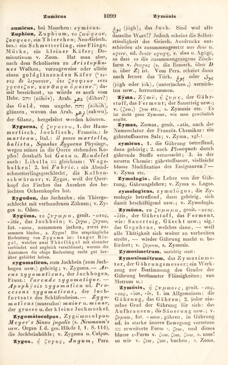 zumicus, bei Man dien: zymicus. Zuphion, Zupliium, 7o^wiicpior, £ 0 v (p 1 o v, ein T h i e r c h e n; Neu-Griech. bes.: ein S chm e 11er 1 in g, eine Fliege, Mücke, ein kleiner Käfer; De- minutivum v. Z0011. Hat man aber, nach dem Scholiasten zu Aristo p h a- nes Wolken, vorzugsweise oder allein einen goldglänzenden Käfer (‘ tl- veg de leyovoiv, 6tt l^ovcpiov tazi y^Qvat^ov, zavd'aQO) 6 / totor.”) da- mit bezeichnet, so würde es auch vom Hebr. sriT (zähov), Arab. (dahov?) das Gold, vom ungebr. nr»T (zäliah), glänzen, wovon das Arab. • (zahwu), der Glanz, hergeleitet werden können. Zyg-aen», y gvyatvct, 1. der Ham- m erfisch, Joch fisch, Franzos.: le m arten u , Ital.: il pesce martello, balista , Scjualus Zyyaena Physiogr., wegen seines in die Quere stehenden Ko- pfes! desshalb bei Gaza u. Handelet auch: Libella “ gleichsam: Wage- balken! 2. bei Fabric.: ein Abend- schmetterlingsgeschlecht, die Kolben- schwärmer; v. Zygos, weil der Quer- kopf des Fisches das Ansehen des be- jochten Ochsenkopfes hat. Zygrodon, das Jochzahn , ein Thierge- schlecht mit verbundenen Zähnen; v. Zy- gos u. Odon, Zyg-üma, to ftlywjuu, genit. -azog, -atis, das Jochbein; v. £vyw, £vyoM, fut. -0)oco, zusammen jochen, zwei zu- sammen binden, s. Zygos 1 Die ursprüngliche Bedeutung von Zygoma ist: langer Rie- gel, welcher zwei T h ü r f 1 ü g e 1 mit einander verbindet und zugleich verschliesst; woraus die Anatomen die obige Bedeutung recht gut her- über gebildet haben. zyg'omaticus, zum Jochbein (zum Joch- bogen usw.) gehörig; v. Zygoma.— Ar- cus zygoma t^cus, der Jochbogen, Franz.: Car c ade z y g o m atifjue. — Apophysis zy y o m atze a od. P r 0- c e s s us zy cj o m a t ic u s , der Joch- fortsatz des Schläfenbeins.— Zygo- maticus (musculus) maior u. minor, der grosse u. der kleine Jochmuskel. Zygromatocolpos, Zygömocolpos? Meyer s Sinus juyalis (s. JSeumanrCs usw. Organ f. d. ges. Hlkde I, 1. S. 114), die Jochbeinhöhle; v. Zygoma u. Colpos. Zyg’os, y J v y 0 g , *Tu g u m , Pers. (jugh), das Joch. Sind wol alle dasselbe Wort!? Jedoch scheint die Selbst- ständigkeit des Griech. Ausdrucks ent- schieden als zusammengesetzt aus dvo) u. uyeiv, od. dvoir aywyy, s. duo u. Aguge, so dass es die zusammengezogene Zisch- form v. ö'voyog (s. die Bemerk, über 1) u. über Z) ist. Vom Pers. scheint dann noch ferner das Türk. °der (jögh oder jök), (unterjochen,) vernich- ten usw., herzustammen. Zyma, Z y in e, y £v /uf) 9 der G ä h r- Stoff, das Ferment; der Sauerteig usw.; v. (ffa),) £vo) etc., s. Zymosis etc. Es ist nicht ganz Zymoma, wie man gewöhnlich angibt. Zymas, Zumas, genit. -atis, nach der Nomenclatur der Franzos. Chemiker: ein gährstoffsaures Salz; v. Zyma, vgh: zymicus, 1. die Gährung betreffend, dazu gehörig; 2. nach Ploucguet: durch gährende Stoffe verursacht; 3. in der neuern Chemie: gäbrstoffsauer, vielleicht blosse Modification des Essigsäuren ? — v. Zyma etc. Zymolog’ja •> die Lehre von der Gäh- rung, Gährungslehre; v. Zyma u. Logos. zymologicus, zymologus, die Zy- mologie betreffend, dazu gehörig, sich damit beschäftigend usw.; v. Zyntologia. Zymoma, to ^Vfiojjua, genit. -azog, -atis, der Gährstoff, das Ferment, wie : Sauerteig, Gäscht usw.; eig.: das Gegohrne, welches dann, — weil alle Thätigkeit sich weiter zu verbreiten strebt, — wieder Gährung macht u. be- fördert ; v. L'Vfiow, s. Zymosis. Zymosimetriim, unrichtig statt: Zymosaometrum, das Z y in o s i o m e- ter, der Gährungsmesser; ein Werk- zeug zur Bestimmung des Grades der Gährung bestimmter Flüssigkeiten; von Metrum u.: Zymosis, y £v/rt(ooig, genit. - ewg, -zogf -Jos, -is, 1. im Allgemeinen: die Gährung, das Gähren; 2. jeder ein- zelne Grad der Gährung für sich: das Aufbrausen, die S ä u e r u n g usw.; v. £vftoo), fut. - wgco , gähren , in Gährung od. in starke innere Bewegung versetzen izz erweiterte Form 7. £vw 9 und dieses blosse t>-Porm v. £«w, £ovo, cww, s. zoos! so wie v. , £oco, kochen, s. Zema,