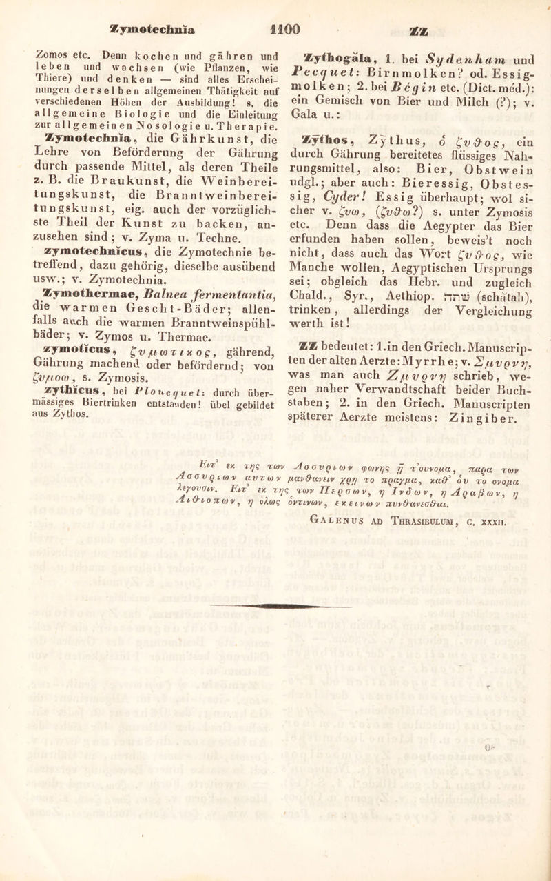 Zomos etc. Denn kochen und gähren und ! e b e n und wachsen (wie Pflanzen, wie Thiere) und denken — sind alles Erschei- nungen derselben allgemeinen Thätigkeit auf verschiedenen Höhen der Ausbildung! s. die allgemeine Biologie und die Einleitung zur allgemeinen Nosologie u. Therapie. Zymotechnia, die Gahrkunst, die Lehre von Beförderung der Gahrung durch passende Mittel, als deren Theile z. B. die Braukunst, die Weinberei- tungskunst, die Brann twein berei- tungskunst, eig. auch der vorzüglich- ste Theil der Kunst zu backen, an- zusehen sind ; v. Zyma u. Techne. xymotechnicus, die Zymotechnie be- treilend , dazu gehörig, dieselbe ausübend usw.; v. Zymotechnia. Zymothermae, Balnea fermentantia, die warmen Gescht-Bader; allen- falls auch die warmen Branntweiuspühl- bäder; v. Zymos u. Thermae. zymoticus, C,v/limtm o g, gährend, Gahrung machend oder befördernd 5 von £v/toa), s. Zymosis. thiciis, bei Ploiicqueti durch über- mässiges Biertriuken entstanden! übel gebildet aus Zythos. Zythograla, 1. bei Sy den kam und Peccjue t: Birnmolken? od. Essig- molken; 2. bei B ecj in etc. (Diel, med.): ein Gemisch von Bier und Milch (?); v. Gala u.: Zythos, Zythus, o ^v&oSi ein durch Gahrung bereitetes flüssiges Nah- rungsmittel, also: Bier, Obstwein udgl.; aber auch: Bieressig, Obstes- sig, Cyderl Essig überhaupt; wol si- cher v. £voj , (£v&co?) s. unter Zymosis etc. Denn dass die Aegypter das Bier erfunden haben sollen, beweis’t noch nicht, dass auch das Wort £v&os> wie Manche wollen, Aegyptischen Ursprungs sei; obgleich das Hebr. und zugleich Chald., Syr., Aethiop. nrm (schatali), trinken , allerdings der Vergleichung werth ist! ZZ bedeutet: l.in den Griech.Manuscrip- ten der alten Aerzte: M y r r h e; v. 2jli vgvr], was man auch Z^ivqvtj schrieb, we- gen naher Verwandtschaft beider Buch- staben ; 2. in den Griech. Manuscripten späterer Aerzte meistens: Zingiber. Eiz w rqq r0)v AaovQiOiv q>o)vrjq fj i’owo/tß, naqu rov AoovQtMv avz wv (zav&avnv XQJ] zo rcQayjuay x«#’ ov ro ovo/ua ItyOXHHV. F.LX IX Tqq 'lWV IlfQOOiV, 7; Ivduv, y A Q « ß 0) V , >; y i\} io 7i bjv , i] okwq ovtivwv, txEivwv nvv&uvto&ai. Galenus ad Thrasibulum, c. XXXII.
