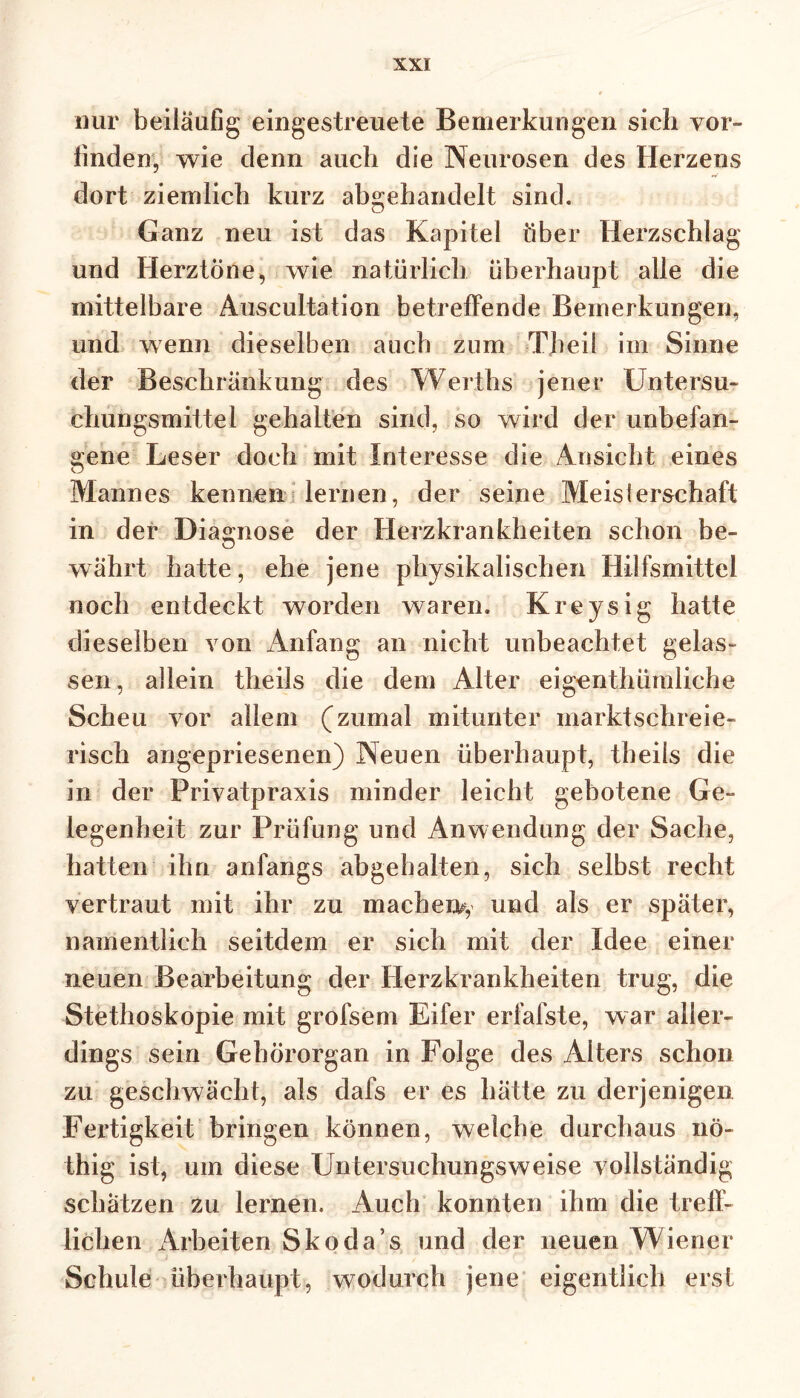 nur beiläufig eingestreuete Bemerkungen sich vor- finden, wie denn auch die Neurosen des Herzens dort ziemlich kurz abgehandelt sind. Ganz neu ist das Kapitel über Herzschlag und Herztöne, wie natürlich überhaupt alle die mittelbare Auscultation betreffende Bemerkungen, und wenn dieselben auch zum Tbeil im Sinne der Beschränkung des Werths jener Untersu- chungsmittel gehalten sind, so wird der unbefan- gene Leser doch mit Interesse die Ansicht eines Mannes kennen lernen, der seine Meis!erschaff in der Diagnose der Herzkrankheiten schon be- währt hatte, ehe jene physikalischen Hilfsmittel noch entdeckt worden waren. Kreysig hatte dieselben von Anfang an nicht unbeachtet gelas- sen, allein theils die dem Alter eigenthümliche Scheu vor allem (zumal mitunter marktschreie- risch angepriesenen) Neuen überhaupt, theils die in der Privatpraxis minder leicht gebotene Ge- legenheit zur Prüfung und Anwendung der Sache, hatten ihn anfangs abgehalten, sich selbst recht vertraut mit ihr zu machen^ und als er später, namentlich seitdem er sich mit der Idee einer neuen Bearbeitung der Herzkrankheiten trug, die Stethoskopie mit grofsem Eifer erfafste, war aller- dings sein Gehörorgan in Folge des Alters schon zu geschwächt, als dafs er es hätte zu derjenigen Fertigkeit bringen können, welche durchaus nö- thig ist, um diese Untersuchungsweise vollständig schätzen zu lernen. Auch konnten ihm die treff- lichen Arbeiten Skoda’s und der neuen Wiener Schule überhaupt, wodurch jene eigentlich erst