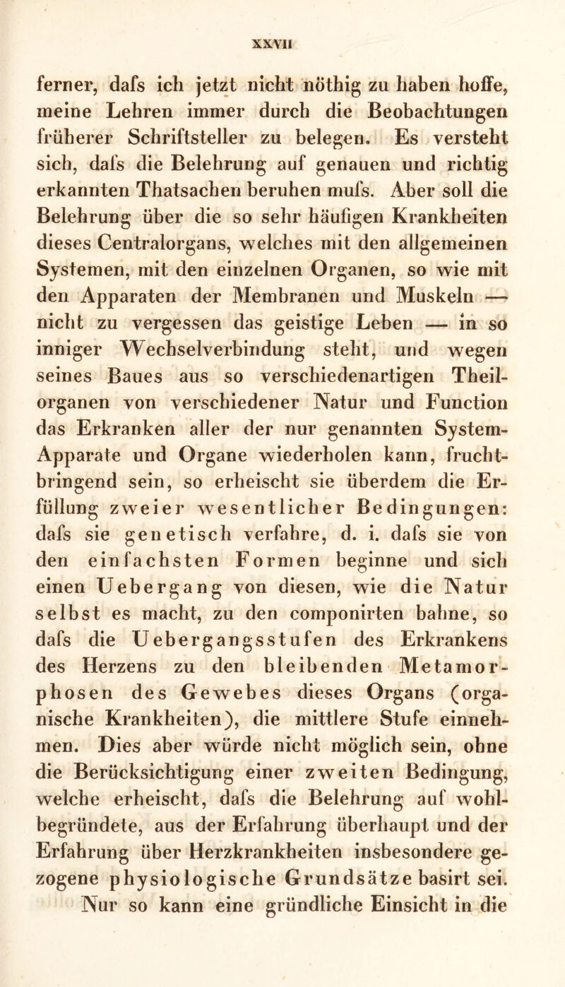 ferner, dafs ich jetzt nicht nöthig zu haben hoffe, meine Lehren immer durch die Beobachtungen früherer Schriftsteller zu belegen. Es versteht sich, dafs die Belehrung auf genauen und richtig erkannten Thatsachen beruhen mufs. Aber soll die Belehrung über die so sehr häufigen Krankheiten dieses Centralorgans, welches mit den allgemeinen Systemen, mit den einzelnen Organen, so wie mit den Apparaten der Membranen und Muskeln —> nicht zu vergessen das geistige Leben — in so inniger Wechselverbindung steht, und wegen seines Baues aus so verschiedenartigen Theil- Organen von verschiedener Natur und Function das Erkranken aller der nur genannten System- Apparate und Organe wiederholen kann, frucht- bringend sein, so erheischt sie überdem die Er- füllung zweier wesentlicher Bedingungen: dafs sie genetisch verfahre, d. i. dafs sie von den einfachsten Formen beginne und sich einen Uebergang von diesen, wie die Natur selbst es macht, zu den componirten bahne, so dafs die Uebergangsstufen des Erkrankens des Herzens zu den bleibenden Metamor- phosen des Gewebes dieses Organs (orga- nische Krankheiten), die mittlere Stufe einneh- men. Dies aber würde nicht möglich sein, ohne die Berücksichtigung einer zweiten Bedingung, welche erheischt, dafs die Belehrung auf wohl- begründete, aus der Erfahrung überhaupt und der Erfahrung über Herzkrankheiten insbesondere ge- zogene physiologische Grundsätze basirt sei. Nur so kann eine gründliche Einsicht in die