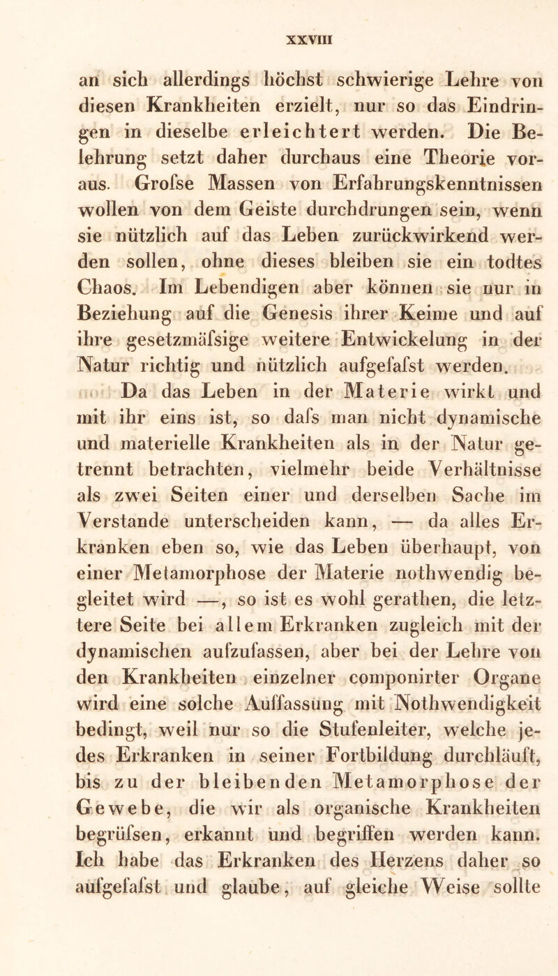 an sich allerdings höchst schwierige Lehre von diesen Krankheiten erzielt, nur so das Eindrin- gen in dieselbe erleichtert werden. Die Be- lehrung setzt daher durchaus eine Theorie vor- aus. Grofse Massen von Erfahrungskenntnissen wollen von dem Geiste durchdrungen sein, wenn sie nützlich auf das Leben zurückwirkend wer- den sollen, ohne dieses bleiben sie ein todtes Chaos. Im Lebendigen aber können sie nur in Beziehung auf die Genesis ihrer Keime und auf ihre gesetzmäfsige weitere Entwickelung in der Natur richtig und nützlich aufgefafst werden. Da das Leben in der Materie wirkt und mit ihr eins ist, so dafs man nicht dynamische und materielle Krankheiten als in der Natur ge- trennt betrachten, vielmehr beide Verhältnisse als zwei Seiten einer und derselben Sache im Verstände unterscheiden kann, — da alles Er- kranken eben so, wie das Leben überhaupt, von einer Metamorphose der Materie nothwendig be- gleitet wird —, so ist es wohl gerathen, die letz- tere Seite bei allein Erkranken zugleich mit der dynamischen aufzufassen, aber bei der Lehre von den Krankheiten einzelner componirter Organe wird eine solche Auffassung mit Nothwendigkeit bedingt, weil nur so die Stufenleiter, welche je- des Erkranken in seiner Fortbildung durchläuft, bis zu der bleibenden Metamorphose der Gewebe, die wir als organische Krankheiten begrüfsen, erkannt und begriffen werden kann. Ich habe das Erkranken des Herzens daher so aufgefafst und glaube, auf gleiche Weise sollte