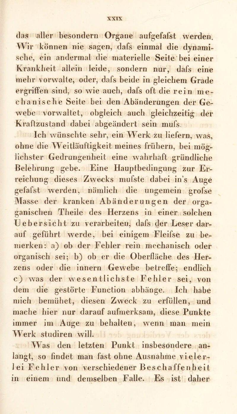 das aller besondern Organe aufgefafst werden. Wir können nie sagen, dafs einmal die dynami- sche, ein andermal die materielle Seite bei einer Krankheit allein leide, sondern nur, dafs eine mehr vorwalte, oder, dafs beide in gleichem Grade ergriffen sind, so wie auch, dafs oft die rein me- chanische Seite bei den Abänderungen der Ge- webe vorwaltet, obgleich auch gleichzeitig der Kraftzustand dabei abgeändert sein mufs. Ich wünschte sehr, ein Werk zu liefern, was, ohne die Weitläufigkeit meines frühem, bei mög- lichster Gedrungenheit eine wahrhaft gründliche Belehrung gebe. Eine Hauptbedingung zur Er- reichung dieses Zwecks mufste dabei in’s Auge gefafst werden, nämlich die ungemein grofse Masse der kranken Abänderungen der orga- ganischen Theile des Herzens in einer solchen XJ ebersicht zu verarbeiten, dafs der Leser dar- auf geführt werde, bei einigem Fleifse zu be- merken: a) ob der Fehler rein mechanisch oder organisch sei; b) ob er die Oberfläche des Her- zens oder die innern Gewebe betreffe; endlich c) wras der wesentlichste Fehler sei, von dem die gestörte Function abhänge. Ich habe mich bemühet, diesen Zweck zu erfüllen, und mache hier nur darauf aufmerksam, diese Punkte immer im Auge zu behalten, wenn man mein Werk studiren will. Was den letzten Punkt insbesondere an- langt, so findet man fast ohne Ausnahme vieler- lei Fehler von verschiedener Beschaffenheit in einem und demselben Falle. Es ist daher