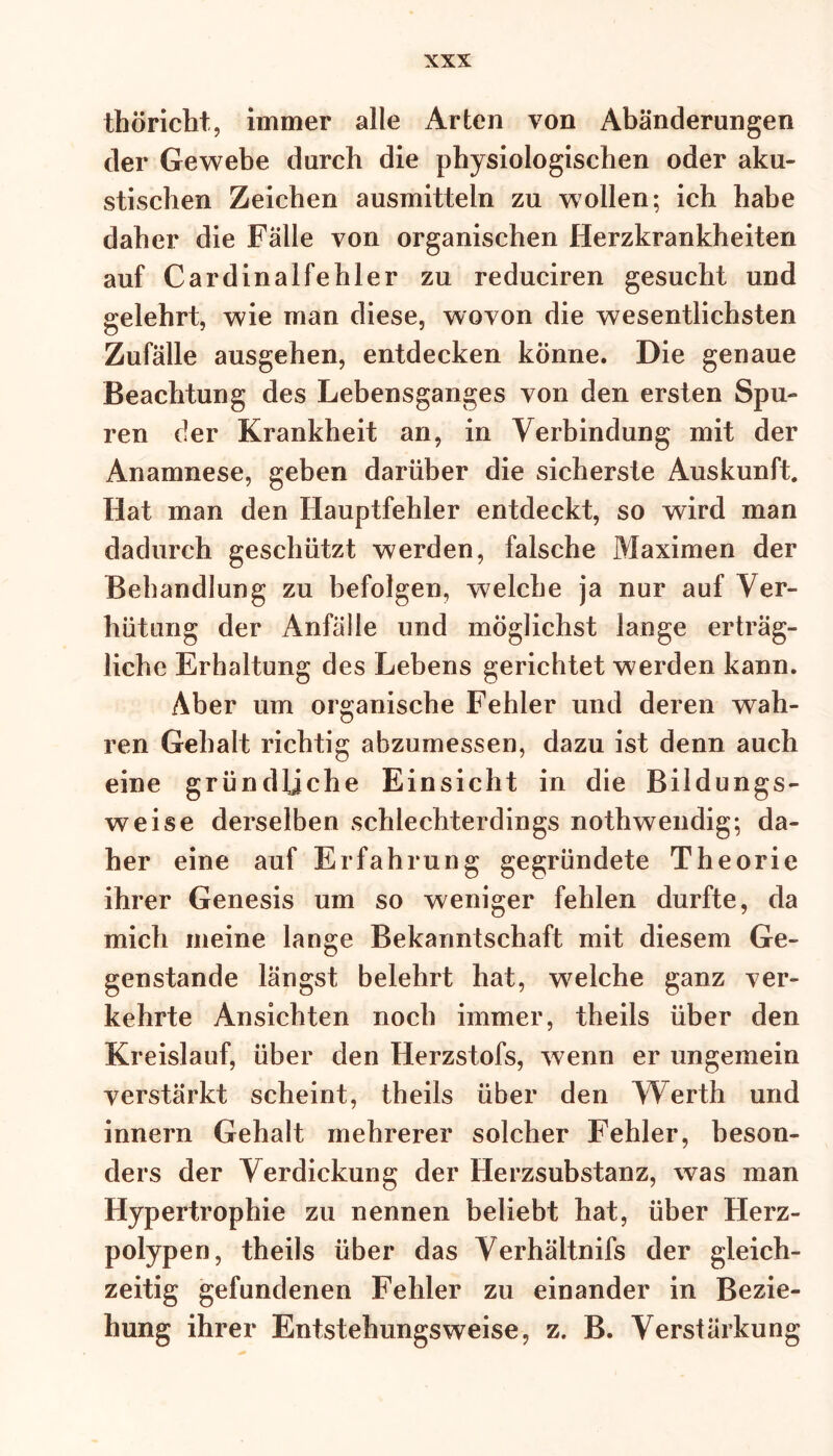 thöricht, immer alle Arten von Abänderungen der Gewebe durch die physiologischen oder aku- stischen Zeichen ausmitteln zu wollen; ich habe daher die Fälle von organischen Herzkrankheiten auf Cardinalfehler zu reduciren gesucht und gelehrt, wie man diese, wovon die wesentlichsten Zufälle ausgehen, entdecken könne. Die genaue Beachtung des Lebensganges von den ersten Spu- ren der Krankheit an, in Verbindung mit der Anamnese, geben darüber die sicherste Auskunft. Hat man den Hauptfehler entdeckt, so wird man dadurch geschützt werden, falsche Maximen der Behandlung zu befolgen, welche ja nur auf Ver- hütung der Anfälle und möglichst lange erträg- liche Erhaltung des Lebens gerichtet werden kann. Aber um organische Fehler und deren wah- ren Gehalt richtig abzumessen, dazu ist denn auch eine gründliche Einsicht in die Bildungs- weise derselben schlechterdings nothwendig; da- her eine auf Erfahrung gegründete Theorie ihrer Genesis um so weniger fehlen durfte, da mich meine lange Bekanntschaft mit diesem Ge- genstände längst belehrt hat, welche ganz ver- kehrte Ansichten noch immer, theils über den Kreislauf, über den Herzstofs, wenn er ungemein verstärkt scheint, theils über den Werth und innern Gehalt mehrerer solcher Fehler, beson- ders der Verdickung der Herzsubstanz, was man Hypertrophie zu nennen beliebt hat, über Herz- polypen, theils über das Verhältnifs der gleich- zeitig gefundenen Fehler zu einander in Bezie- hung ihrer Entstehungsweise, z. B. Verstärkung