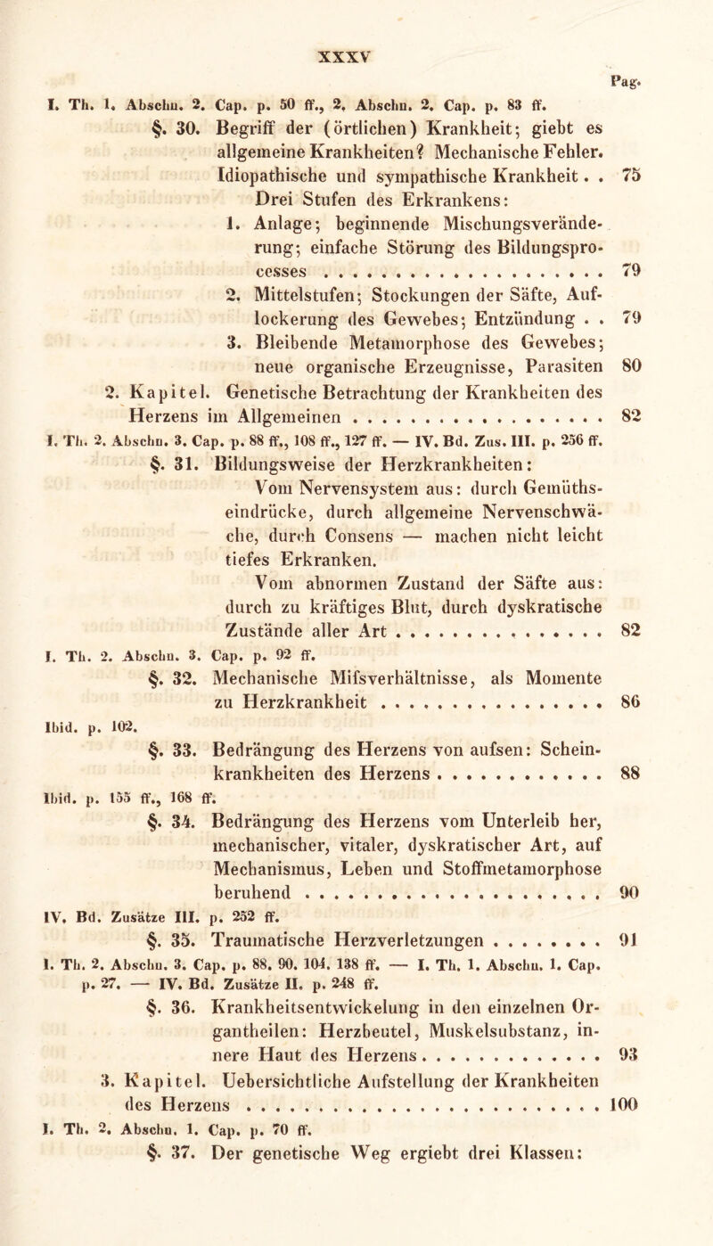 Pag> I» Th, 1. Abschu. 2. Cap. p. 50 ff., 2, Abscliu. 2. Cap. p. 83 ff. §. 30. Begriff der (örtlichen) Krankheit; giebt es allgemeine Krankheiten? Mechanische Fehler. Idiopathische und sympathische Krankheit. . 75 Drei Stufen des Erkrankens: 1. Anlage; beginnende Mischungsverände- rung; einfache Störung des Bildungspro- cesses 79 2. Mittelstufen; Stockungen der Säfte, Auf- lockerung des Gewebes; Entzündung . . 79 3. Bleibende Metamorphose des Gewebes; neue organische Erzeugnisse, Parasiten 80 2. Kapitel. Genetische Betrachtung der Krankheiten des Herzens im Allgemeinen 82 I. Th. 2. Abschu. 3. Cap. p. 88 ff., 108 ff., 127 ff. — IV. Bd. Zus. III. p. 256 ff. §. 31. Bildungsweise der Herzkrankheiten: Vom Nervensystem aus: durch Gemüths- eindrücke, durch allgemeine Nervenschwä- che, durch Consens — machen nicht leicht tiefes Erkranken. Vom abnormen Zustand der Säfte aus: durch zu kräftiges Blut, durch dyskratische Zustände aller Art 82 I. Th. 2. Abschu. 3. Cap. p. 92 ff. §. 32. Mechanische Mifsverhältnisse, als Momente zu Herzkrankheit 86 Ibid. p. 102. §. 33. Bedrängung des Herzens von aufsen: Schein- krankheiten des Herzens 88 Ibid. p. 155 ff., 168 ff. §. 34. Bedrängung des Herzens vom Unterleib her, mechanischer, vitaler, dyskratischer Art, auf Mechanismus, Leben und Stoffmetamorphose beruhend 90 IV. Bd. Zusätze III. p. 252 ff. §. 35. Traumatische Herzverletzungen 91 1. Th. 2. Abschu, 3. Cap. p. 88. 90. 104. 138 ff. — I, Th. 1. Abschu. 1. Cap. p. 27. — IV. Bd. Zusätze II. p. 248 ff. §. 36. Krankheitsentwickelung in den einzelnen Or- gan theilen: Herzbeutel, Muskelsubstanz, in- nere Haut des Herzens 93 3. Kapitel. Uebersichtliche Aufstellung der Krankheiten des Herzens 100 I. Th. 2, Abschu. 1. Cap. p. 70 ff. §• 37. Der genetische Weg ergiebt drei Klassen: