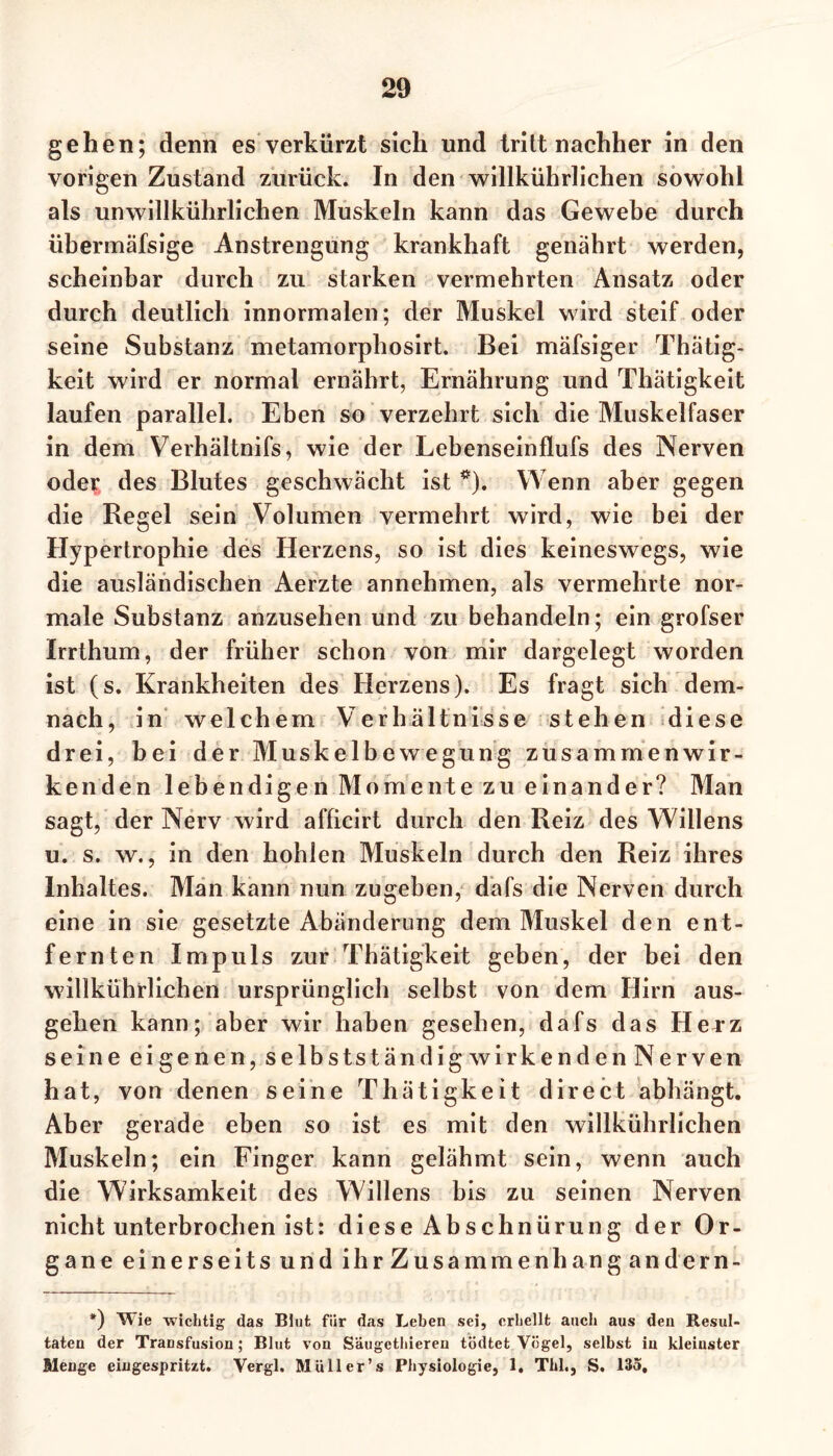 gehen; denn es verkürzt sich und tritt nachher in den vorigen Zustand zurück. In den willkührlichen sowohl als unwillkürlichen Muskeln kann das Gewebe durch übermäfsige Anstrengung krankhaft genährt werden, scheinbar durch zu starken vermehrten Ansatz oder durch deutlich innormalen; der Muskel wird steif oder seine Substanz metamorphosirt. Bei mäfsiger Thätig- keit wird er normal ernährt, Ernährung und Thätigkeit laufen parallel. Eben so verzehrt sich die Muskelfaser in dem Verhältnifs, wie der Lebenseinflufs des Nerven oder des Blutes geschwächt ist *). Wenn aber gegen die Regel sein Volumen vermehrt wird, wie bei der Hypertrophie des Herzens, so ist dies keineswegs, wie die ausländischen Aerzte annehmen, als vermehrte nor- male Substanz anzusehen und zu behandeln; ein grofser Irrthum, der früher schon von mir dargelegt worden ist (s. Krankheiten des Herzens). Es fragt sich dem- nach, in welchem Verhältnisse stehen diese drei, bei der Muskelbewegung zusammenwir- kenden lebendige n Momente zu einander? Man sagt, der Nerv wird afficirt durch den Reiz des Willens u. s. w., in den hohlen Muskeln durch den Reiz ihres Inhaltes. Man kann nun zugeben, dafs die Nerven durch eine in sie gesetzte Abänderung dem Muskel den ent- fernten Impuls zur Thätigkeit geben, der bei den willkührlichen ursprünglich selbst von dem Hirn aus- gehen kann; aber wir haben gesehen, dafs das Herz seine eigenen, selbstständig wirkenden Nerven hat, von denen seine Thätigkeit direct abhängt. Aber gerade eben so ist es mit den willkührlichen Muskeln; ein Finger kann gelähmt sein, wenn auch die Wirksamkeit des Willens bis zu seinen Nerven nicht unterbrochen ist: diese Abschnürung der Or- gane einerseits und ihr Zusammenhang andern- *) Wie wichtig das Blut für das Leben sei, erhellt auch aus den Resul- taten der Transfusion; Blut von S'äugethiereu tödtet Vögel, selbst in kleinster Menge eingespritzt. Vergl. Müller’s Physiologie, 1. Thl., S. 135,