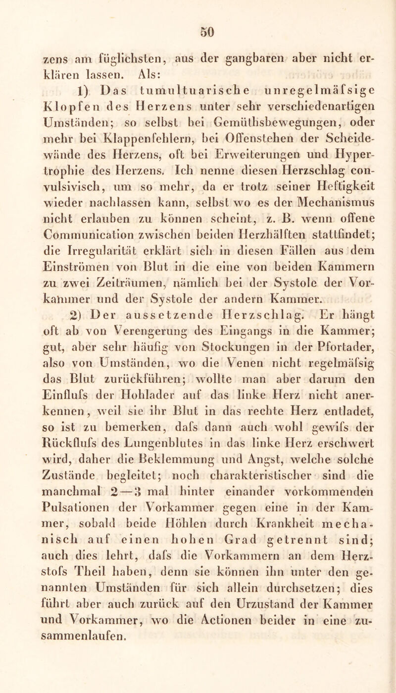 zcns am füglichsten, aus der gangbaren aber nicht er- klären lassen. Als: 1) Das tumultuarische unregelmäfsige Klopfen des Herzens unter sehr verschiedenartigen Umständen; so selbst bei Gemüthsbewegungen, oder mehr bei Klappenfehlern, bei Offenstehen der Scheide- wände des Herzens, oft bei Erweiterungen und Hyper- trophie des Herzens. Ich nenne diesen Herzschlag con- vulsivisch, um so mehr, da er trotz seiner Heftigkeit wieder nach lassen kann, selbst wo es der Mechanismus nicht erlauben zu können scheint, z. B. wenn offene Communication zwischen beiden Herzhälften stattfindet; die Irregularität erklärt sich in diesen Fällen aus dem Einströmen von Blut in die eine von beiden Kammern zu zwei Zeiträumen, nämlich bei der Systole der Vor- kammer und der Systole der andern Kammer. 2) Der aussetzende Herzschlag. Er hängt oft ab von Verengerung des Eingangs in die Kammer; gut, aber sehr häufig von Stockungen in der Pfortader, also von Umständen, wo die Venen nicht regelmäfsig das Blut zurückführen; wollte man aber darum den Einflufs der Hohlader auf das linke Herz nicht aner- kennen , weil sie ihr Blut in das rechte Herz entladet, so ist zu bemerken, dafs dann auch wohl gewifs der Rückflufs des Lungenblutes in das linke Herz erschwert wird, daher die Beklemmung und Angst, welche solche Zustände begleitet; noch charakteristischer sind die manchmal 2 — % mal hinter einander vorkommenden Pulsationen der Vorkammer gegen eine in der Kam- mer, sobald beide Höhlen durch Krankheit mecha- nisch auf einen hohen Grad getrennt sind; auch dies lehrt, dafs die Vorkammern an dem Herz- stofs Theil haben, denn sie können ihn unter den ge- nannten LTmständen für sich allein durchsetzen; dies führt aber auch zurück auf den Urzustand der Kammer und Vorkammer, wo die Actionen beider in eine zu- sammenlaufen.