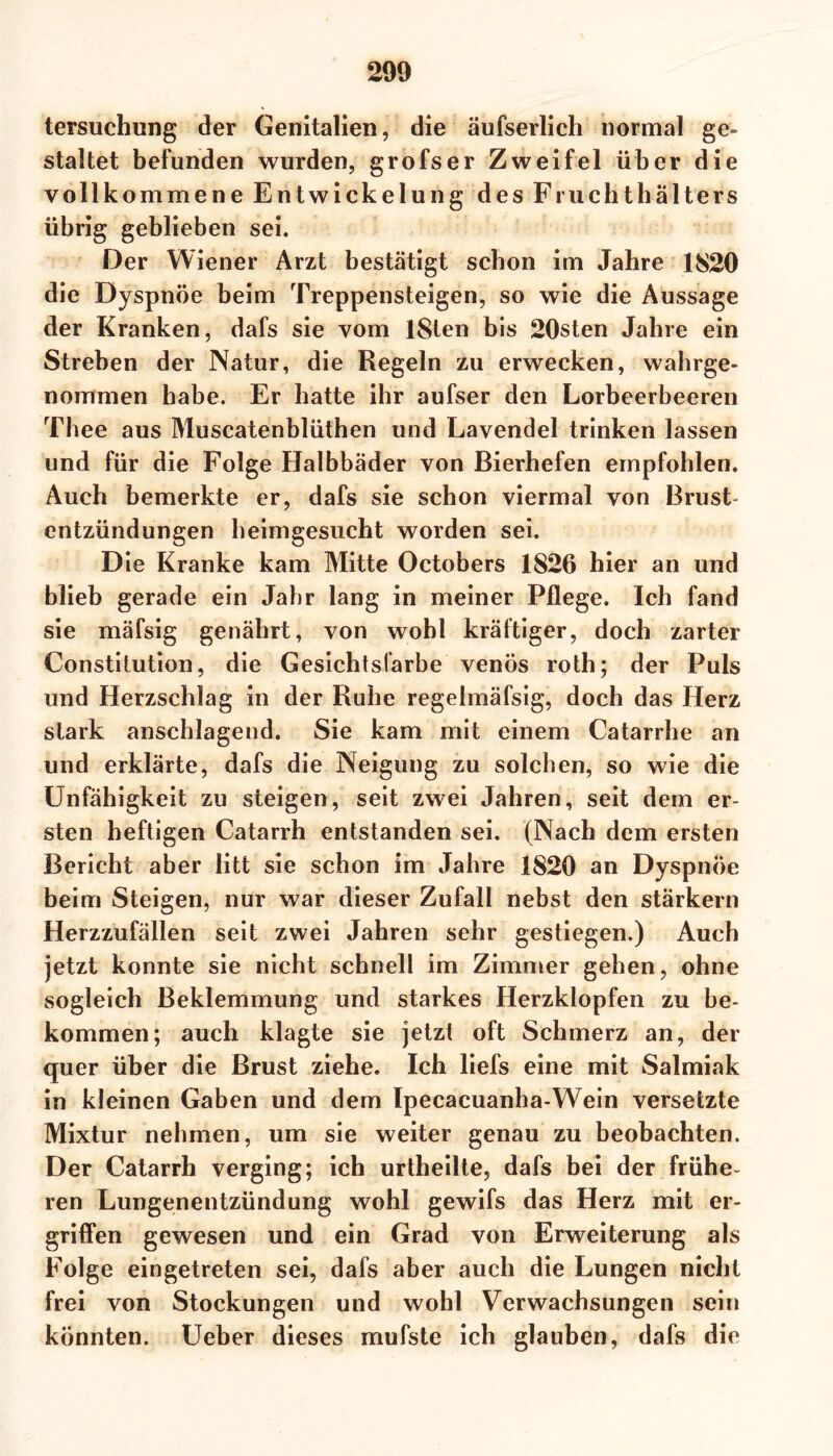 tersuchung der Genitalien, die äufserlich normal ge- staltet befunden wurden, grofser Zweifel über die vollkommene Entwickelung des Fruchthalters übrig geblieben sei. Der Wiener Arzt bestätigt schon im Jahre 1820 die Dyspnoe beim Treppensteigen, so wie die Aussage der Kranken, dafs sie vom lSten bis 20sten Jahre ein Streben der Natur, die Regeln zu erwecken, wahrge- nommen habe. Er hatte ihr aufser den Lorbeerbeeren Thee aus Muscatenblüthen und Lavendel trinken lassen und für die Folge Halbbäder von Bierhefen empfohlen. Auch bemerkte er, dafs sie schon viermal von Brust- entzündungen heimgesucht worden sei. Die Kranke kam Mitte Octobers 1826 hier an und blieb gerade ein Jahr lang in meiner Pflege. Ich fand sie mäfsig genährt, von wohl kräftiger, doch zarter Constitution, die Gesichtsfarbe venös rotb; der Puls und Herzschlag in der Ruhe regelmäfsig, doch das Herz stark anschlagend. Sie kam mit einem Catarrhe an und erklärte, dafs die Neigung zu solchen, so wie die Unfähigkeit zu steigen, seit zwei Jahren, seit dem er- sten heftigen Catarrh entstanden sei. (Nach dem ersten Bericht aber litt sie schon im Jahre 1820 an Dyspnoe beim Steigen, nur war dieser Zufall nebst den stärkern Herzzufällen seit zwei Jahren sehr gestiegen.) Auch jetzt konnte sie nicht schnell im Zimmer gehen, ohne sogleich Beklemmung und starkes Herzklopfen zu be- kommen; auch klagte sie jetzt oft Schmerz an, der quer über die Brust ziehe. Ich liefs eine mit Salmiak in kleinen Gaben und dem Ipecacuanha-Wein versetzte Mixtur nehmen, um sie weiter genau zu beobachten. Der Catarrh verging; ich urtheilte, dafs bei der frühe- ren Lungenentzündung wohl gewifs das Herz mit er- griffen gewesen und ein Grad von Erweiterung als Folge eingetreten sei, dafs aber auch die Lungen nicht frei von Stockungen und wohl Verwachsungen sein könnten. Ueber dieses mufste ich glauben, dafs die