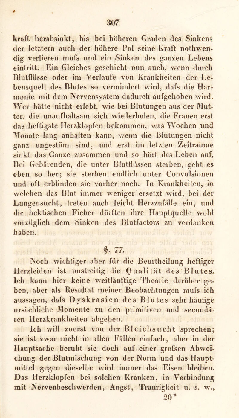 kraft herabsinkt, bis bei höheren Graden des Sinkens der letztem auch der höhere Pol seine Kraft nothwen- dig verlieren mufs und ein Sinken des ganzen Lebens eintritt. Ein Gleiches geschieht nun auch, wenn durch Blutflüsse oder im Verlaufe von Krankheiten der Le- bensquell des Blutes so vermindert wird, dafs die Har- monie mit dem Nervensystem dadurch aufgehoben wird. Wer hätte nicht erlebt, wie bei Blutungen aus der Mut- ter, die unaufhaltsam sich wiederholen, die Frauen erst das heftigste Herzklopfen bekommen, was Wochen und Monate lang anhalten kann, wenn die Blutungen nicht ganz ungestüm sind, und erst im letzten Zeiträume sinkt das Ganze zusammen und so hört das Leben auf. Bei Gebärenden, die unter Blutflüssen sterben, geht es eben so her; sie sterben endlich unter Convulsionen und oft erblinden sie vorher noch. In Krankheiten, in welchen das Blut immer weniger ersetzt wird, bei der Lungensucht, treten auch leicht Herzzufälle ein, und die hektischen Fieber dürften ihre Hauptquelle wohl vorzüglich dem Sinken des Blutfactors zu verdanken haben. §• 77. Noch wichtiger aber für die Beurtheilung heftiger Herzleiden ist unstreitig die Qualität des Blutes. Ich kann hier keine weitläufige Theorie darüber ge- ben, aber als Resultat meiner Beobachtungen mufs ich aussagen, dafs Dyskrasien des Blutes sehr häufige ursächliche Momente zu den primitiven und secundä- ren Herzkrankheiten abgeben. Ich will zuerst von der Bleichsucht sprechen; sie ist zwar nicht in allen Fällen einfach, aber in der Hauptsache beruht sie doch auf einer grofsen Abwei- chung der Blutmischung von der Norm und das Haupt- mittel gegen dieselbe wird immer das Eisen bleiben. Das Herzklopfen bei solchen Kranken, in Verbindung mit Nervenbeschwerden, Angst, Traurigkeit u. s. w., 20 *