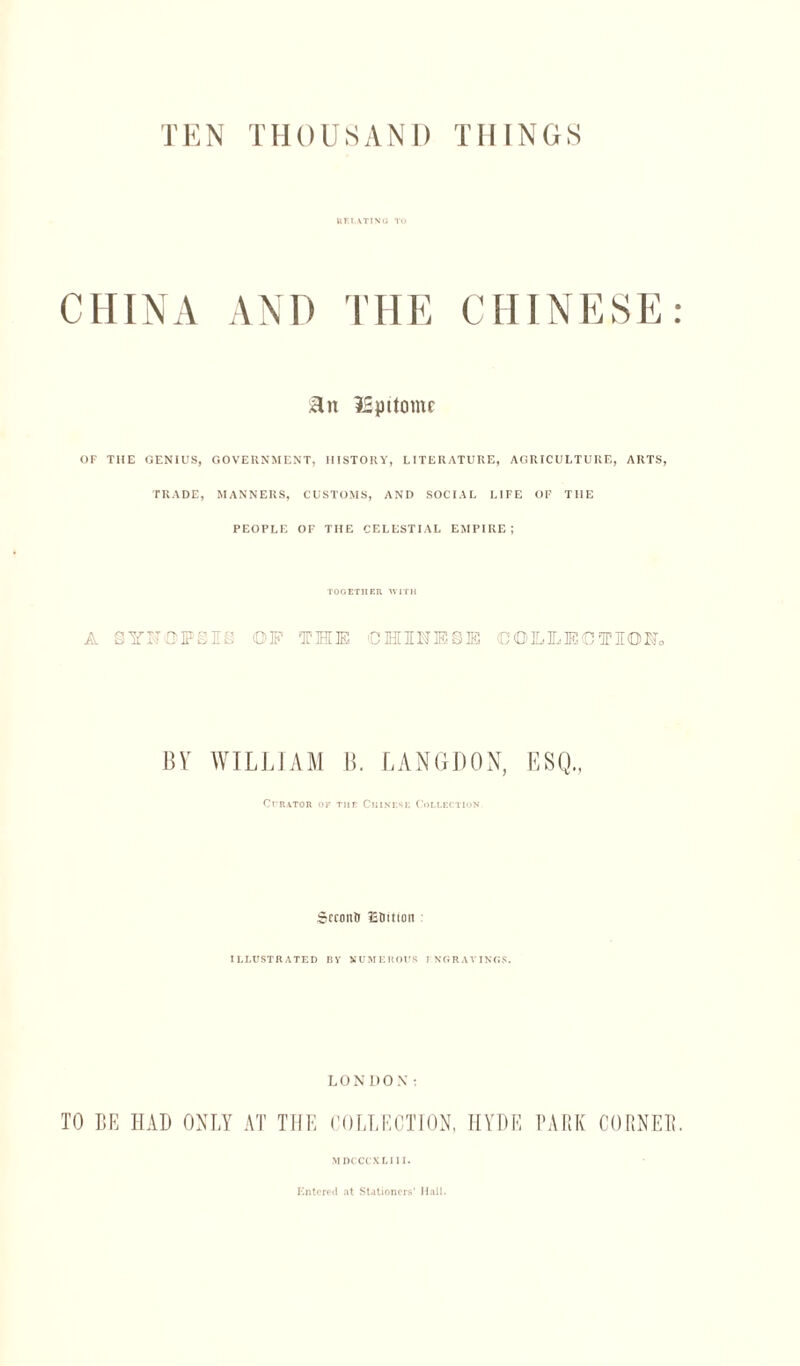 TEN THOUSAND THINGS RELATING TO CHINA AND THE CHINESE: Hit l£pitomr OF THE GENIUS, GOVERNMENT, HISTORY, LITERATURE, AGRICULTURE, ARTS, TRADE, MANNERS, CUSTOMS, AND SOCIAL LIFE OF THE PEOPLE OF THE CELESTIAL EMPIRE; TOGETHER WITH A SYNOPSIS OF THE €HHE§I COILMCTIOKo BY WILLIAM B. LANGDON, Curator op Tiif Chinese Collection. Sccontr £®ition ILLUSTRATED BY NUMEROUS I NGRAVINGS. LONDON: TO BE HAD ONLY AT THE COLLECTION, HYDE PARK CORNER. MDCCCXLIII. Entered at Stationers' Hall.