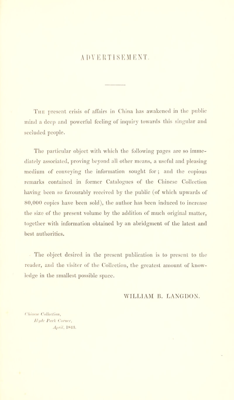 ADV KUTISKM KNT. The present crisis of affairs in China has awakened in the public mind a deep and powerful feeling of inquiry towards this singular and secluded people. The particular object with which the following pages are so imme¬ diately associated, proving beyond all other means, a useful and pleasing medium of conveying the information sought for ; and the copious remarks contained in former Catalogues of the Chinese Collection having been so favourably received by the public (of which upwards of 80,000 copies have been sold), the author has been induced to increase the size of the present volume by the addition of much original matter, together with information obtained by an abridgment of the latest and best authorities. The object desired in the present publication is to present to the reader, and the visiter of the Collection, the greatest amount of know¬ ledge in the smallest possible space. Chinese Collection, Ilyde Park Corner, April, 1818. WILLIAM B. LANG DON.