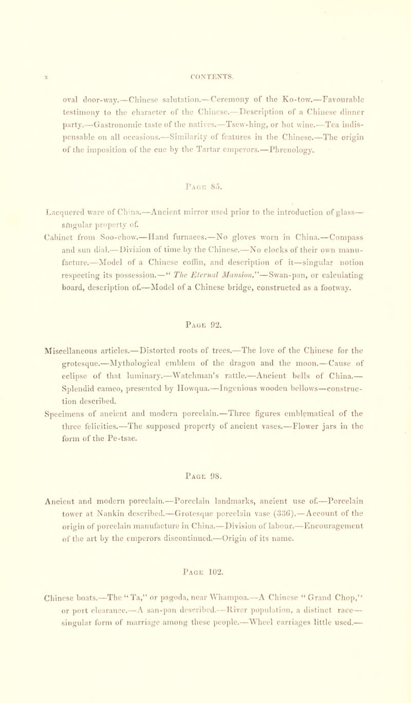 oval door-way.—Chinese salutation.— Ceremony of the Ko-tow.—Favourable testimony to the character of the Chinese.—Description of a Chinese dinner party.—Gastronomic taste of the natives.—Tsew-hing, or hot wine.—Tea indis¬ pensable on all occasions.—Similarity of features in the Chinese.—The origin of the imposition of the cue by the Tartar emperors.—Phrenology. Page 85. Lacquered ware of China.—Ancient mirror used prior to the introduction of glass— singular property of. Cabinet from Soo-chow.—Hand furnaces.—No gloves worn in China.—Compass and sun dial.—Division of time by the Chinese.—No clocks of their own manu¬ facture.—Model of a Chinese coffin, and description of it—singular notion respecting its possession.—“ The Eternal Munition.—Swan-pan, or calculating board, description of.—Model of a Chinese bridge, constructed as a footway. Page 92. Miscellaneous articles.—Distorted roots of trees.—The love of the Chinese for the grotesque.—Mythological emblem of the dragon and the moon.—Cause of eclipse of that luminary.—Watchman’s rattle.—Ancient bells of China.— Splendid cameo, presented by Howqua.—Ingenious wooden bellows—construc¬ tion described. Specimens of ancient and modern porcelain.—Three figures emblematical of the three felicities.—The supposed property of ancient vases.—Flower jars in the form of the Pe-tsae. Page 98. Ancient and modern porcelain.—Porcelain landmarks, ancient use of.—Porcelain tower at Nankin described.—Grotesque porcelain vase (33(1).—Account of the origin of porcelain manufacture in China.—Division of labour.—Encouragement of the art by the emperors discontinued.—Origin of its name. Page 102. Chinese boats.—The “ To,” or pagoda, near Whampoa.—A Chinese “ Grand Chop,” or port clearance.—A san-pan described.—River population, a distinct race— singular form of marriage among these people.—Wheel carriages little used.—