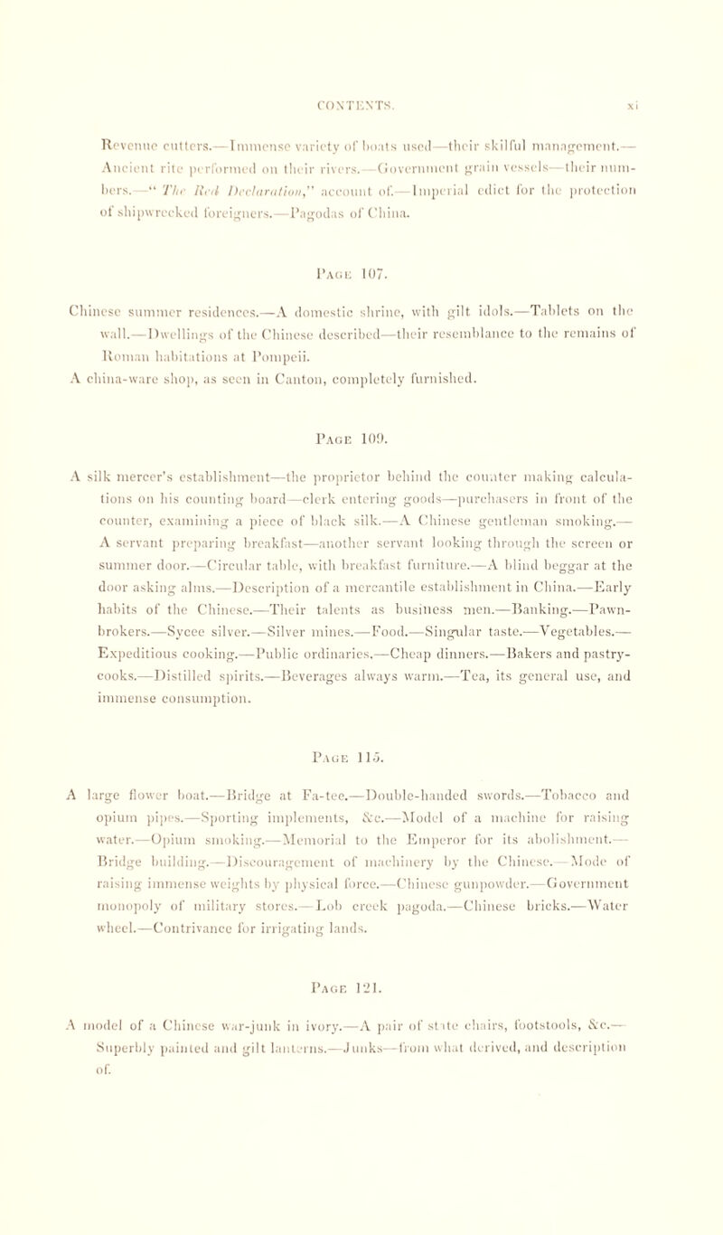 Revenue cutters.—Immense variety of boats used—their skilful management.— Ancient rite performed on their rivers.—Government grain vessels—their num¬ bers. The Red Declaration,” account of.—Imperial edict for the protection ot shipwrecked foreigners.—Pagodas of China. Page 107. Chinese summer residences.—A domestic shrine, with gilt idols.—Tablets on the wall.—Dwellings of the Chinese described—their resemblance to the remains ol Roman habitations at Pompeii. A china-ware shop, as seen in Canton, completely furnished. Page 109. A silk mercer’s establishment—the proprietor behind the counter making calcula¬ tions on his counting board—clerk entering goods—purchasers in front of the counter, examining a piece of black silk.—A Chinese gentleman smoking.— A servant preparing breakfast—another servant looking through the screen or summer door.—Circular table, with breakfast furniture.—A blind beggar at the door asking alms.—Description of a mercantile establishment in China.—Early habits of the Chinese.—Their talents as business men.—Banking.—Pawn¬ brokers.—Sycee silver.—Silver mines.—Food.—Singular taste.—Vegetables.— Expeditious cooking.—Public ordinaries.—Cheap dinners.—Bakers and pastry¬ cooks.—Distilled spirits.—Beverages always warm.—Tea, its general use, and immense consumption. Page lid. A large flower boat.—Bridge at Fa-tee.—Double-handed swords.—Tobacco and opium pipes.—Sporting implements, &c.—Model of a machine for raising water.—Opium smoking.—Memorial to the Emperor for its abolishment.— Bridge building.—Discouragement of machinery by the Chinese. Mode of raising immense weights by physical force.—Chinese gunpowder.— Government monopoly of military stores.—Lob creek pagoda.—Chinese bricks.—Water wheel.—Contrivance for irrigating lands. Page 121. A model of a Chinese war-junk in ivory.—A pair of state chairs, footstools, &c.— Superbly painted and gilt lanterns.—Junks—from what derived, and description of.