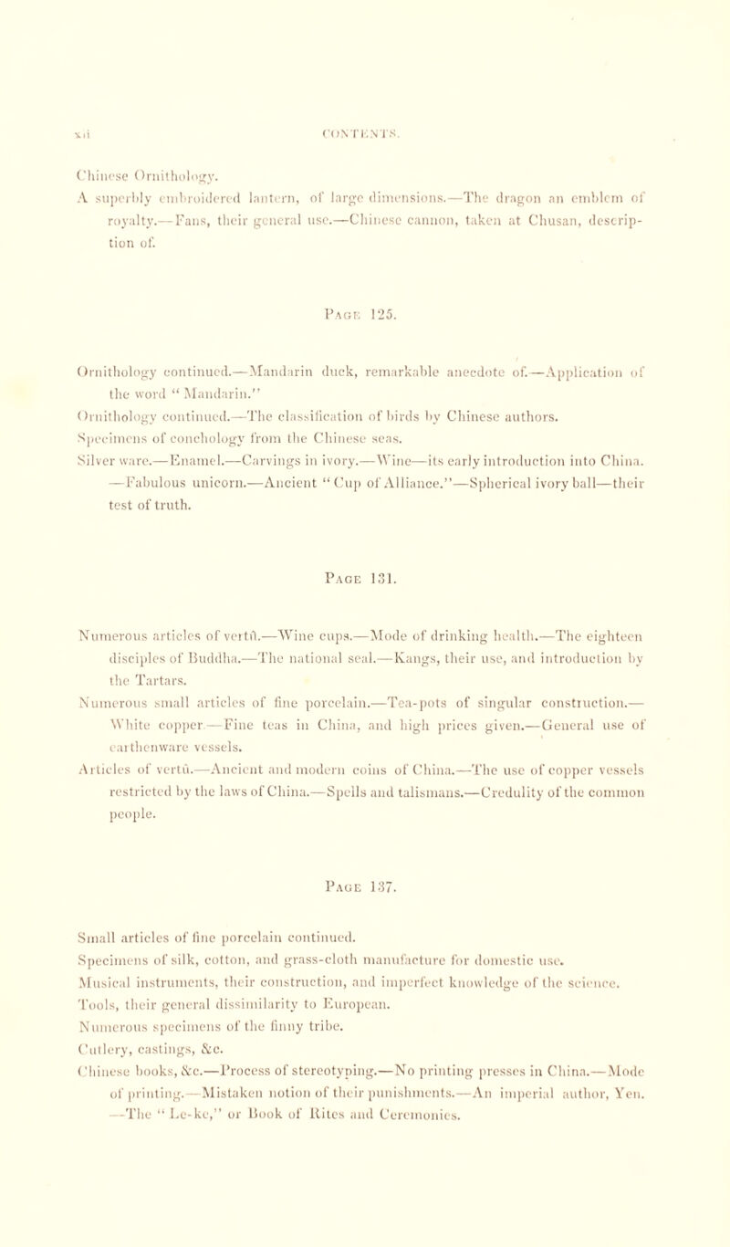 Chinese Ornithology. A superbly embroidered lantern, of large dimensions.—The dragon an emblem of royalty.— Fans, their general use.—Chinese cannon, taken at Chusan, descrip¬ tion of. Page 125. Ornithology continued.—Mandarin duck, remarkable anecdote of.—Application of the word “ Mandarin.” Ornithology continued.—The classification of birds by Chinese authors. Specimens of conchology from the Chinese seas. Silver ware.—Enamel.—Carvings in ivory.—Wine—its early introduction into China. —Fabulous unicorn.—Ancient “Cup of Alliance.”—Spherical ivory ball—their test of truth. Page 131. Numerous articles of vertfl.—Wine cups.—Mode of drinking health.—The eighteen disciples of Buddha.—The national seal.—Kangs, their use, and introduction by the Tartars. Numerous small articles of fine porcelain.—Tea-pots of singular construction.— White copper.—Fine teas in China, and high prices given.—General use of earthenware vessels. Articles of vertii.—Ancient and modern coins of China.—The use of copper vessels restricted by the laws of China.—Spells and talismans.—Credulity of the common people. Page 137. Small articles of line porcelain continued. Specimens of silk, cotton, and grass-cloth manufacture for domestic use. Musical instruments, their construction, and imperfect knowledge of the science. Tools, their general dissimilarity to European. Numerous specimens of the finny tribe. Cutlery, castings, &c. Chinese books, &c.—Process of stereotyping.—No printing presses in China.—Mode of printing.—Mistaken notion of their punishments.—An imperial author, Yen. —The “ Lc-kc,” or Book of Kites and Ceremonies.