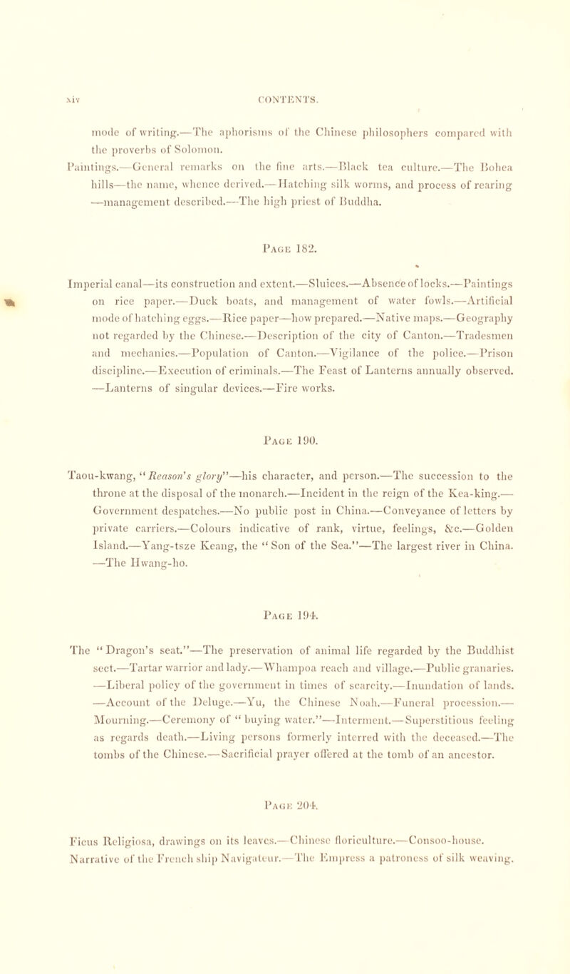 mode of writing.—The aphorisms of the Chinese philosophers compared with the proverbs of Solomon. Paintings.—General remarks on the fine arts.—Black tea culture.—The Bohea hills—the name, whence derived.—Hatching silk worms, and process of rearing —management described.—The high priest of Buddha. Page 182. Imperial canal—its construction and extent.—Sluices.—Absence of locks.—Paintings ^ on rice paper.—Duck boats, and management of water fowls.—Artificial mode of hatching eggs.—Rice paper—how prepared.—Native maps.—Geography not regarded by the Chinese.—Description of the city of Canton.—Tradesmen and mechanics.—Population of Canton.—Vigilance of the police.—Prison discipline.-—Execution of criminals.—The Feast of Lanterns annually observed. —Lanterns of singular devices.—Fire works. Page 190. Taou-kwang, “ Reason's glory—his character, and person.—The succession to the throne at the disposal of the monarch.—Incident in the reign of the Kea-king.— Government despatches.—No public post in China.—Conveyance of letters by private carriers.—Colours indicative of rank, virtue, feelings, &c.—Golden Island.—Yang-tsze Kcang, the “Son of the Sea.’’—The largest river in China. —The Hwang-lio. Page 194. The “ Dragon’s seat.”—The preservation of animal life regarded by the Buddhist sect.—Tartar warrior and lady.—Whampoa reach and village.—Public granaries. —Liberal policy of the government in times of scarcity.—Inundation of lands. —Account of the Deluge.—Yu, the Chinese Noah.—Funeral procession.-—- Mourning.—Ceremony of “ buying water.”—Interment.—Superstitious feeling as regards death.—Living persons formerly interred with the deceased.—The tombs of the Chinese.— Sacrificial prayer offered at the tomb of an ancestor. Page 204. Ficus Religiosa, drawings on its leaves.—Chinese floriculture.—Consoo-house. Narrative of the French ship Navigaleur.—The Empress a patroness of silk weaving.
