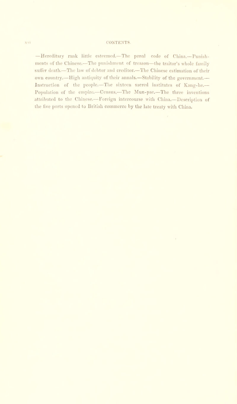 —Hereditary rank little esteemed.—The penal code of China.—Punish¬ ments of the Chinese.—The punishment of treason—the traitor’s whole family suffer death.—The law of debtor and creditor.—The Chinese estimation of their own country.—High antiquity of their annals.—Stability of the government.— Instruction of the people.—The sixteen sacred institutes of Kang-he.— Population of the empire.—Census.—The Mun-pae.—The three inventions attributed to the Chinese.—Foreign intercourse with China.—Description of the five ports opened to British commerce by the late treaty with China.