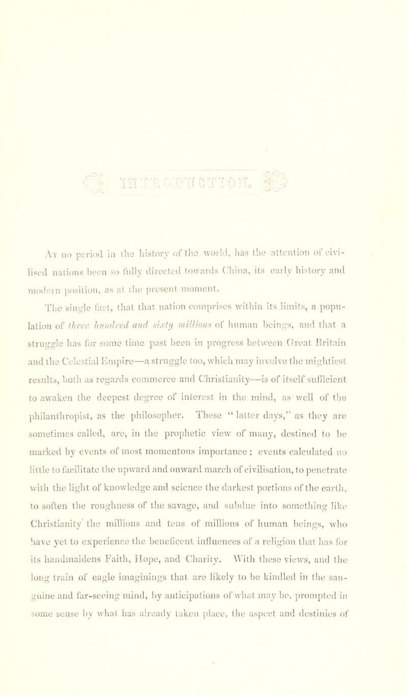 HHTB •[I CT'i OIL <k/% •f •J O At no period in the history of the world, lias the attention of civi¬ lised nations been so fully directed towards China, its early history and modem position, as at the present moment. The siivde fact, that that nation comprises within its limits, a popu¬ lation of three hundred and sixty millions of human beings, and that a struggle has for some time past been in progress between Great Britain and the Celestial Empire—a struggle too, which may involve the mightiest results, both as regards commerce and Christianity—is of itself sufficient to awaken the deepest degree of interest in the mind, as well of the philanthropist, as the philosopher. These “ latter days,” as they are sometimes called, are, in the prophetic view of many, destined to be marked by events of most momentous importance ; events calculated no little to facilitate the upward and onward march of civilisation, to penetrate with the light of knowledge and science the darkest portions of the earth, to soften the roughness of the savage, and subdue into something like Christianity the millions and tens of millions of human beings, who have yet to experience the beneficent influences of a religion that has for its handmaidens Faith, Hope, and Charity. With these views, and the long train of eagle imaginings that are likely to be kindled in the san¬ guine and far-seeing mind, by anticipations of what may be, prompted in some sense by what has already taken place, the aspect and destinies of