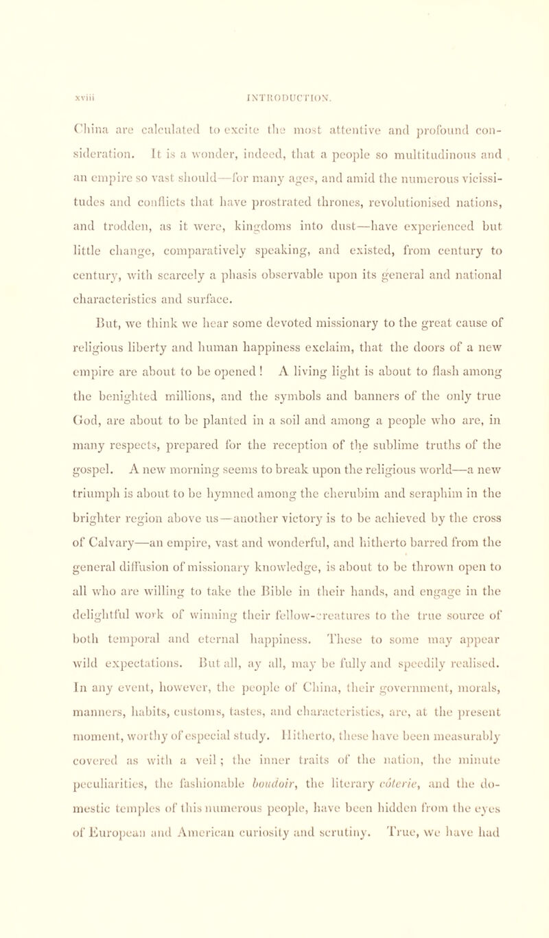 China are calculated to excite the most attentive and profound con¬ sideration. It is a wonder, indeed, that a people so multitudinous and an empire so vast should—for many ages, and amid the numerous vicissi¬ tudes and conflicts that have prostrated thrones, revolutionised nations, and trodden, as it were, kingdoms into dust—have experienced but little change, comparatively speaking, and existed, from century to century, with scarcely a phasis observable upon its general and national characteristics and surface. But, we think we hear some devoted missionary to the great cause of religious liberty and human happiness exclaim, that the doors of a new empire arc about to be opened ! A living light is about to flash among the benighted millions, and the symbols and banners of the only true God, are about to be planted in a soil and among a people who are, in many respects, prepared for the reception of the sublime truths of the gospel. A new morning seems to break upon the religious world—a new triumph is about to be hymned among the cherubim and seraphim in the brighter region above us—another victor)’ is to be achieved by the cross of Calvary—an empire, vast and wonderful, and hitherto barred from the general diffusion of missionary knowledge, is about to be thrown open to all who are willing to take the Bible in their hands, and engage in the delightful work of winning their fellow- reatures to the true source of both temporal and eternal happiness. These to some may appear wild expectations. But all, ay all, may be fully and speedily realised. In any event, however, the people of China, their government, morals, manners, habits, customs, tastes, and characteristics, are, at the present moment, worthy of especial study. Hitherto, these have been measurably covered as with a veil ; the inner traits of the nation, the minute peculiarities, the fashionable boudoir, the literary coterie, and the do¬ mestic temples of this numerous people, have been hidden from the eyes of European and American curiosity and scrutiny. True, we have had