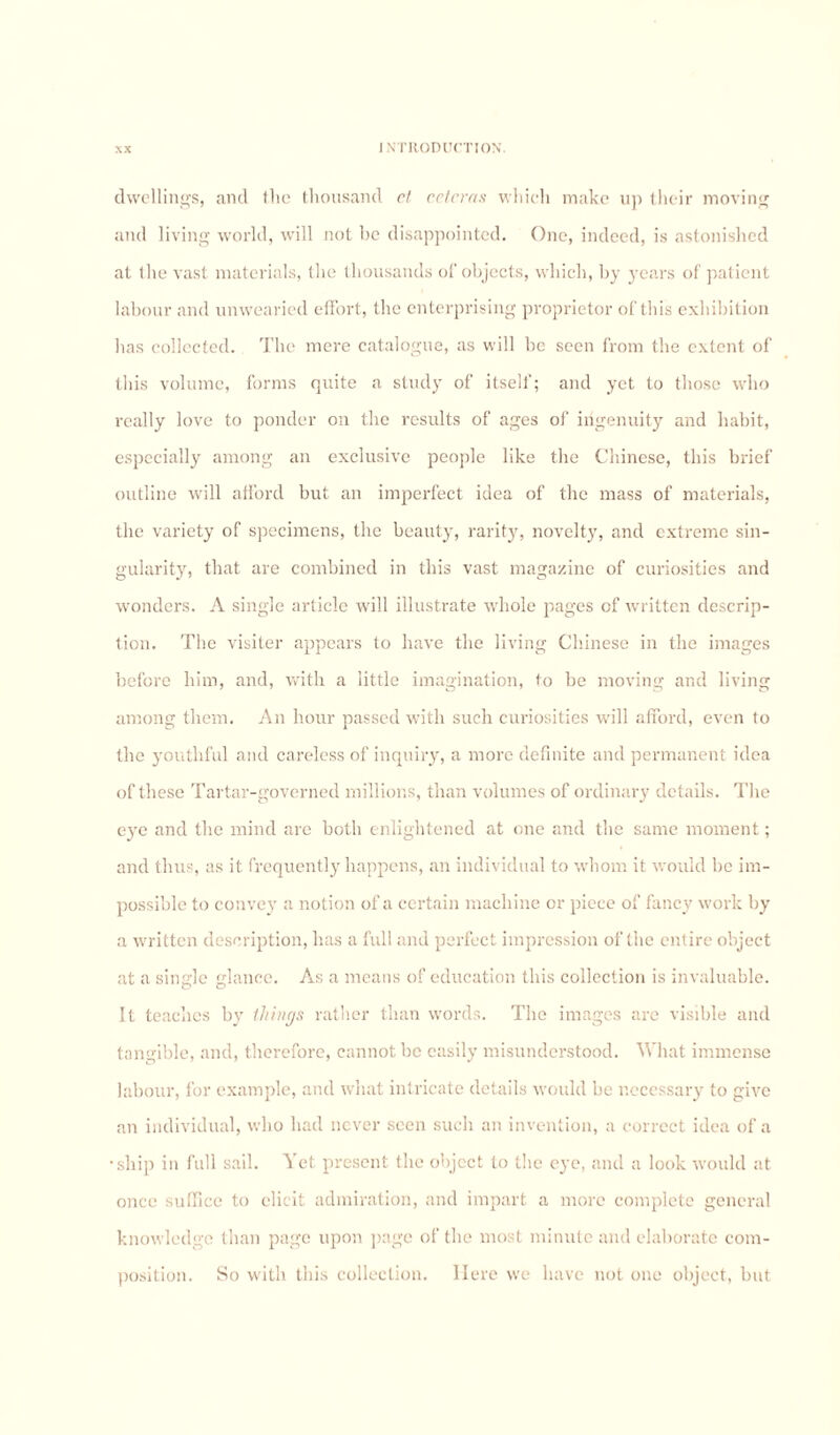 dwellings, and the thousand ct cctcras which make up their moving and living world, will not be disappointed. One, indeed, is astonished at the vast materials, the thousands of objects, which, by years of patient labour and unwearied effort, the enterprising proprietor of this exhibition has collected. The mere catalogue, as will be seen from the extent of this volume, forms quite a study of itself; and yet to those who really love to ponder on the results of ages of ingenuity and habit, especially among an exclusive people like the Chinese, this brief outline will afford but an imperfect idea of the mass of materials, the variety of specimens, the beauty, rarity, novelty, and extreme sin¬ gularity, that are combined in this vast magazine of curiosities and wonders. A single article will illustrate whole pages of written descrip¬ tion. The visiter appears to have the living Chinese in the images before him, and, with a little imagination, to be moving and living among them. An hour passed with such curiosities will afford, even to the youthful and careless of inquiry, a more definite and permanent idea of these Tartar-governed millions, than volumes of ordinary details. The eye and the mind are both enlightened at one and the same moment; and thus, as it frequently happens, an individual to whom it would be im¬ possible to convey a notion of a certain machine or piece of fancy work by a written description, has a fidl and perfect impression of the entire object at a single glance. As a means of education this collection is invaluable. It teaches by things rather than words. The images arc visible and tangible, and, therefore, cannot be easily misunderstood. What immense labour, for example, and what intricate details would be necessary to give an individual, who had never seen such an invention, a correct idea of a •ship in full sail. Yet present the object to the eye, and a look would at once suffice to elicit admiration, and impart a more complete general knowledge than page upon page of the most minute and elaborate com¬ position. So with this collection. Here we have not one object, but