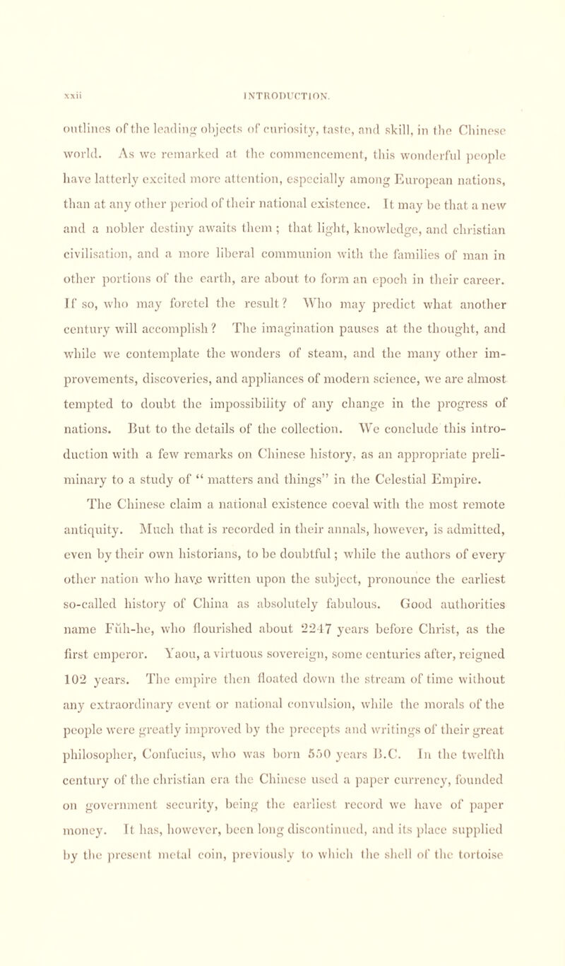 outlines of the leading objects of curiosity, taste, and skill, in the Chinese world. As we remarked at the commencement, this wonderful people have latterly excited more attention, especially among European nations, than at any other period of their national existence. It may be that a new and a nobler destiny awaits them ; that light, knowledge, and Christian civilisation, and a more liberal communion with the families of man in other portions of the earth, are about to form an epoch in their career. If so, who may foretel the result? Who may predict what another century will accomplish ? The imagination pauses at the thought, and while we contemplate the wonders of steam, and the many other im¬ provements, discoveries, and appliances of modern science, we are almost tempted to doubt the impossibility of any change in the progress of nations. But to the details of the collection. We conclude this intro¬ duction with a few remarks on Chinese history, as an appropriate preli¬ minary to a study of “ matters and things” in the Celestial Empire. The Chinese claim a national existence coeval with the most remote antiquity. Much that is recorded in their annals, however, is admitted, even by their own historians, to be doubtful; while the authors of every other nation who hav.e written upon the subject, pronounce the earliest so-called history of China as absolutely fabulous. Good authorities name Full-lie, who flourished about 2247 years before Christ, as the first emperor. Yaou, a virtuous sovereign, some centuries after, reigned 102 years. The empire then floated down tlie stream of time without any extraordinary event or national convulsion, while the morals of the people were greatly improved by the precepts and writings of their great philosopher, Confucius, who was born 550 years B.C. In the twelfth century of the Christian era the Chinese used a paper currency, founded on government security, being the earliest record we have of paper money. It has, however, been long discontinued, and its place supplied by the present metal coin, previously to which the shell of the tortoise