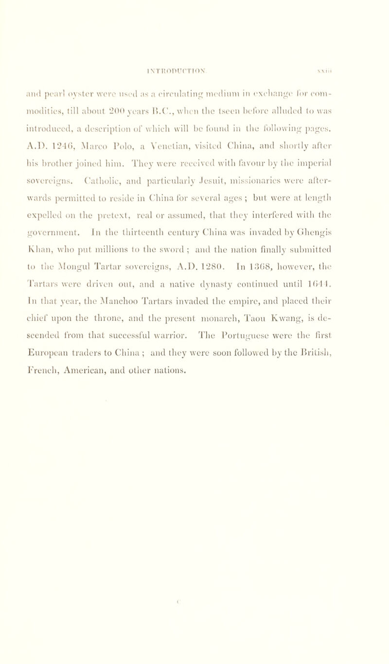 ivnionucTioN V V I. I and pearl oyster were used as a circulating medium in exchange for com¬ modities, till about 200 years 15.C., when the tscen before alluded to was introduced, a description of which will he found in the following pages. A.D. 1246, Marco Polo, a Venetian, visited China, and shortly after his brother joined him. They were received with favour by the imperial sovereigns. Catholic, and particularly Jesuit, missionaries were after¬ wards permitted to reside in China for several ages ; but were at length expelled on the pretext, real or assumed, that they interfered with the government. In the thirteenth century China was invaded by Ghengis Khan, who put millions to the sword ; and the nation finally submitted to the Mongul Tartar sovereigns, A.I). 1280. In 1368, however, the Tartars were driven out, and a native dynasty continued until 1641. In that year, the Manchoo Tartars invaded the empire, and placed their chief upon the throne, and the present monarch, Taou Kwang, is de¬ scended from that successful warrior. The Portuguese were the first. European traders to China ; and they were soon followed by the British, French, American, and other nations.